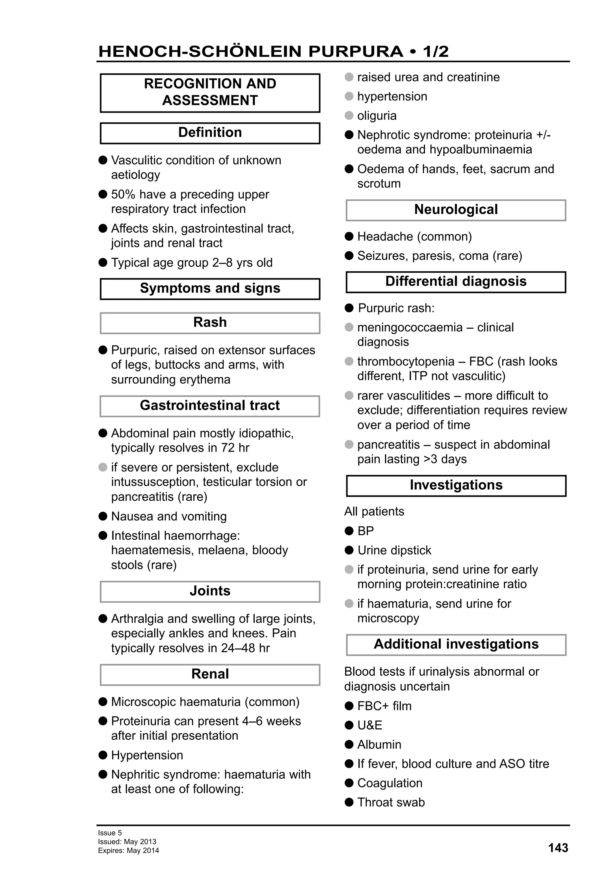 143
Issue 5
Issued: May 2013
Expires: May 2014
G Vasculitic condition of unknown
aetiology
G 50% have a preceding upper
respiratory tract infection
G Affects skin, gastrointestinal tract,
joints and renal tract
G Typical age group 2–8 yrs old
G Purpuric, raised on extensor surfaces
of legs, buttocks and arms, with
surrounding erythema
G Abdominal pain mostly idiopathic,
typically resolves in 72 hr
G if severe or persistent, exclude
intussusception, testicular torsion or
pancreatitis (rare)
G Nausea and vomiting
G Intestinal haemorrhage:
haematemesis, melaena, bloody
stools (rare)
G Arthralgia and swelling of large joints,
especially ankles and knees. Pain
typically resolves in 24–48 hr
G Microscopic haematuria (common)
G Proteinuria can present 4–6 weeks
after initial presentation
G Hypertension
G Nephritic syndrome: haematuria with
at least one of following:
G raised urea and creatinine
G hypertension
G oliguria
G Nephrotic syndrome: proteinuria +/-
oedema and hypoalbuminaemia
G Oedema of hands, feet, sacrum and
scrotum
G Headache (common)
G Seizures, paresis, coma (rare)
G Purpuric rash:
G meningococcaemia – clinical
diagnosis
G thrombocytopenia – FBC (rash looks
different, ITP not vasculitic)
G rarer vasculitides – more difficult to
exclude; differentiation requires review
over a period of time
G pancreatitis – suspect in abdominal
pain lasting >3 days
All patients
G BP
G Urine dipstick
G if proteinuria, send urine for early
morning protein:creatinine ratio
G if haematuria, send urine for
microscopy
Blood tests if urinalysis abnormal or
diagnosis uncertain
G FBC+ film
G U&E
G Albumin
G If fever, blood culture and ASO titre
G Coagulation
G Throat swab
Additional investigations
Investigations
Differential diagnosis
Neurological
Renal
Joints
Gastrointestinal tract
Rash
Symptoms and signs
Definition
RECOGNITION AND
ASSESSMENT
HENOCH-SCHÖNLEIN PURPURA • 1/2
 