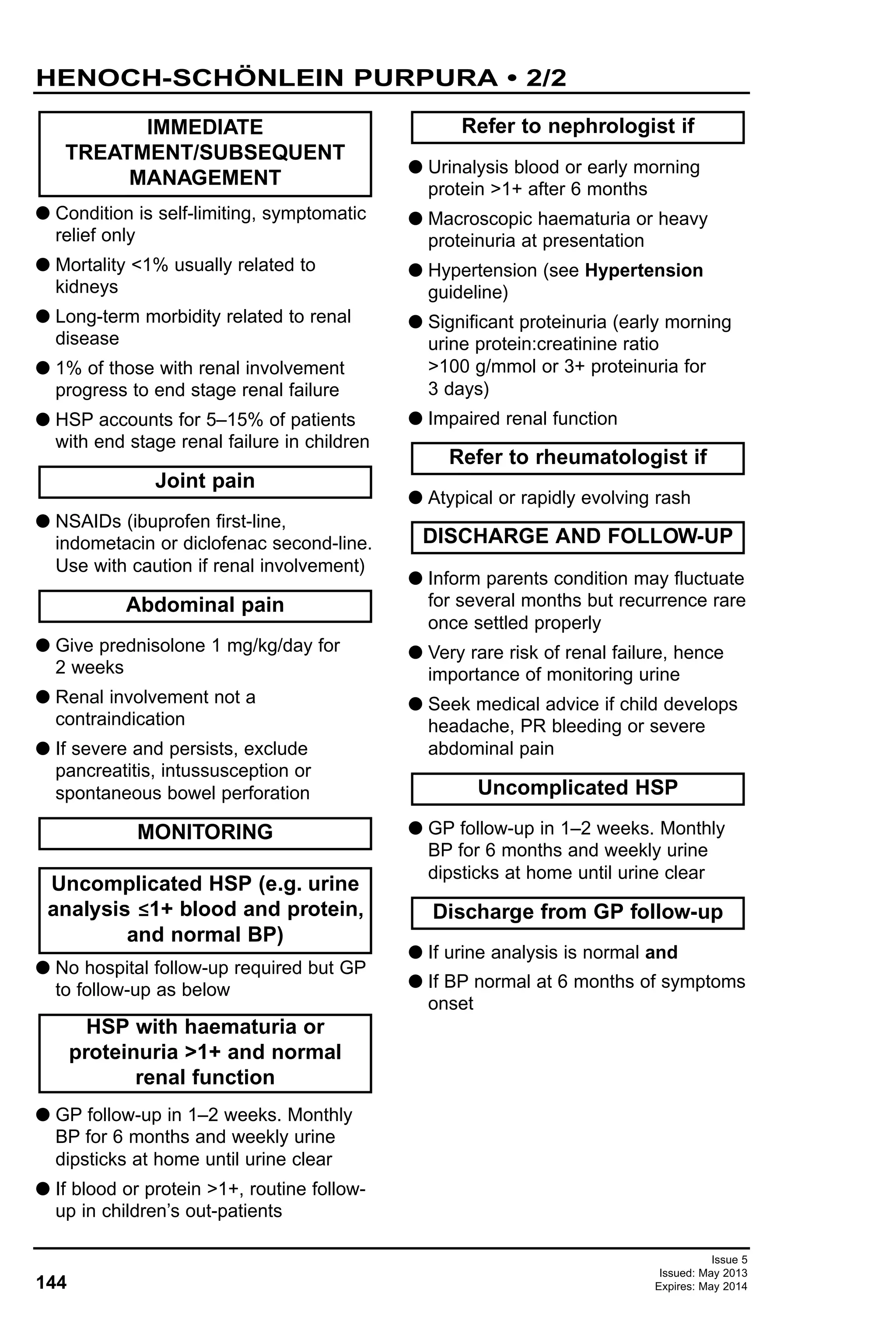 144
Issue 5
Issued: May 2013
Expires: May 2014
G Condition is self-limiting, symptomatic
relief only
G Mortality <1% usually related to
kidneys
G Long-term morbidity related to renal
disease
G 1% of those with renal involvement
progress to end stage renal failure
G HSP accounts for 5–15% of patients
with end stage renal failure in children
G NSAIDs (ibuprofen first-line,
indometacin or diclofenac second-line.
Use with caution if renal involvement)
G Give prednisolone 1 mg/kg/day for
2 weeks
G Renal involvement not a
contraindication
G If severe and persists, exclude
pancreatitis, intussusception or
spontaneous bowel perforation
G No hospital follow-up required but GP
to follow-up as below
G GP follow-up in 1–2 weeks. Monthly
BP for 6 months and weekly urine
dipsticks at home until urine clear
G If blood or protein >1+, routine follow-
up in children’s out-patients
G Urinalysis blood or early morning
protein >1+ after 6 months
G Macroscopic haematuria or heavy
proteinuria at presentation
G Hypertension (see Hypertension
guideline)
G Significant proteinuria (early morning
urine protein:creatinine ratio
>100 g/mmol or 3+ proteinuria for
3 days)
G Impaired renal function
G Atypical or rapidly evolving rash
G Inform parents condition may fluctuate
for several months but recurrence rare
once settled properly
G Very rare risk of renal failure, hence
importance of monitoring urine
G Seek medical advice if child develops
headache, PR bleeding or severe
abdominal pain
G GP follow-up in 1–2 weeks. Monthly
BP for 6 months and weekly urine
dipsticks at home until urine clear
G If urine analysis is normal and
G If BP normal at 6 months of symptoms
onset
IMMEDIATE
TREATMENT/SUBSEQUENT
MANAGEMENT
Discharge from GP follow-up
DISCHARGE AND FOLLOW-UP
Joint pain
Uncomplicated HSP
Refer to rheumatologist if
Refer to nephrologist if
HSP with haematuria or
proteinuria >1+ and normal
renal function
Uncomplicated HSP (e.g. urine
analysis ≤1+ blood and protein,
and normal BP)
MONITORING
Abdominal pain
HENOCH-SCHÖNLEIN PURPURA • 2/2
 