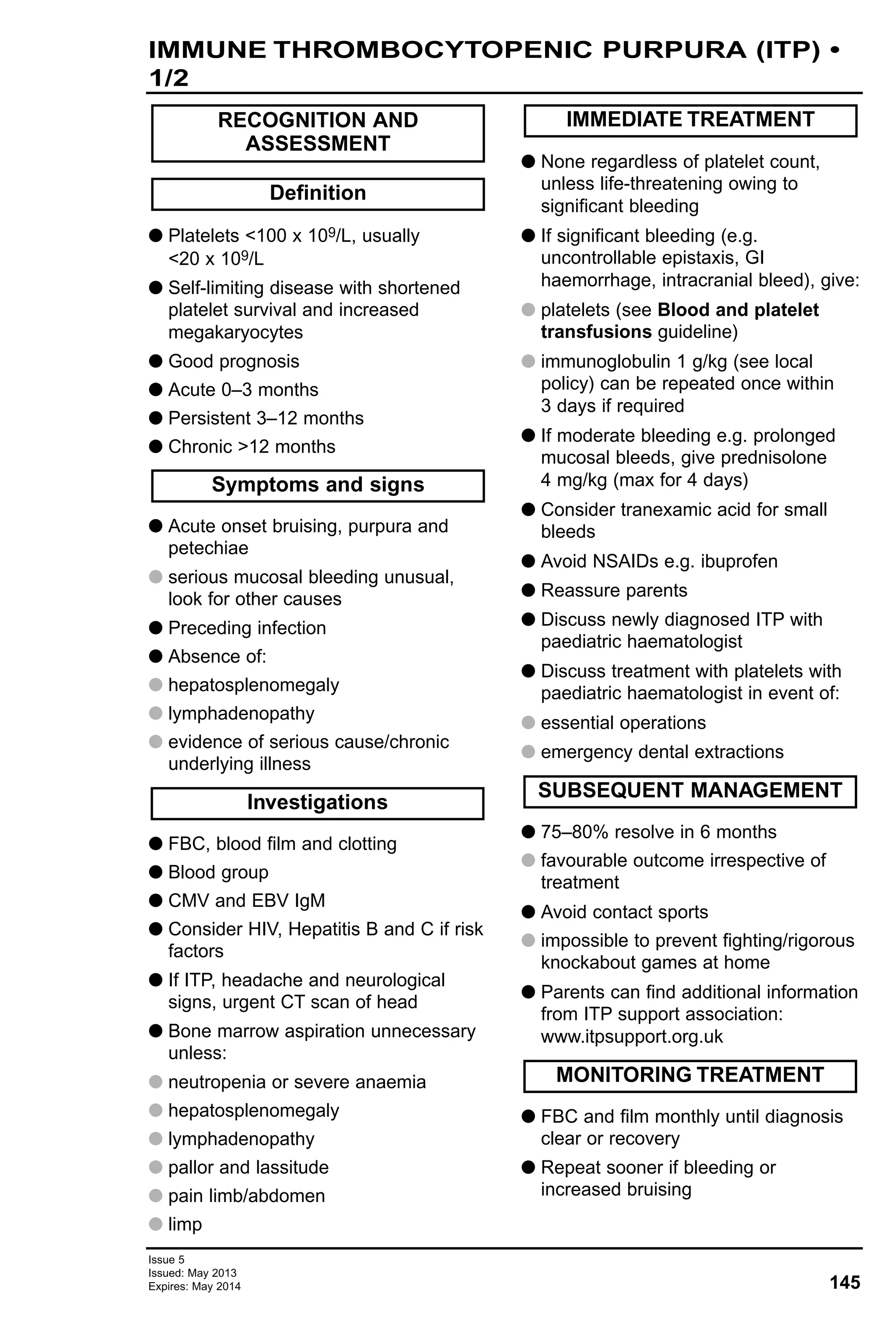 145
Issue 5
Issued: May 2013
Expires: May 2014
G Platelets <100 x 109/L, usually
<20 x 109/L
G Self-limiting disease with shortened
platelet survival and increased
megakaryocytes
G Good prognosis
G Acute 0–3 months
G Persistent 3–12 months
G Chronic >12 months
G Acute onset bruising, purpura and
petechiae
G serious mucosal bleeding unusual,
look for other causes
G Preceding infection
G Absence of:
G hepatosplenomegaly
G lymphadenopathy
G evidence of serious cause/chronic
underlying illness
G FBC, blood film and clotting
G Blood group
G CMV and EBV IgM
G Consider HIV, Hepatitis B and C if risk
factors
G If ITP, headache and neurological
signs, urgent CT scan of head
G Bone marrow aspiration unnecessary
unless:
G neutropenia or severe anaemia
G hepatosplenomegaly
G lymphadenopathy
G pallor and lassitude
G pain limb/abdomen
G limp
G None regardless of platelet count,
unless life-threatening owing to
significant bleeding
G If significant bleeding (e.g.
uncontrollable epistaxis, GI
haemorrhage, intracranial bleed), give:
G platelets (see Blood and platelet
transfusions guideline)
G immunoglobulin 1 g/kg (see local
policy) can be repeated once within
3 days if required
G If moderate bleeding e.g. prolonged
mucosal bleeds, give prednisolone
4 mg/kg (max for 4 days)
G Consider tranexamic acid for small
bleeds
G Avoid NSAIDs e.g. ibuprofen
G Reassure parents
G Discuss newly diagnosed ITP with
paediatric haematologist
G Discuss treatment with platelets with
paediatric haematologist in event of:
G essential operations
G emergency dental extractions
G 75–80% resolve in 6 months
G favourable outcome irrespective of
treatment
G Avoid contact sports
G impossible to prevent fighting/rigorous
knockabout games at home
G Parents can find additional information
from ITP support association:
www.itpsupport.org.uk
G FBC and film monthly until diagnosis
clear or recovery
G Repeat sooner if bleeding or
increased bruising
MONITORING TREATMENT
SUBSEQUENT MANAGEMENT
IMMEDIATE TREATMENT
Investigations
Symptoms and signs
Definition
RECOGNITION AND
ASSESSMENT
IMMUNE THROMBOCYTOPENIC PURPURA (ITP) •
1/2
 