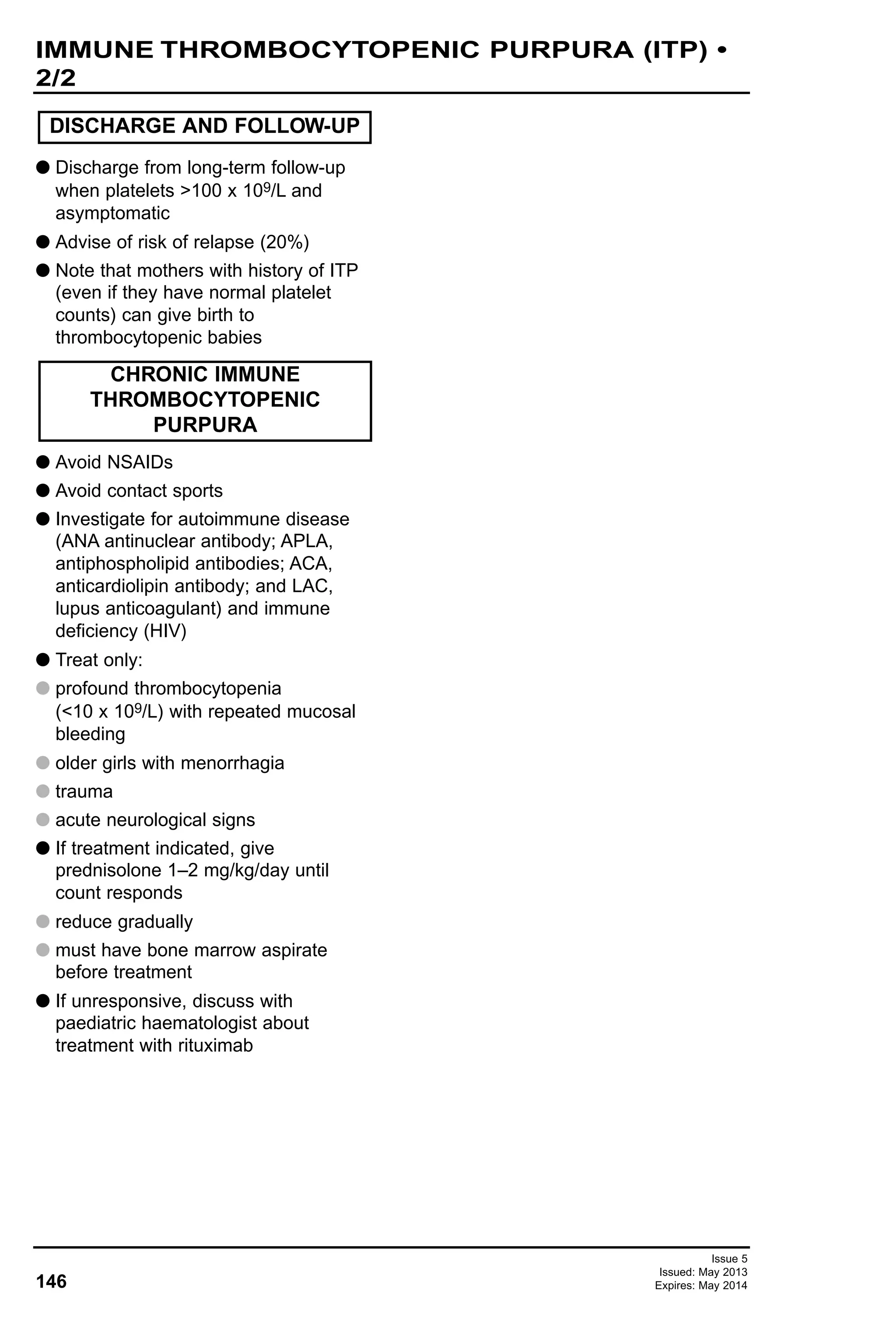 146
Issue 5
Issued: May 2013
Expires: May 2014
G Discharge from long-term follow-up
when platelets >100 x 109/L and
asymptomatic
G Advise of risk of relapse (20%)
G Note that mothers with history of ITP
(even if they have normal platelet
counts) can give birth to
thrombocytopenic babies
G Avoid NSAIDs
G Avoid contact sports
G Investigate for autoimmune disease
(ANA antinuclear antibody; APLA,
antiphospholipid antibodies; ACA,
anticardiolipin antibody; and LAC,
lupus anticoagulant) and immune
deficiency (HIV)
G Treat only:
G profound thrombocytopenia
(<10 x 109/L) with repeated mucosal
bleeding
G older girls with menorrhagia
G trauma
G acute neurological signs
G If treatment indicated, give
prednisolone 1–2 mg/kg/day until
count responds
G reduce gradually
G must have bone marrow aspirate
before treatment
G If unresponsive, discuss with
paediatric haematologist about
treatment with rituximab
DISCHARGE AND FOLLOW-UP
CHRONIC IMMUNE
THROMBOCYTOPENIC
PURPURA
IMMUNE THROMBOCYTOPENIC PURPURA (ITP) •
2/2
 