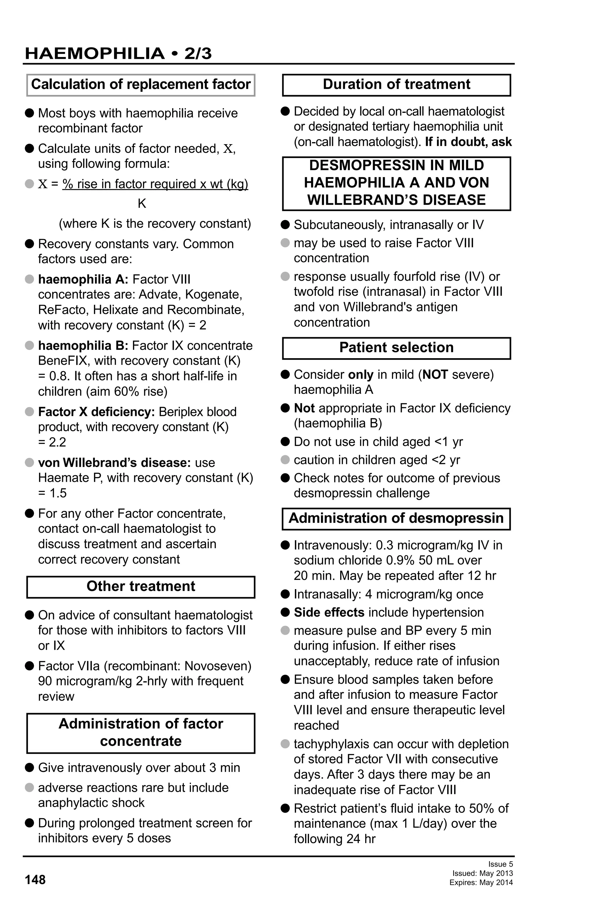 148
Issue 5
Issued: May 2013
Expires: May 2014
G Most boys with haemophilia receive
recombinant factor
G Calculate units of factor needed, X,
using following formula:
G X = % rise in factor required x wt (kg)
K
(where K is the recovery constant)
G Recovery constants vary. Common
factors used are:
G haemophilia A: Factor VIII
concentrates are: Advate, Kogenate,
ReFacto, Helixate and Recombinate,
with recovery constant (K) = 2
G haemophilia B: Factor IX concentrate
BeneFIX, with recovery constant (K)
= 0.8. It often has a short half-life in
children (aim 60% rise)
G Factor X deficiency: Beriplex blood
product, with recovery constant (K)
= 2.2
G von Willebrand’s disease: use
Haemate P, with recovery constant (K)
= 1.5
G For any other Factor concentrate,
contact on-call haematologist to
discuss treatment and ascertain
correct recovery constant
G On advice of consultant haematologist
for those with inhibitors to factors VIII
or IX
G Factor VIIa (recombinant: Novoseven)
90 microgram/kg 2-hrly with frequent
review
G Give intravenously over about 3 min
G adverse reactions rare but include
anaphylactic shock
G During prolonged treatment screen for
inhibitors every 5 doses
G Decided by local on-call haematologist
or designated tertiary haemophilia unit
(on-call haematologist). If in doubt, ask
G Subcutaneously, intranasally or IV
G may be used to raise Factor VIII
concentration
G response usually fourfold rise (IV) or
twofold rise (intranasal) in Factor VIII
and von Willebrand's antigen
concentration
G Consider only in mild (NOT severe)
haemophilia A
G Not appropriate in Factor IX deficiency
(haemophilia B)
G Do not use in child aged <1 yr
G caution in children aged <2 yr
G Check notes for outcome of previous
desmopressin challenge
G Intravenously: 0.3 microgram/kg IV in
sodium chloride 0.9% 50 mL over
20 min. May be repeated after 12 hr
G Intranasally: 4 microgram/kg once
G Side effects include hypertension
G measure pulse and BP every 5 min
during infusion. If either rises
unacceptably, reduce rate of infusion
G Ensure blood samples taken before
and after infusion to measure Factor
VIII level and ensure therapeutic level
reached
G tachyphylaxis can occur with depletion
of stored Factor VII with consecutive
days. After 3 days there may be an
inadequate rise of Factor VIII
G Restrict patient’s fluid intake to 50% of
maintenance (max 1 L/day) over the
following 24 hr
Calculation of replacement factor
Administration of desmopressin
Patient selection
DESMOPRESSIN IN MILD
HAEMOPHILIA A AND VON
WILLEBRAND’S DISEASE
Duration of treatment
Administration of factor
concentrate
Other treatment
HAEMOPHILIA • 2/3
 