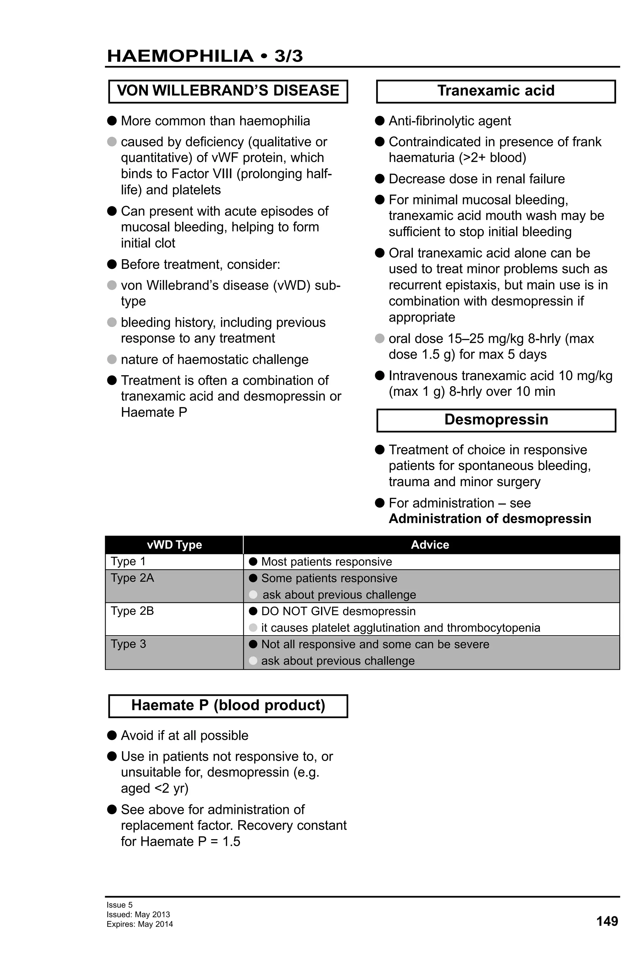 149
Issue 5
Issued: May 2013
Expires: May 2014
HAEMOPHILIA • 3/3
G More common than haemophilia
G caused by deficiency (qualitative or
quantitative) of vWF protein, which
binds to Factor VIII (prolonging half-
life) and platelets
G Can present with acute episodes of
mucosal bleeding, helping to form
initial clot
G Before treatment, consider:
G von Willebrand’s disease (vWD) sub-
type
G bleeding history, including previous
response to any treatment
G nature of haemostatic challenge
G Treatment is often a combination of
tranexamic acid and desmopressin or
Haemate P
G Anti-fibrinolytic agent
G Contraindicated in presence of frank
haematuria (>2+ blood)
G Decrease dose in renal failure
G For minimal mucosal bleeding,
tranexamic acid mouth wash may be
sufficient to stop initial bleeding
G Oral tranexamic acid alone can be
used to treat minor problems such as
recurrent epistaxis, but main use is in
combination with desmopressin if
appropriate
G oral dose 15–25 mg/kg 8-hrly (max
dose 1.5 g) for max 5 days
G Intravenous tranexamic acid 10 mg/kg
(max 1 g) 8-hrly over 10 min
G Treatment of choice in responsive
patients for spontaneous bleeding,
trauma and minor surgery
G For administration – see
Administration of desmopressin
VON WILLEBRAND’S DISEASE
Desmopressin
Tranexamic acid
vWD Type
Type 1
Type 2A
Type 2B
Type 3
Advice
G Most patients responsive
G Some patients responsive
G ask about previous challenge
G DO NOT GIVE desmopressin
G it causes platelet agglutination and thrombocytopenia
G Not all responsive and some can be severe
G ask about previous challenge
G Avoid if at all possible
G Use in patients not responsive to, or
unsuitable for, desmopressin (e.g.
aged <2 yr)
G See above for administration of
replacement factor. Recovery constant
for Haemate P = 1.5
Haemate P (blood product)
 