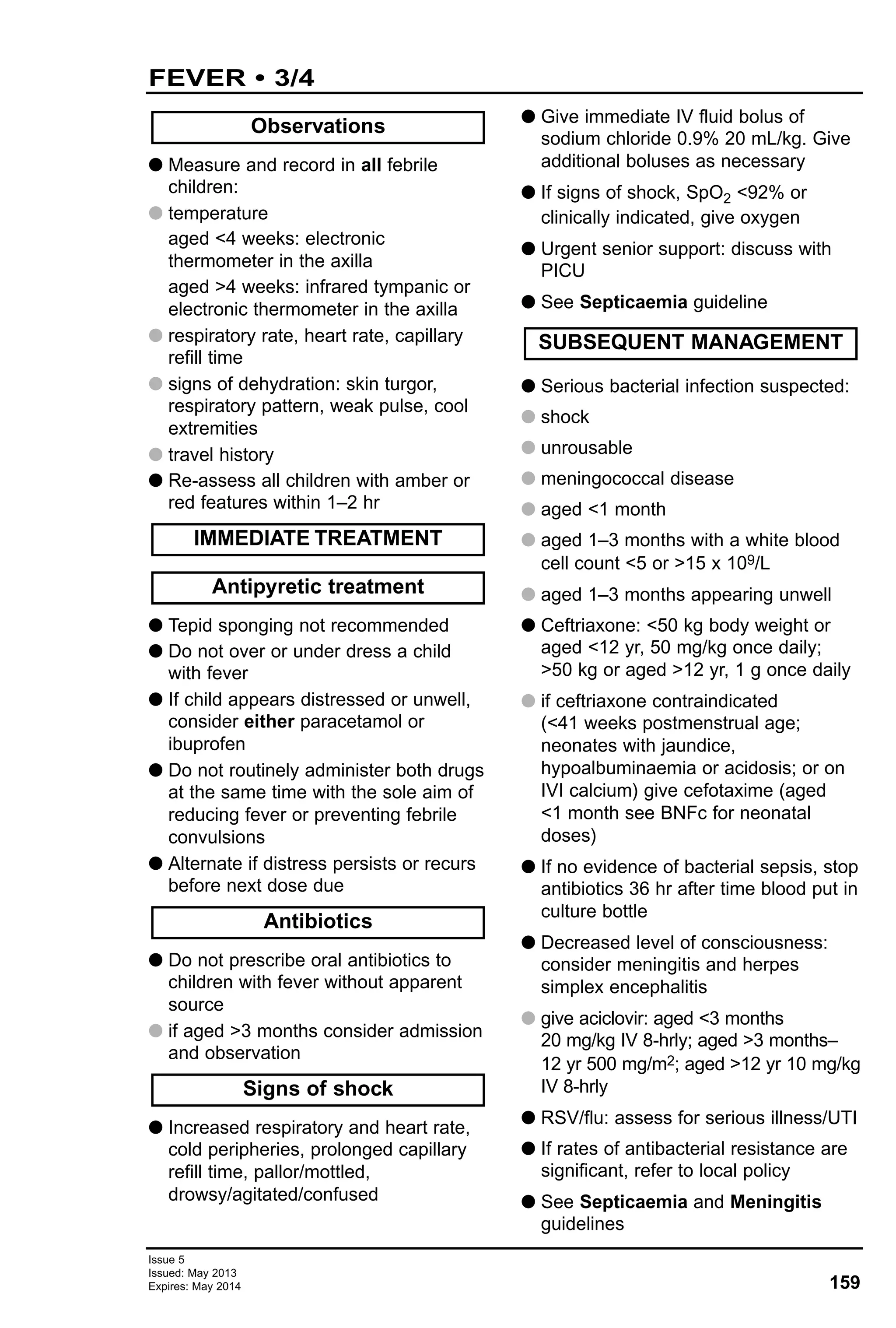 159
Issue 5
Issued: May 2013
Expires: May 2014
FEVER • 3/4
G Measure and record in all febrile
children:
G temperature
aged <4 weeks: electronic
thermometer in the axilla
aged >4 weeks: infrared tympanic or
electronic thermometer in the axilla
G respiratory rate, heart rate, capillary
refill time
G signs of dehydration: skin turgor,
respiratory pattern, weak pulse, cool
extremities
G travel history
G Re-assess all children with amber or
red features within 1–2 hr
G Tepid sponging not recommended
G Do not over or under dress a child
with fever
G If child appears distressed or unwell,
consider either paracetamol or
ibuprofen
G Do not routinely administer both drugs
at the same time with the sole aim of
reducing fever or preventing febrile
convulsions
G Alternate if distress persists or recurs
before next dose due
G Do not prescribe oral antibiotics to
children with fever without apparent
source
G if aged >3 months consider admission
and observation
G Increased respiratory and heart rate,
cold peripheries, prolonged capillary
refill time, pallor/mottled,
drowsy/agitated/confused
G Give immediate IV fluid bolus of
sodium chloride 0.9% 20 mL/kg. Give
additional boluses as necessary
G If signs of shock, SpO2 <92% or
clinically indicated, give oxygen
G Urgent senior support: discuss with
PICU
G See Septicaemia guideline
G Serious bacterial infection suspected:
G shock
G unrousable
G meningococcal disease
G aged <1 month
G aged 1–3 months with a white blood
cell count <5 or >15 x 109/L
G aged 1–3 months appearing unwell
G Ceftriaxone: <50 kg body weight or
aged <12 yr, 50 mg/kg once daily;
>50 kg or aged >12 yr, 1 g once daily
G if ceftriaxone contraindicated
(<41 weeks postmenstrual age;
neonates with jaundice,
hypoalbuminaemia or acidosis; or on
IVI calcium) give cefotaxime (aged
<1 month see BNFc for neonatal
doses)
G If no evidence of bacterial sepsis, stop
antibiotics 36 hr after time blood put in
culture bottle
G Decreased level of consciousness:
consider meningitis and herpes
simplex encephalitis
G give aciclovir: aged <3 months
20 mg/kg IV 8-hrly; aged >3 months–
12 yr 500 mg/m2; aged >12 yr 10 mg/kg
IV 8-hrly
G RSV/flu: assess for serious illness/UTI
G If rates of antibacterial resistance are
significant, refer to local policy
G See Septicaemia and Meningitis
guidelines
SUBSEQUENT MANAGEMENT
Antibiotics
Signs of shock
Antipyretic treatment
IMMEDIATE TREATMENT
Observations
 