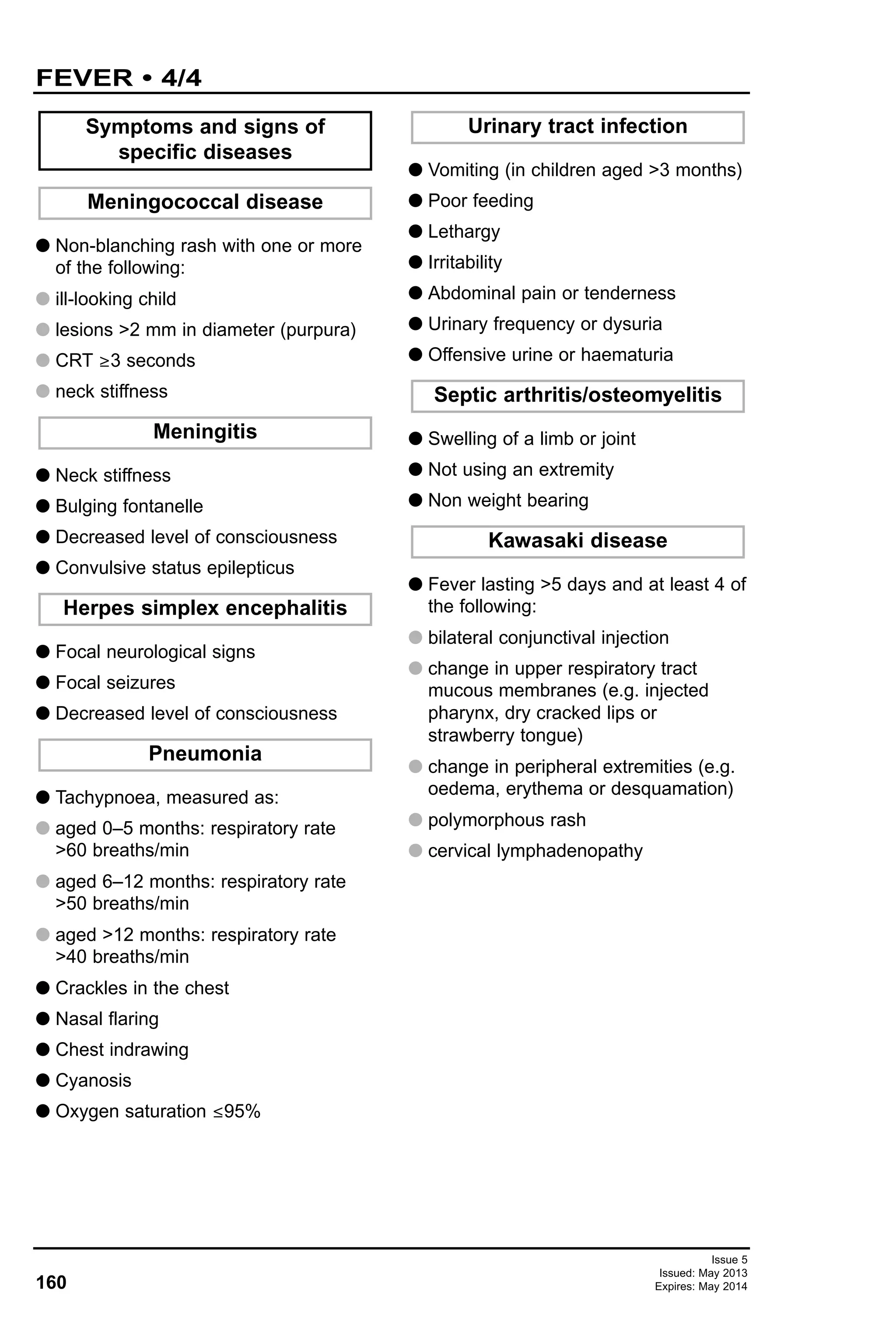 G Non-blanching rash with one or more
of the following:
G ill-looking child
G lesions >2 mm in diameter (purpura)
G CRT ≥3 seconds
G neck stiffness
G Neck stiffness
G Bulging fontanelle
G Decreased level of consciousness
G Convulsive status epilepticus
G Focal neurological signs
G Focal seizures
G Decreased level of consciousness
G Tachypnoea, measured as:
G aged 0–5 months: respiratory rate
>60 breaths/min
G aged 6–12 months: respiratory rate
>50 breaths/min
G aged >12 months: respiratory rate
>40 breaths/min
G Crackles in the chest
G Nasal flaring
G Chest indrawing
G Cyanosis
G Oxygen saturation ≤95%
G Vomiting (in children aged >3 months)
G Poor feeding
G Lethargy
G Irritability
G Abdominal pain or tenderness
G Urinary frequency or dysuria
G Offensive urine or haematuria
G Swelling of a limb or joint
G Not using an extremity
G Non weight bearing
G Fever lasting >5 days and at least 4 of
the following:
G bilateral conjunctival injection
G change in upper respiratory tract
mucous membranes (e.g. injected
pharynx, dry cracked lips or
strawberry tongue)
G change in peripheral extremities (e.g.
oedema, erythema or desquamation)
G polymorphous rash
G cervical lymphadenopathy
Symptoms and signs of
specific diseases
Meningococcal disease
Kawasaki disease
Septic arthritis/osteomyelitis
Urinary tract infection
Pneumonia
Herpes simplex encephalitis
Meningitis
160
FEVER • 4/4
Issue 5
Issued: May 2013
Expires: May 2014
 