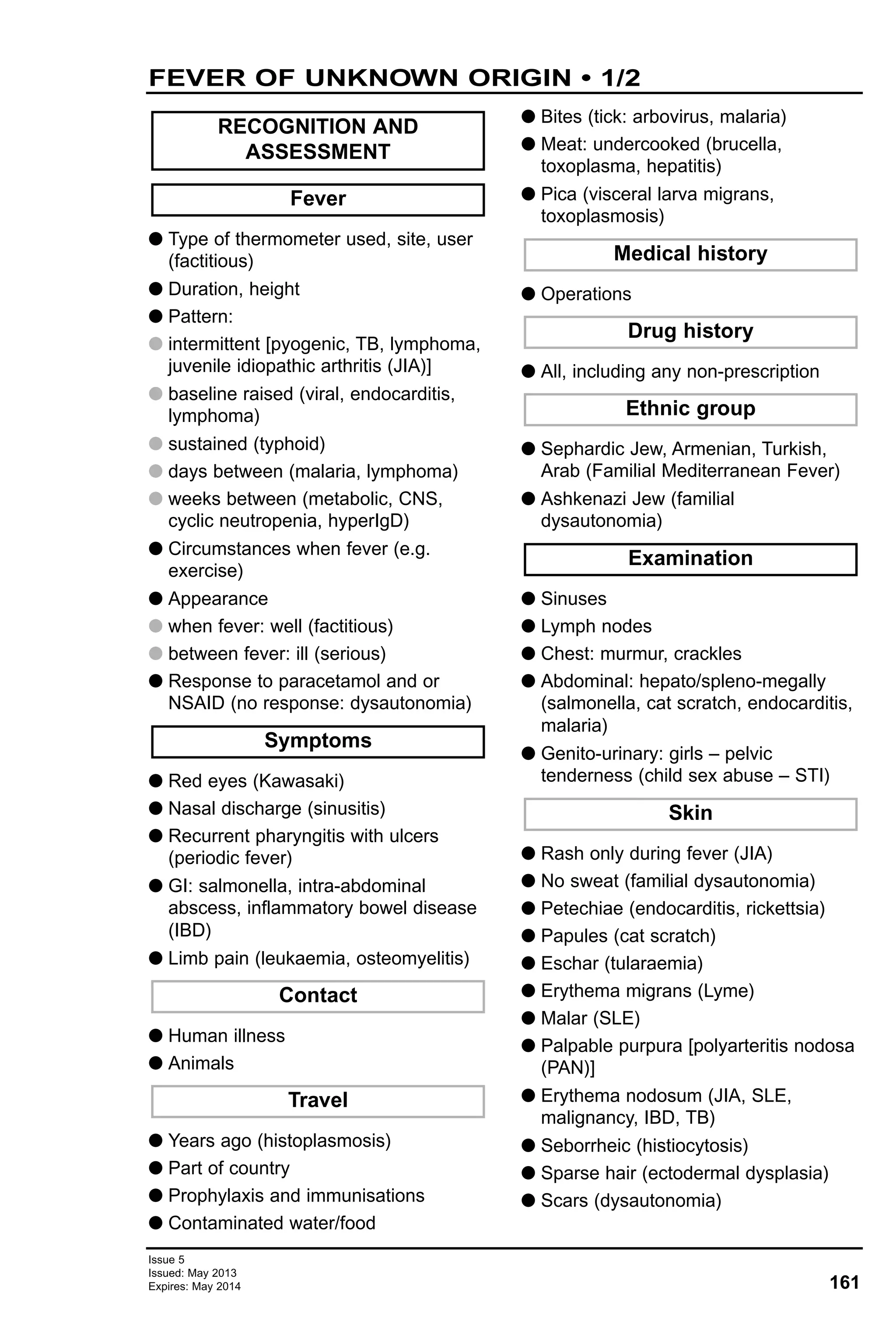 G Type of thermometer used, site, user
(factitious)
G Duration, height
G Pattern:
G intermittent [pyogenic, TB, lymphoma,
juvenile idiopathic arthritis (JIA)]
G baseline raised (viral, endocarditis,
lymphoma)
G sustained (typhoid)
G days between (malaria, lymphoma)
G weeks between (metabolic, CNS,
cyclic neutropenia, hyperIgD)
G Circumstances when fever (e.g.
exercise)
G Appearance
G when fever: well (factitious)
G between fever: ill (serious)
G Response to paracetamol and or
NSAID (no response: dysautonomia)
G Red eyes (Kawasaki)
G Nasal discharge (sinusitis)
G Recurrent pharyngitis with ulcers
(periodic fever)
G GI: salmonella, intra-abdominal
abscess, inflammatory bowel disease
(IBD)
G Limb pain (leukaemia, osteomyelitis)
G Human illness
G Animals
G Years ago (histoplasmosis)
G Part of country
G Prophylaxis and immunisations
G Contaminated water/food
G Bites (tick: arbovirus, malaria)
G Meat: undercooked (brucella,
toxoplasma, hepatitis)
G Pica (visceral larva migrans,
toxoplasmosis)
G Operations
G All, including any non-prescription
G Sephardic Jew, Armenian, Turkish,
Arab (Familial Mediterranean Fever)
G Ashkenazi Jew (familial
dysautonomia)
G Sinuses
G Lymph nodes
G Chest: murmur, crackles
G Abdominal: hepato/spleno-megally
(salmonella, cat scratch, endocarditis,
malaria)
G Genito-urinary: girls – pelvic
tenderness (child sex abuse – STI)
G Rash only during fever (JIA)
G No sweat (familial dysautonomia)
G Petechiae (endocarditis, rickettsia)
G Papules (cat scratch)
G Eschar (tularaemia)
G Erythema migrans (Lyme)
G Malar (SLE)
G Palpable purpura [polyarteritis nodosa
(PAN)]
G Erythema nodosum (JIA, SLE,
malignancy, IBD, TB)
G Seborrheic (histiocytosis)
G Sparse hair (ectodermal dysplasia)
G Scars (dysautonomia)
Skin
Examination
Ethnic group
Drug history
Medical history
Travel
Contact
Symptoms
Fever
RECOGNITION AND
ASSESSMENT
161
Issue 5
Issued: May 2013
Expires: May 2014
FEVER OF UNKNOWN ORIGIN • 1/2
 