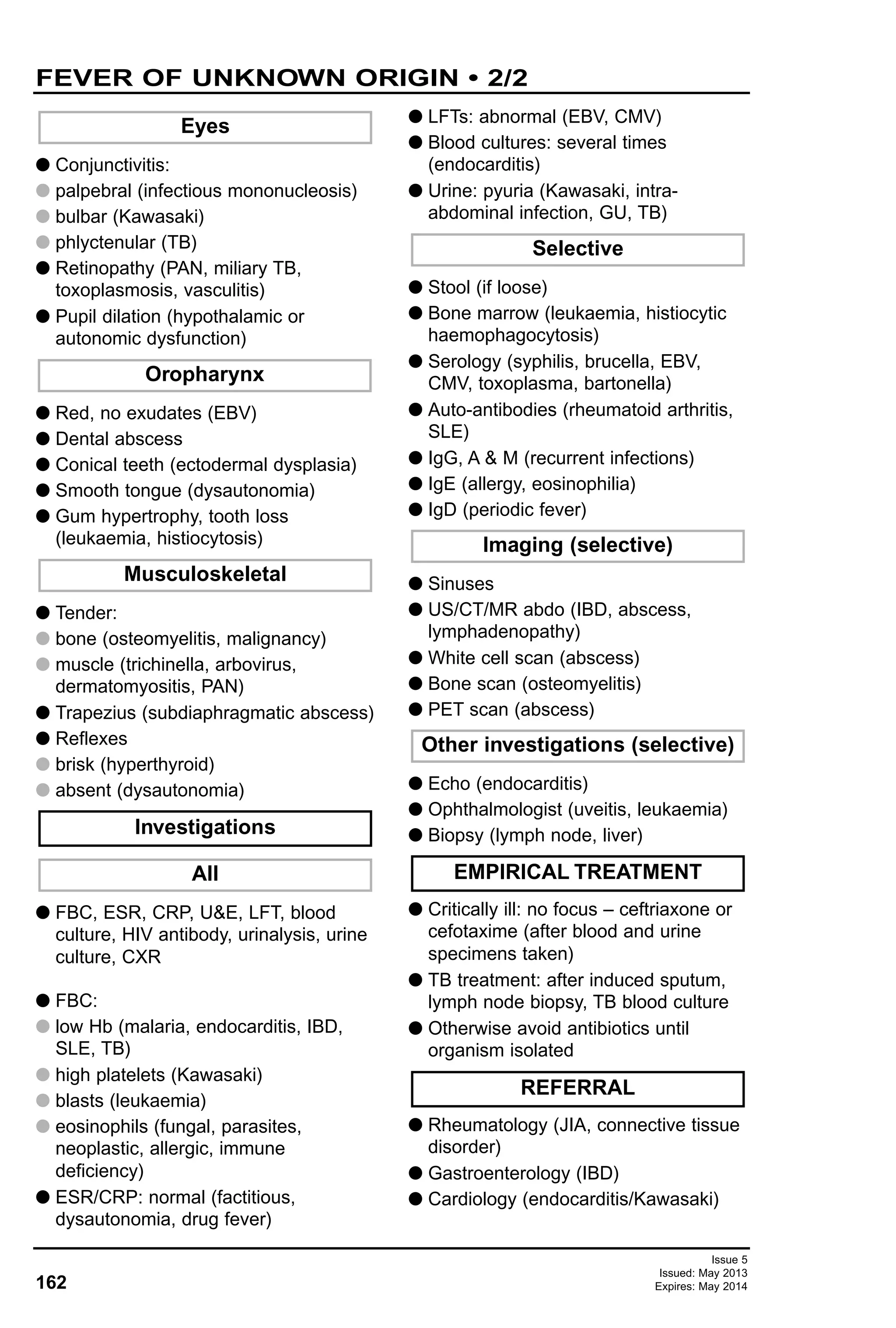 G Conjunctivitis:
G palpebral (infectious mononucleosis)
G bulbar (Kawasaki)
G phlyctenular (TB)
G Retinopathy (PAN, miliary TB,
toxoplasmosis, vasculitis)
G Pupil dilation (hypothalamic or
autonomic dysfunction)
G Red, no exudates (EBV)
G Dental abscess
G Conical teeth (ectodermal dysplasia)
G Smooth tongue (dysautonomia)
G Gum hypertrophy, tooth loss
(leukaemia, histiocytosis)
G Tender:
G bone (osteomyelitis, malignancy)
G muscle (trichinella, arbovirus,
dermatomyositis, PAN)
G Trapezius (subdiaphragmatic abscess)
G Reflexes
G brisk (hyperthyroid)
G absent (dysautonomia)
G FBC, ESR, CRP, U&E, LFT, blood
culture, HIV antibody, urinalysis, urine
culture, CXR
G FBC:
G low Hb (malaria, endocarditis, IBD,
SLE, TB)
G high platelets (Kawasaki)
G blasts (leukaemia)
G eosinophils (fungal, parasites,
neoplastic, allergic, immune
deficiency)
G ESR/CRP: normal (factitious,
dysautonomia, drug fever)
G LFTs: abnormal (EBV, CMV)
G Blood cultures: several times
(endocarditis)
G Urine: pyuria (Kawasaki, intra-
abdominal infection, GU, TB)
G Stool (if loose)
G Bone marrow (leukaemia, histiocytic
haemophagocytosis)
G Serology (syphilis, brucella, EBV,
CMV, toxoplasma, bartonella)
G Auto-antibodies (rheumatoid arthritis,
SLE)
G IgG, A & M (recurrent infections)
G IgE (allergy, eosinophilia)
G IgD (periodic fever)
G Sinuses
G US/CT/MR abdo (IBD, abscess,
lymphadenopathy)
G White cell scan (abscess)
G Bone scan (osteomyelitis)
G PET scan (abscess)
G Echo (endocarditis)
G Ophthalmologist (uveitis, leukaemia)
G Biopsy (lymph node, liver)
G Critically ill: no focus – ceftriaxone or
cefotaxime (after blood and urine
specimens taken)
G TB treatment: after induced sputum,
lymph node biopsy, TB blood culture
G Otherwise avoid antibiotics until
organism isolated
G Rheumatology (JIA, connective tissue
disorder)
G Gastroenterology (IBD)
G Cardiology (endocarditis/Kawasaki)
Eyes
REFERRAL
EMPIRICAL TREATMENT
Other investigations (selective)
Imaging (selective)
Selective
All
Investigations
Musculoskeletal
Oropharynx
162
FEVER OF UNKNOWN ORIGIN • 2/2
Issue 5
Issued: May 2013
Expires: May 2014
 