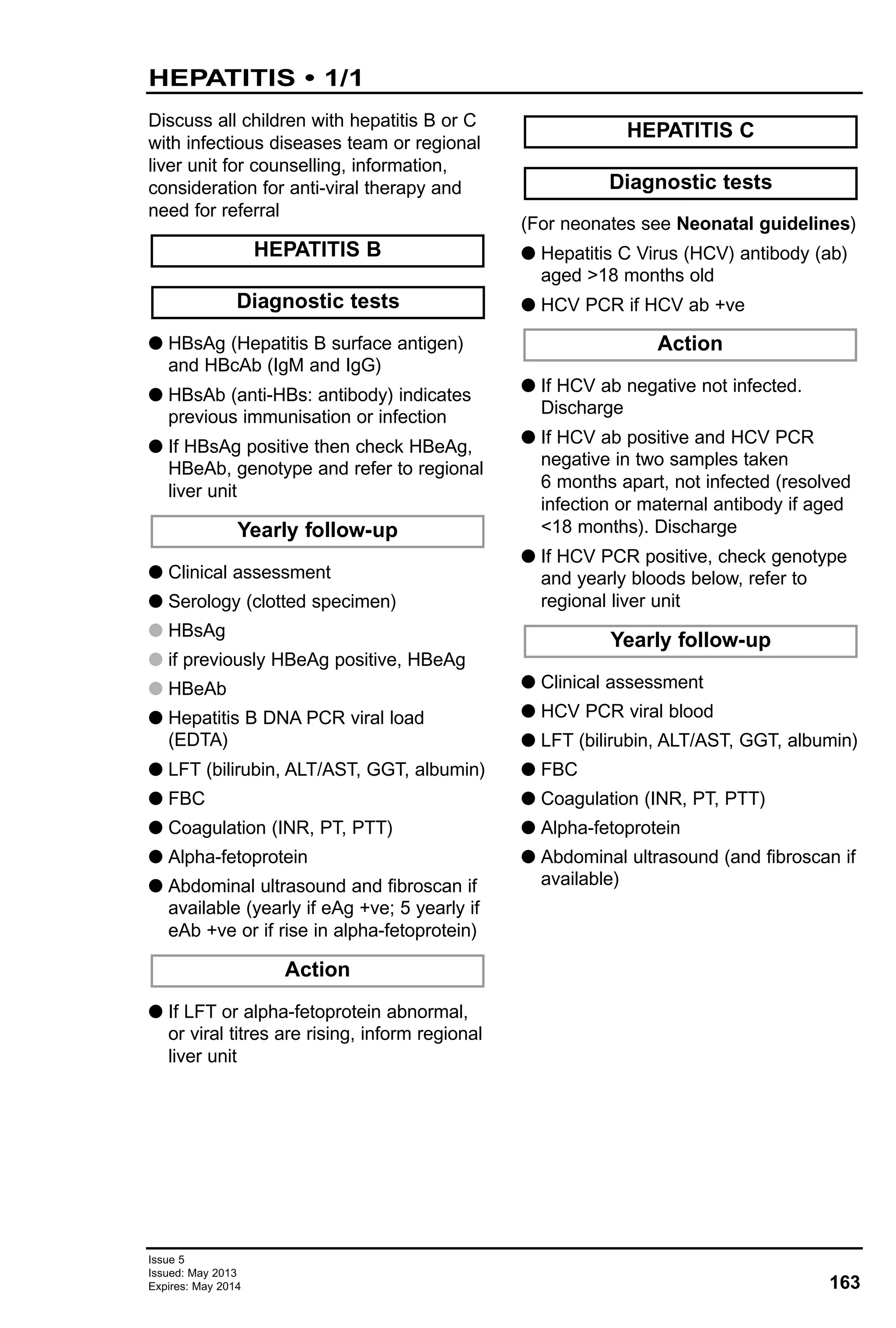Issue 5
Issued: May 2013
Expires: May 2014 163
HEPATITIS • 1/1
Discuss all children with hepatitis B or C
with infectious diseases team or regional
liver unit for counselling, information,
consideration for anti-viral therapy and
need for referral
G HBsAg (Hepatitis B surface antigen)
and HBcAb (IgM and IgG)
G HBsAb (anti-HBs: antibody) indicates
previous immunisation or infection
G If HBsAg positive then check HBeAg,
HBeAb, genotype and refer to regional
liver unit
G Clinical assessment
G Serology (clotted specimen)
G HBsAg
G if previously HBeAg positive, HBeAg
G HBeAb
G Hepatitis B DNA PCR viral load
(EDTA)
G LFT (bilirubin, ALT/AST, GGT, albumin)
G FBC
G Coagulation (INR, PT, PTT)
G Alpha-fetoprotein
G Abdominal ultrasound and fibroscan if
available (yearly if eAg +ve; 5 yearly if
eAb +ve or if rise in alpha-fetoprotein)
G If LFT or alpha-fetoprotein abnormal,
or viral titres are rising, inform regional
liver unit
(For neonates see Neonatal guidelines)
G Hepatitis C Virus (HCV) antibody (ab)
aged >18 months old
G HCV PCR if HCV ab +ve
G If HCV ab negative not infected.
Discharge
G If HCV ab positive and HCV PCR
negative in two samples taken
6 months apart, not infected (resolved
infection or maternal antibody if aged
<18 months). Discharge
G If HCV PCR positive, check genotype
and yearly bloods below, refer to
regional liver unit
G Clinical assessment
G HCV PCR viral blood
G LFT (bilirubin, ALT/AST, GGT, albumin)
G FBC
G Coagulation (INR, PT, PTT)
G Alpha-fetoprotein
G Abdominal ultrasound (and fibroscan if
available)
Action
Action
Yearly follow-up
Diagnostic tests
HEPATITIS C
Yearly follow-up
Diagnostic tests
HEPATITIS B
 
