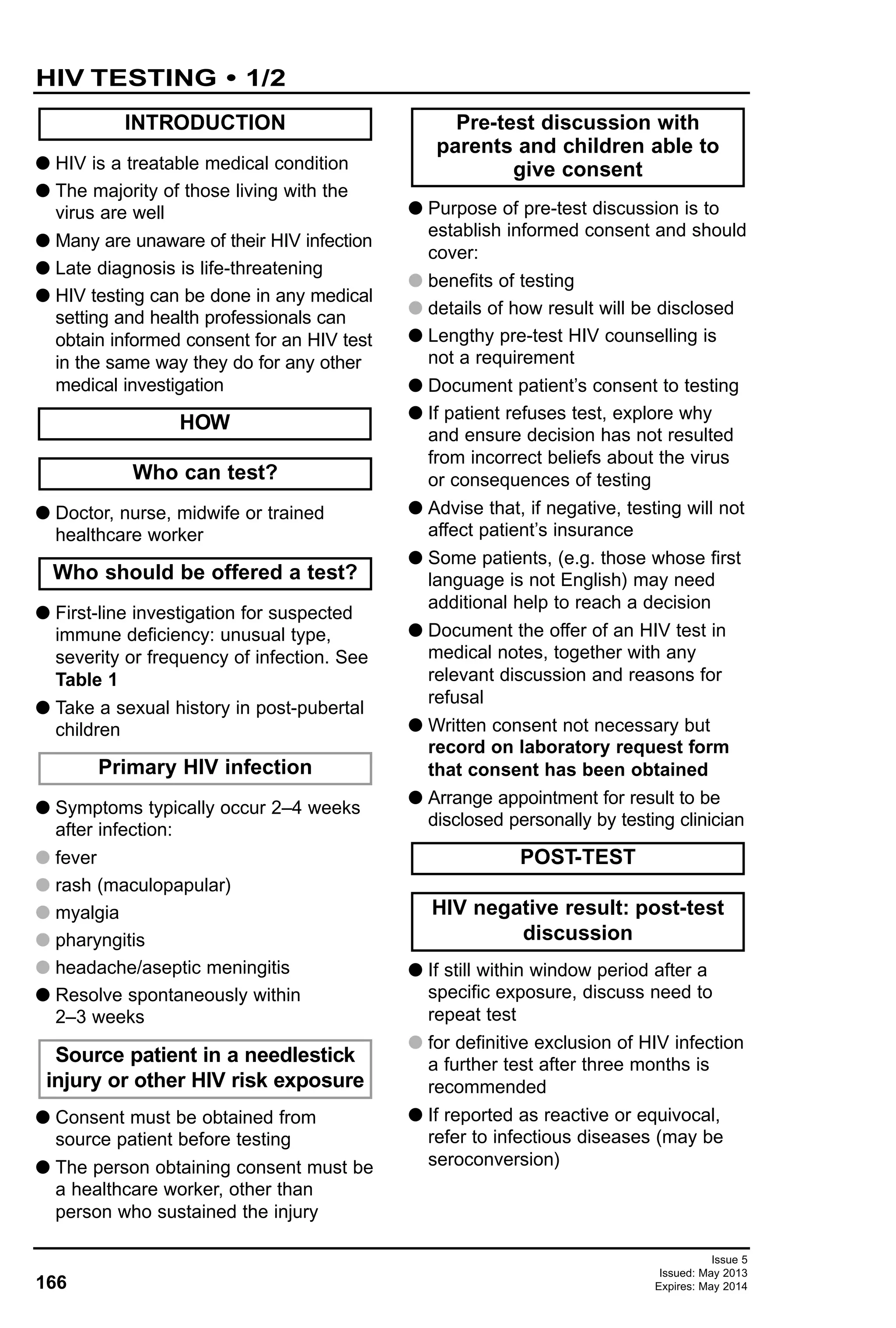 Issue 5
Issued: May 2013
Expires: May 2014166
G HIV is a treatable medical condition
G The majority of those living with the
virus are well
G Many are unaware of their HIV infection
G Late diagnosis is life-threatening
G HIV testing can be done in any medical
setting and health professionals can
obtain informed consent for an HIV test
in the same way they do for any other
medical investigation
G Doctor, nurse, midwife or trained
healthcare worker
G First-line investigation for suspected
immune deficiency: unusual type,
severity or frequency of infection. See
Table 1
G Take a sexual history in post-pubertal
children
G Symptoms typically occur 2–4 weeks
after infection:
G fever
G rash (maculopapular)
G myalgia
G pharyngitis
G headache/aseptic meningitis
G Resolve spontaneously within
2–3 weeks
G Consent must be obtained from
source patient before testing
G The person obtaining consent must be
a healthcare worker, other than
person who sustained the injury
G Purpose of pre-test discussion is to
establish informed consent and should
cover:
G benefits of testing
G details of how result will be disclosed
G Lengthy pre-test HIV counselling is
not a requirement
G Document patient’s consent to testing
G If patient refuses test, explore why
and ensure decision has not resulted
from incorrect beliefs about the virus
or consequences of testing
G Advise that, if negative, testing will not
affect patient’s insurance
G Some patients, (e.g. those whose first
language is not English) may need
additional help to reach a decision
G Document the offer of an HIV test in
medical notes, together with any
relevant discussion and reasons for
refusal
G Written consent not necessary but
record on laboratory request form
that consent has been obtained
G Arrange appointment for result to be
disclosed personally by testing clinician
G If still within window period after a
specific exposure, discuss need to
repeat test
G for definitive exclusion of HIV infection
a further test after three months is
recommended
G If reported as reactive or equivocal,
refer to infectious diseases (may be
seroconversion)
HIV negative result: post-test
discussion
POST-TEST
Pre-test discussion with
parents and children able to
give consent
Source patient in a needlestick
injury or other HIV risk exposure
Primary HIV infection
Who should be offered a test?
Who can test?
HOW
INTRODUCTION
HIV TESTING • 1/2
 