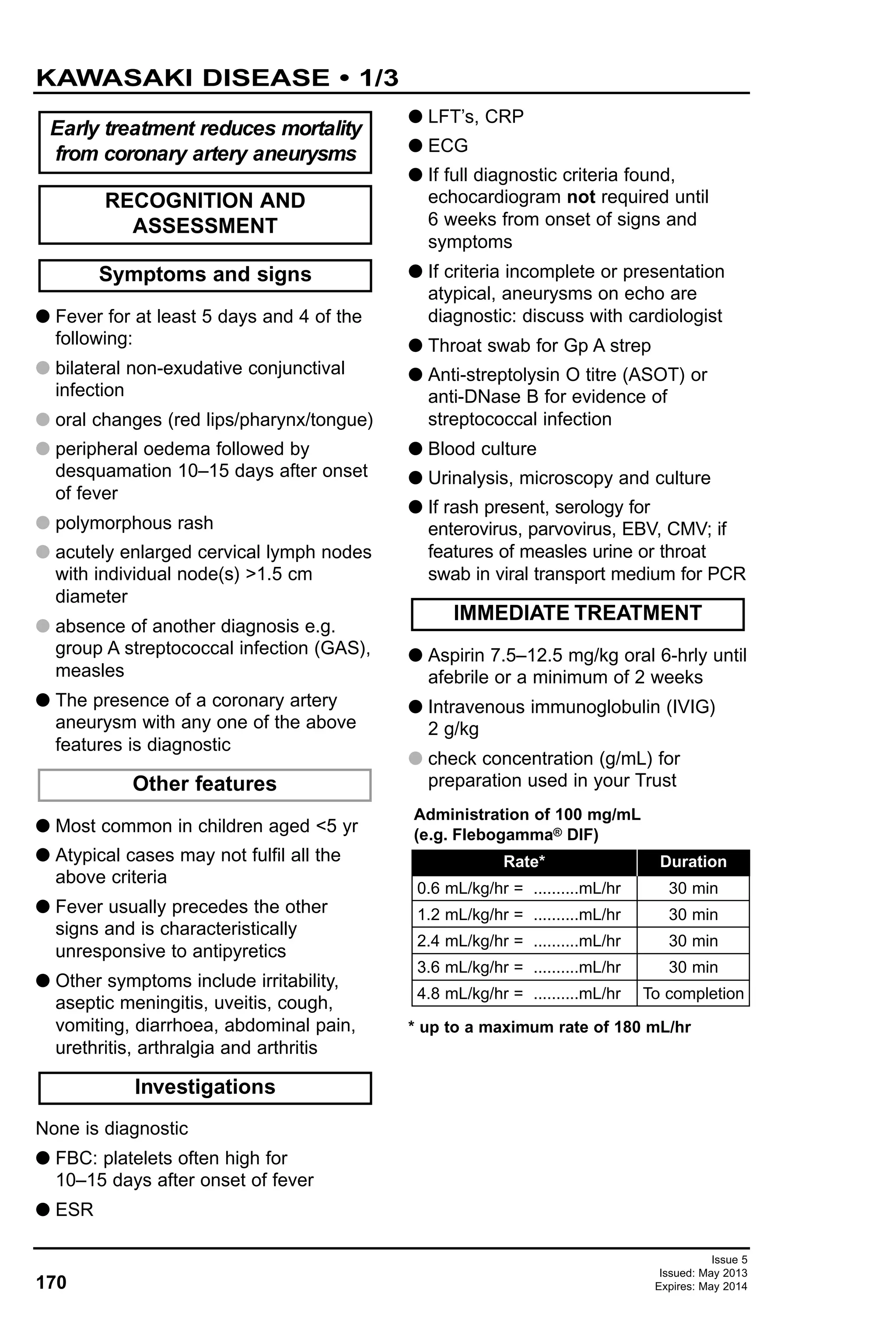 Issue 5
Issued: May 2013
Expires: May 2014170
KAWASAKI DISEASE • 1/3
G Fever for at least 5 days and 4 of the
following:
G bilateral non-exudative conjunctival
infection
G oral changes (red lips/pharynx/tongue)
G peripheral oedema followed by
desquamation 10–15 days after onset
of fever
G polymorphous rash
G acutely enlarged cervical lymph nodes
with individual node(s) >1.5 cm
diameter
G absence of another diagnosis e.g.
group A streptococcal infection (GAS),
measles
G The presence of a coronary artery
aneurysm with any one of the above
features is diagnostic
G Most common in children aged <5 yr
G Atypical cases may not fulfil all the
above criteria
G Fever usually precedes the other
signs and is characteristically
unresponsive to antipyretics
G Other symptoms include irritability,
aseptic meningitis, uveitis, cough,
vomiting, diarrhoea, abdominal pain,
urethritis, arthralgia and arthritis
None is diagnostic
G FBC: platelets often high for
10–15 days after onset of fever
G ESR
G LFT’s, CRP
G ECG
G If full diagnostic criteria found,
echocardiogram not required until
6 weeks from onset of signs and
symptoms
G If criteria incomplete or presentation
atypical, aneurysms on echo are
diagnostic: discuss with cardiologist
G Throat swab for Gp A strep
G Anti-streptolysin O titre (ASOT) or
anti-DNase B for evidence of
streptococcal infection
G Blood culture
G Urinalysis, microscopy and culture
G If rash present, serology for
enterovirus, parvovirus, EBV, CMV; if
features of measles urine or throat
swab in viral transport medium for PCR
G Aspirin 7.5–12.5 mg/kg oral 6-hrly until
afebrile or a minimum of 2 weeks
G Intravenous immunoglobulin (IVIG)
2 g/kg
G check concentration (g/mL) for
preparation used in your Trust
* up to a maximum rate of 180 mL/hr
IMMEDIATE TREATMENT
Investigations
Other features
Symptoms and signs
RECOGNITION AND
ASSESSMENT
Early treatment reduces mortality
from coronary artery aneurysms
0.6 mL/kg/hr = ..........mL/hr
1.2 mL/kg/hr = ..........mL/hr
2.4 mL/kg/hr = ..........mL/hr
3.6 mL/kg/hr = ..........mL/hr
4.8 mL/kg/hr = ..........mL/hr
30 min
30 min
30 min
30 min
To completion
Rate* Duration
Administration of 100 mg/mL
(e.g. Flebogamma® DIF)
 
