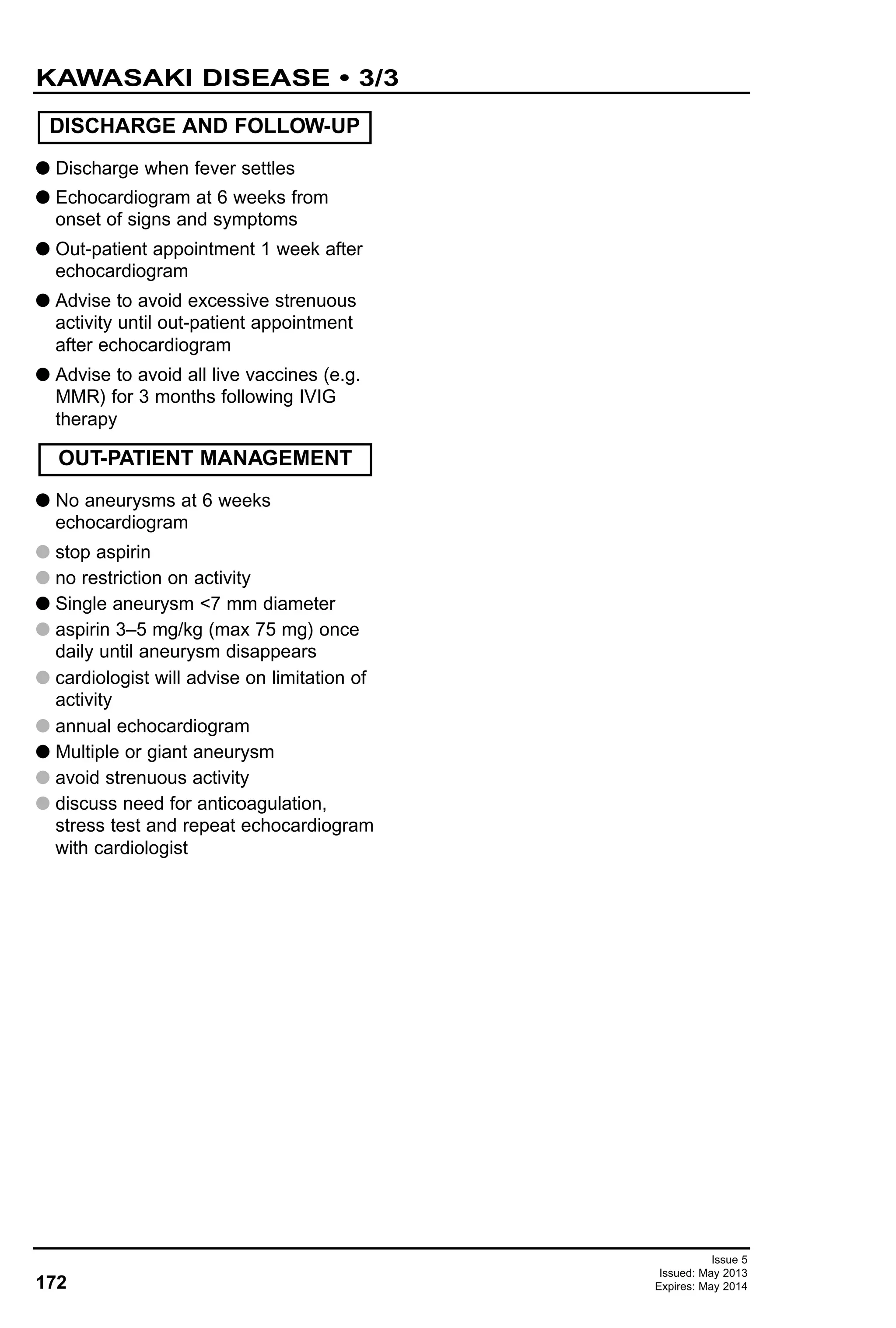G Discharge when fever settles
G Echocardiogram at 6 weeks from
onset of signs and symptoms
G Out-patient appointment 1 week after
echocardiogram
G Advise to avoid excessive strenuous
activity until out-patient appointment
after echocardiogram
G Advise to avoid all live vaccines (e.g.
MMR) for 3 months following IVIG
therapy
G No aneurysms at 6 weeks
echocardiogram
G stop aspirin
G no restriction on activity
G Single aneurysm <7 mm diameter
G aspirin 3–5 mg/kg (max 75 mg) once
daily until aneurysm disappears
G cardiologist will advise on limitation of
activity
G annual echocardiogram
G Multiple or giant aneurysm
G avoid strenuous activity
G discuss need for anticoagulation,
stress test and repeat echocardiogram
with cardiologist
DISCHARGE AND FOLLOW-UP
OUT-PATIENT MANAGEMENT
172
KAWASAKI DISEASE • 3/3
Issue 5
Issued: May 2013
Expires: May 2014
 