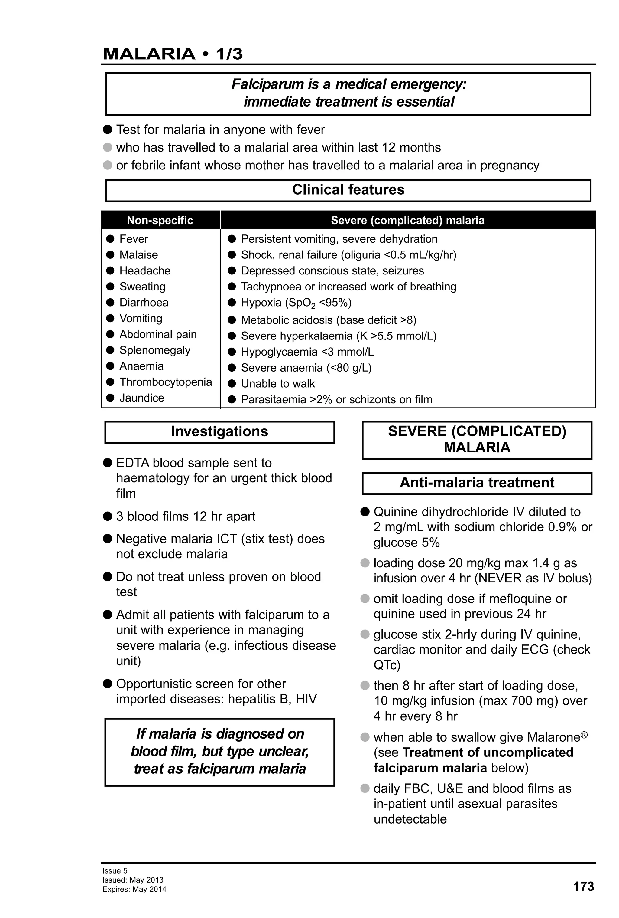 173
Issue 5
Issued: May 2013
Expires: May 2014
MALARIA • 1/3
G Test for malaria in anyone with fever
G who has travelled to a malarial area within last 12 months
G or febrile infant whose mother has travelled to a malarial area in pregnancy
Clinical features
Falciparum is a medical emergency:
immediate treatment is essential
G EDTA blood sample sent to
haematology for an urgent thick blood
film
G 3 blood films 12 hr apart
G Negative malaria ICT (stix test) does
not exclude malaria
G Do not treat unless proven on blood
test
G Admit all patients with falciparum to a
unit with experience in managing
severe malaria (e.g. infectious disease
unit)
G Opportunistic screen for other
imported diseases: hepatitis B, HIV
G Quinine dihydrochloride IV diluted to
2 mg/mL with sodium chloride 0.9% or
glucose 5%
G loading dose 20 mg/kg max 1.4 g as
infusion over 4 hr (NEVER as IV bolus)
G omit loading dose if mefloquine or
quinine used in previous 24 hr
G glucose stix 2-hrly during IV quinine,
cardiac monitor and daily ECG (check
QTc)
G then 8 hr after start of loading dose,
10 mg/kg infusion (max 700 mg) over
4 hr every 8 hr
G when able to swallow give Malarone®
(see Treatment of uncomplicated
falciparum malaria below)
G daily FBC, U&E and blood films as
in-patient until asexual parasites
undetectable
Anti-malaria treatment
SEVERE (COMPLICATED)
MALARIA
If malaria is diagnosed on
blood film, but type unclear,
treat as falciparum malaria
Investigations
Non-specific
G Fever
G Malaise
G Headache
G Sweating
G Diarrhoea
G Vomiting
G Abdominal pain
G Splenomegaly
G Anaemia
G Thrombocytopenia
G Jaundice
Severe (complicated) malaria
G Persistent vomiting, severe dehydration
G Shock, renal failure (oliguria <0.5 mL/kg/hr)
G Depressed conscious state, seizures
G Tachypnoea or increased work of breathing
G Hypoxia (SpO2 <95%)
G Metabolic acidosis (base deficit >8)
G Severe hyperkalaemia (K >5.5 mmol/L)
G Hypoglycaemia <3 mmol/L
G Severe anaemia (<80 g/L)
G Unable to walk
G Parasitaemia >2% or schizonts on film
 