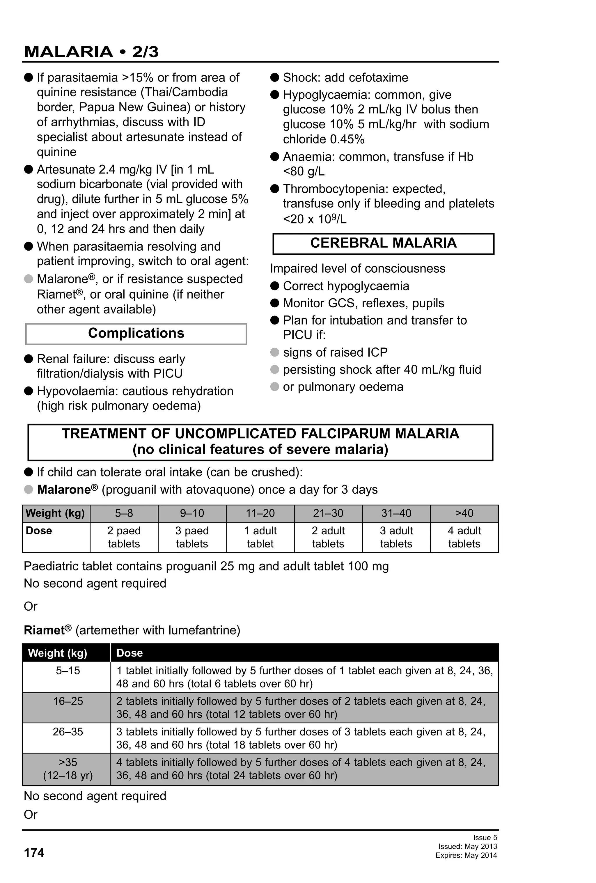 174
Issue 5
Issued: May 2013
Expires: May 2014
MALARIA • 2/3
G If child can tolerate oral intake (can be crushed):
G Malarone® (proguanil with atovaquone) once a day for 3 days
TREATMENT OF UNCOMPLICATED FALCIPARUM MALARIA
(no clinical features of severe malaria)
Paediatric tablet contains proguanil 25 mg and adult tablet 100 mg
No second agent required
Or
Riamet® (artemether with lumefantrine)
No second agent required
Or
Weight (kg)
Dose
5–8
2 paed
tablets
9–10
3 paed
tablets
11–20
1 adult
tablet
21–30
2 adult
tablets
31–40
3 adult
tablets
>40
4 adult
tablets
G If parasitaemia >15% or from area of
quinine resistance (Thai/Cambodia
border, Papua New Guinea) or history
of arrhythmias, discuss with ID
specialist about artesunate instead of
quinine
G Artesunate 2.4 mg/kg IV [in 1 mL
sodium bicarbonate (vial provided with
drug), dilute further in 5 mL glucose 5%
and inject over approximately 2 min] at
0, 12 and 24 hrs and then daily
G When parasitaemia resolving and
patient improving, switch to oral agent:
G Malarone®, or if resistance suspected
Riamet®, or oral quinine (if neither
other agent available)
G Renal failure: discuss early
filtration/dialysis with PICU
G Hypovolaemia: cautious rehydration
(high risk pulmonary oedema)
G Shock: add cefotaxime
G Hypoglycaemia: common, give
glucose 10% 2 mL/kg IV bolus then
glucose 10% 5 mL/kg/hr with sodium
chloride 0.45%
G Anaemia: common, transfuse if Hb
<80 g/L
G Thrombocytopenia: expected,
transfuse only if bleeding and platelets
<20 x 109/L
Impaired level of consciousness
G Correct hypoglycaemia
G Monitor GCS, reflexes, pupils
G Plan for intubation and transfer to
PICU if:
G signs of raised ICP
G persisting shock after 40 mL/kg fluid
G or pulmonary oedema
Complications
CEREBRAL MALARIA
Weight (kg)
5–15
16–25
26–35
>35
(12–18 yr)
Dose
1 tablet initially followed by 5 further doses of 1 tablet each given at 8, 24, 36,
48 and 60 hrs (total 6 tablets over 60 hr)
2 tablets initially followed by 5 further doses of 2 tablets each given at 8, 24,
36, 48 and 60 hrs (total 12 tablets over 60 hr)
3 tablets initially followed by 5 further doses of 3 tablets each given at 8, 24,
36, 48 and 60 hrs (total 18 tablets over 60 hr)
4 tablets initially followed by 5 further doses of 4 tablets each given at 8, 24,
36, 48 and 60 hrs (total 24 tablets over 60 hr)
 