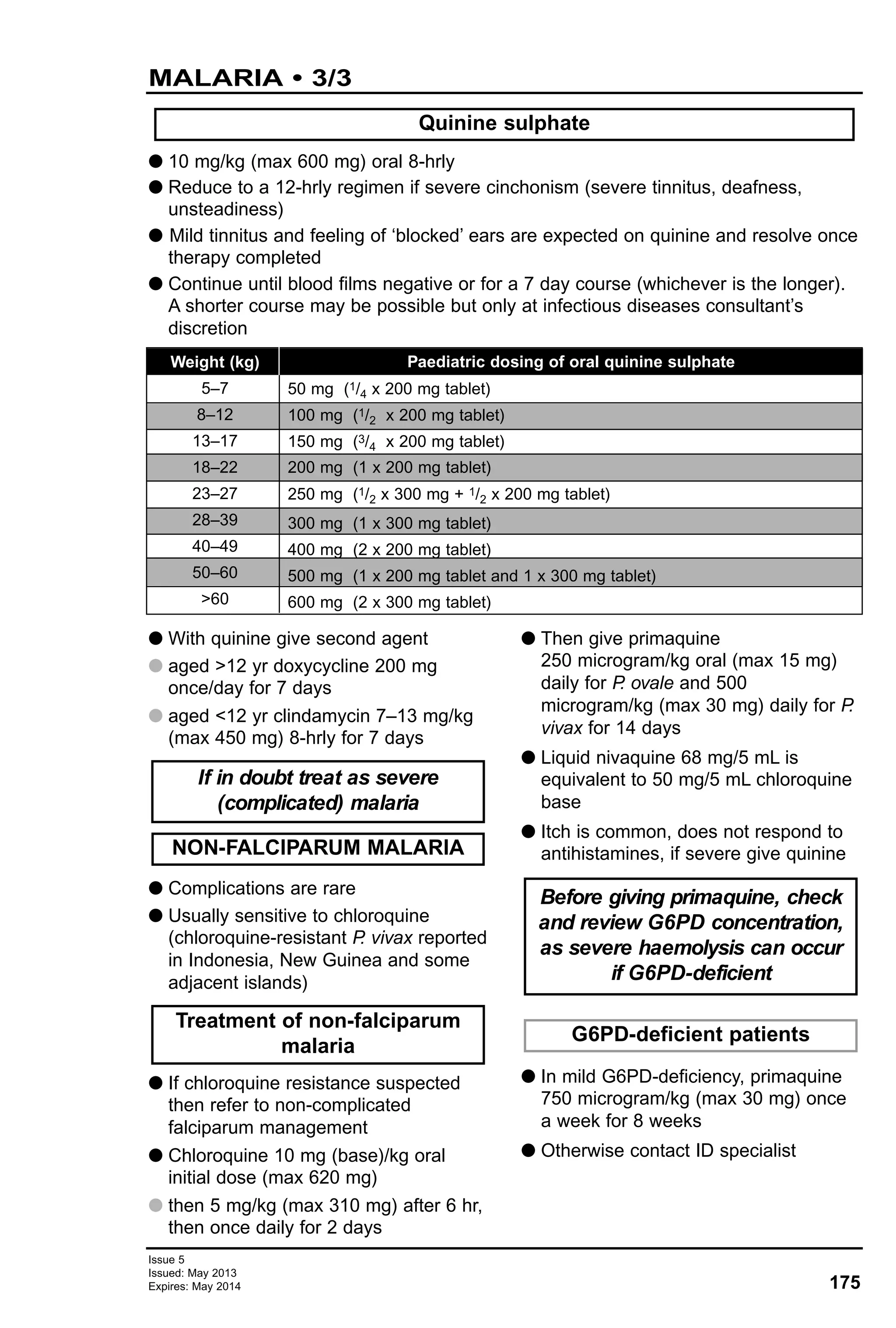 G With quinine give second agent
G aged >12 yr doxycycline 200 mg
once/day for 7 days
G aged <12 yr clindamycin 7–13 mg/kg
(max 450 mg) 8-hrly for 7 days
G Complications are rare
G Usually sensitive to chloroquine
(chloroquine-resistant P. vivax reported
in Indonesia, New Guinea and some
adjacent islands)
G If chloroquine resistance suspected
then refer to non-complicated
falciparum management
G Chloroquine 10 mg (base)/kg oral
initial dose (max 620 mg)
G then 5 mg/kg (max 310 mg) after 6 hr,
then once daily for 2 days
G Then give primaquine
250 microgram/kg oral (max 15 mg)
daily for P. ovale and 500
microgram/kg (max 30 mg) daily for P.
vivax for 14 days
G Liquid nivaquine 68 mg/5 mL is
equivalent to 50 mg/5 mL chloroquine
base
G Itch is common, does not respond to
antihistamines, if severe give quinine
G In mild G6PD-deficiency, primaquine
750 microgram/kg (max 30 mg) once
a week for 8 weeks
G Otherwise contact ID specialist
If in doubt treat as severe
(complicated) malaria
G6PD-deficient patients
Before giving primaquine, check
and review G6PD concentration,
as severe haemolysis can occur
if G6PD-deficient
Treatment of non-falciparum
malaria
NON-FALCIPARUM MALARIA
175
Issue 5
Issued: May 2013
Expires: May 2014
MALARIA • 3/3
Weight (kg)
5–7
8–12
13–17
18–22
23–27
28–39
40–49
50–60
>60
Paediatric dosing of oral quinine sulphate
50 mg (1/4 x 200 mg tablet)
100 mg (1/2 x 200 mg tablet)
150 mg (3/4 x 200 mg tablet)
200 mg (1 x 200 mg tablet)
250 mg (1/2 x 300 mg + 1/2 x 200 mg tablet)
300 mg (1 x 300 mg tablet)
400 mg (2 x 200 mg tablet)
500 mg (1 x 200 mg tablet and 1 x 300 mg tablet)
600 mg (2 x 300 mg tablet)
G 10 mg/kg (max 600 mg) oral 8-hrly
G Reduce to a 12-hrly regimen if severe cinchonism (severe tinnitus, deafness,
unsteadiness)
G Mild tinnitus and feeling of ‘blocked’ ears are expected on quinine and resolve once
therapy completed
G Continue until blood films negative or for a 7 day course (whichever is the longer).
A shorter course may be possible but only at infectious diseases consultant’s
discretion
Quinine sulphate
 