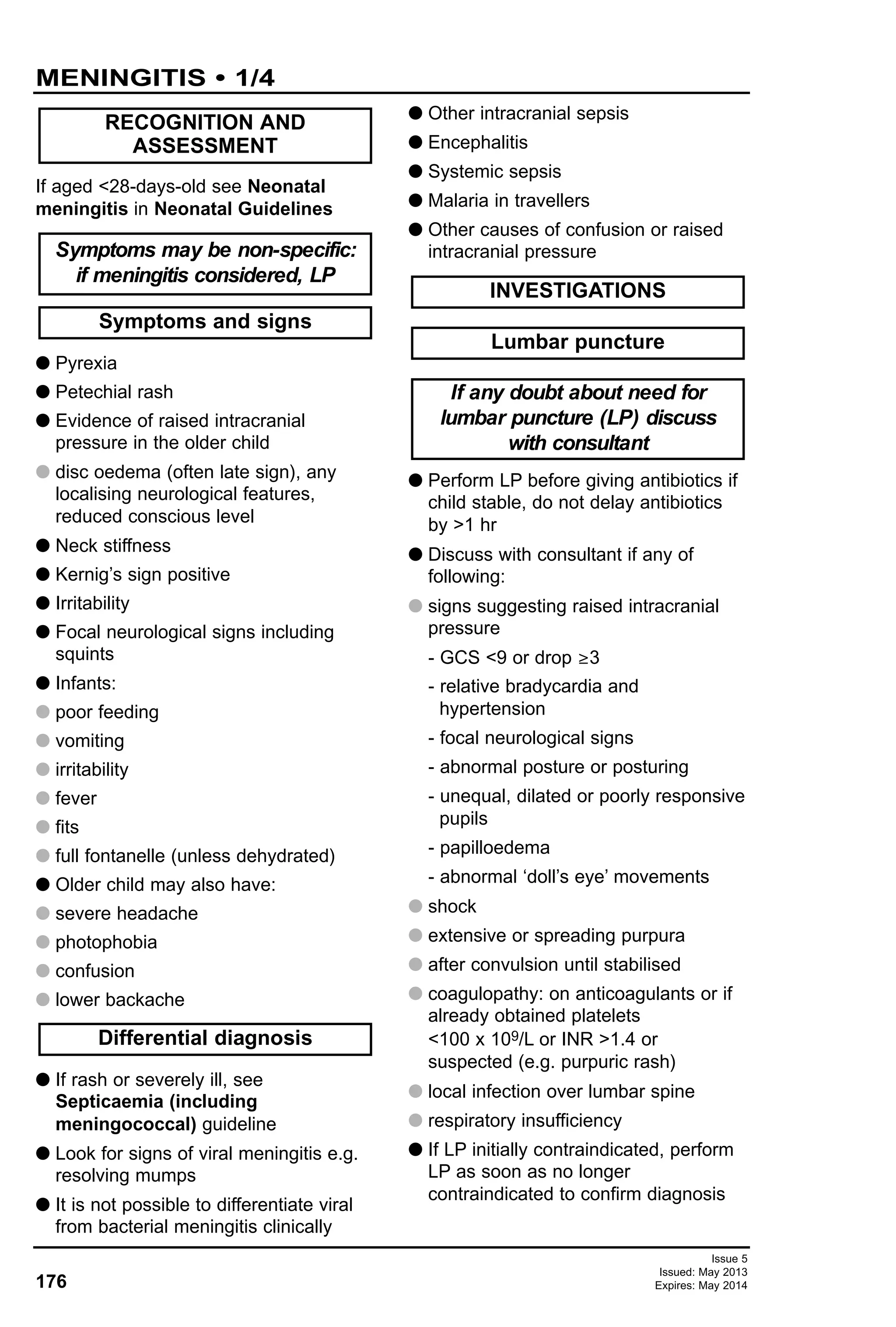 176
Issue 5
Issued: May 2013
Expires: May 2014
MENINGITIS • 1/4
If aged <28-days-old see Neonatal
meningitis in Neonatal Guidelines
G Pyrexia
G Petechial rash
G Evidence of raised intracranial
pressure in the older child
disc oedema (often late sign), any
localising neurological features,
reduced conscious level
G Neck stiffness
G Kernig’s sign positive
G Irritability
G Focal neurological signs including
squints
G Infants:
poor feeding
vomiting
irritability
fever
fits
full fontanelle (unless dehydrated)
G Older child may also have:
severe headache
photophobia
confusion
lower backache
G If rash or severely ill, see
Septicaemia (including
meningococcal) guideline
G Look for signs of viral meningitis e.g.
resolving mumps
G It is not possible to differentiate viral
from bacterial meningitis clinically
G Other intracranial sepsis
G Encephalitis
G Systemic sepsis
G Malaria in travellers
G Other causes of confusion or raised
intracranial pressure
G Perform LP before giving antibiotics if
child stable, do not delay antibiotics
by >1 hr
G Discuss with consultant if any of
following:
G signs suggesting raised intracranial
pressure
- GCS <9 or drop ≥3
- relative bradycardia and
hypertension
- focal neurological signs
- abnormal posture or posturing
- unequal, dilated or poorly responsive
pupils
- papilloedema
- abnormal ‘doll’s eye’ movements
G shock
G extensive or spreading purpura
G after convulsion until stabilised
G coagulopathy: on anticoagulants or if
already obtained platelets
<100 x 109/L or INR >1.4 or
suspected (e.g. purpuric rash)
G local infection over lumbar spine
G respiratory insufficiency
G If LP initially contraindicated, perform
LP as soon as no longer
contraindicated to confirm diagnosis
If any doubt about need for
lumbar puncture (LP) discuss
with consultant
Lumbar puncture
INVESTIGATIONS
Differential diagnosis
Symptoms and signs
Symptoms may be non-specific:
if meningitis considered, LP
RECOGNITION AND
ASSESSMENT
 