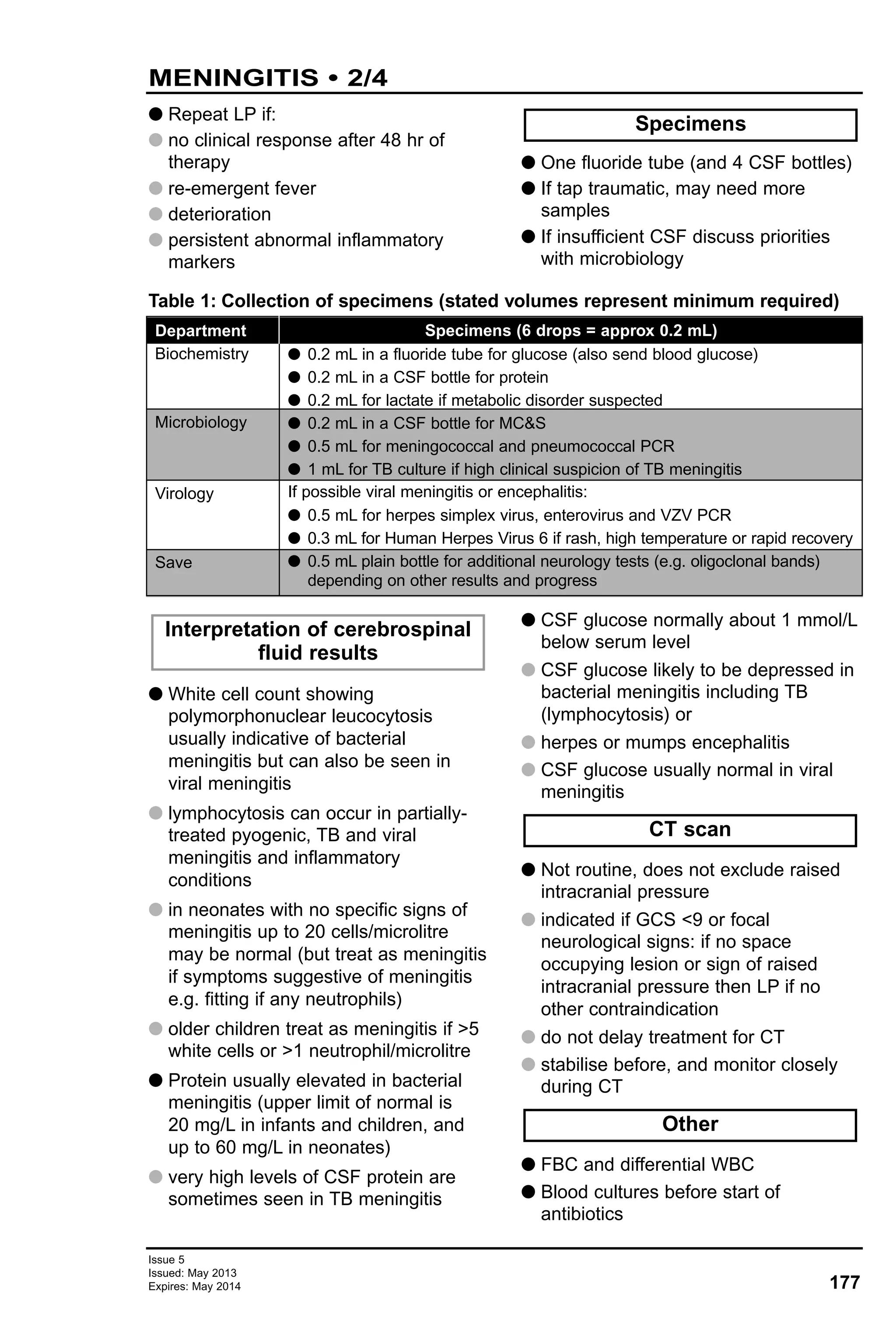 G Repeat LP if:
G no clinical response after 48 hr of
therapy
G re-emergent fever
G deterioration
G persistent abnormal inflammatory
markers
G One fluoride tube (and 4 CSF bottles)
G If tap traumatic, may need more
samples
G If insufficient CSF discuss priorities
with microbiology
Specimens
177
Issue 5
Issued: May 2013
Expires: May 2014
MENINGITIS • 2/4
Table 1: Collection of specimens (stated volumes represent minimum required)
Department
Biochemistry
Microbiology
Virology
Save
Specimens (6 drops = approx 0.2 mL)
G 0.2 mL in a fluoride tube for glucose (also send blood glucose)
G 0.2 mL in a CSF bottle for protein
G 0.2 mL for lactate if metabolic disorder suspected
G 0.2 mL in a CSF bottle for MC&S
G 0.5 mL for meningococcal and pneumococcal PCR
G 1 mL for TB culture if high clinical suspicion of TB meningitis
If possible viral meningitis or encephalitis:
G 0.5 mL for herpes simplex virus, enterovirus and VZV PCR
G 0.3 mL for Human Herpes Virus 6 if rash, high temperature or rapid recovery
G 0.5 mL plain bottle for additional neurology tests (e.g. oligoclonal bands)
depending on other results and progress
G White cell count showing
polymorphonuclear leucocytosis
usually indicative of bacterial
meningitis but can also be seen in
viral meningitis
G lymphocytosis can occur in partially-
treated pyogenic, TB and viral
meningitis and inflammatory
conditions
G in neonates with no specific signs of
meningitis up to 20 cells/microlitre
may be normal (but treat as meningitis
if symptoms suggestive of meningitis
e.g. fitting if any neutrophils)
G older children treat as meningitis if >5
white cells or >1 neutrophil/microlitre
G Protein usually elevated in bacterial
meningitis (upper limit of normal is
20 mg/L in infants and children, and
up to 60 mg/L in neonates)
G very high levels of CSF protein are
sometimes seen in TB meningitis
G CSF glucose normally about 1 mmol/L
below serum level
G CSF glucose likely to be depressed in
bacterial meningitis including TB
(lymphocytosis) or
G herpes or mumps encephalitis
G CSF glucose usually normal in viral
meningitis
G Not routine, does not exclude raised
intracranial pressure
G indicated if GCS <9 or focal
neurological signs: if no space
occupying lesion or sign of raised
intracranial pressure then LP if no
other contraindication
G do not delay treatment for CT
G stabilise before, and monitor closely
during CT
G FBC and differential WBC
G Blood cultures before start of
antibiotics
Other
CT scan
Interpretation of cerebrospinal
fluid results
 