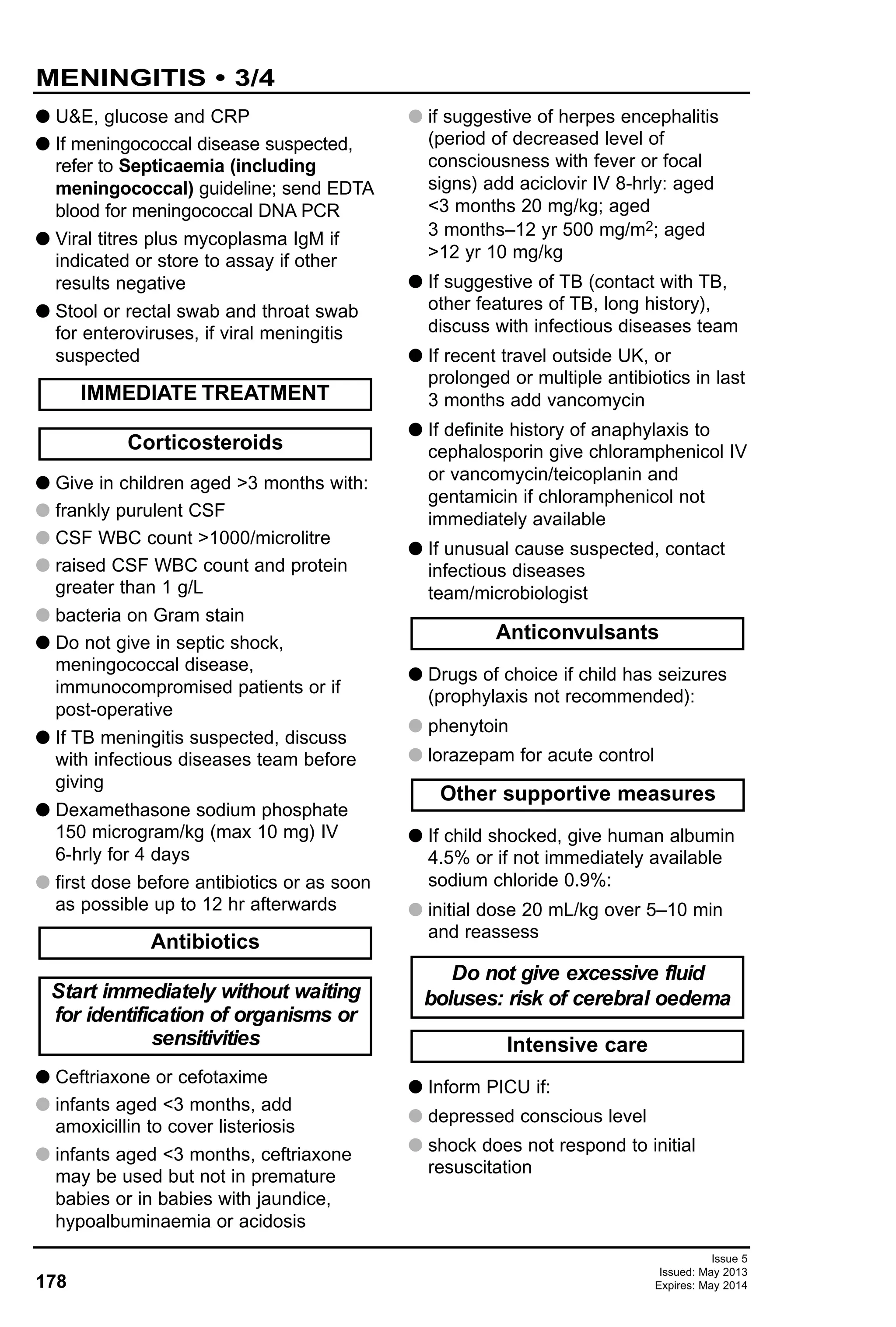 178
Issue 5
Issued: May 2013
Expires: May 2014
G U&E, glucose and CRP
G If meningococcal disease suspected,
refer to Septicaemia (including
meningococcal) guideline; send EDTA
blood for meningococcal DNA PCR
G Viral titres plus mycoplasma IgM if
indicated or store to assay if other
results negative
G Stool or rectal swab and throat swab
for enteroviruses, if viral meningitis
suspected
G Give in children aged >3 months with:
G frankly purulent CSF
G CSF WBC count >1000/microlitre
G raised CSF WBC count and protein
greater than 1 g/L
G bacteria on Gram stain
G Do not give in septic shock,
meningococcal disease,
immunocompromised patients or if
post-operative
G If TB meningitis suspected, discuss
with infectious diseases team before
giving
G Dexamethasone sodium phosphate
150 microgram/kg (max 10 mg) IV
6-hrly for 4 days
G first dose before antibiotics or as soon
as possible up to 12 hr afterwards
G Ceftriaxone or cefotaxime
G infants aged <3 months, add
amoxicillin to cover listeriosis
G infants aged <3 months, ceftriaxone
may be used but not in premature
babies or in babies with jaundice,
hypoalbuminaemia or acidosis
G if suggestive of herpes encephalitis
(period of decreased level of
consciousness with fever or focal
signs) add aciclovir IV 8-hrly: aged
<3 months 20 mg/kg; aged
3 months–12 yr 500 mg/m2; aged
>12 yr 10 mg/kg
G If suggestive of TB (contact with TB,
other features of TB, long history),
discuss with infectious diseases team
G If recent travel outside UK, or
prolonged or multiple antibiotics in last
3 months add vancomycin
G If definite history of anaphylaxis to
cephalosporin give chloramphenicol IV
or vancomycin/teicoplanin and
gentamicin if chloramphenicol not
immediately available
G If unusual cause suspected, contact
infectious diseases
team/microbiologist
G Drugs of choice if child has seizures
(prophylaxis not recommended):
G phenytoin
G lorazepam for acute control
G If child shocked, give human albumin
4.5% or if not immediately available
sodium chloride 0.9%:
G initial dose 20 mL/kg over 5–10 min
and reassess
G Inform PICU if:
G depressed conscious level
G shock does not respond to initial
resuscitation
Intensive care
Do not give excessive fluid
boluses: risk of cerebral oedema
Other supportive measures
Anticonvulsants
Start immediately without waiting
for identification of organisms or
sensitivities
Antibiotics
Corticosteroids
IMMEDIATE TREATMENT
MENINGITIS • 3/4
 