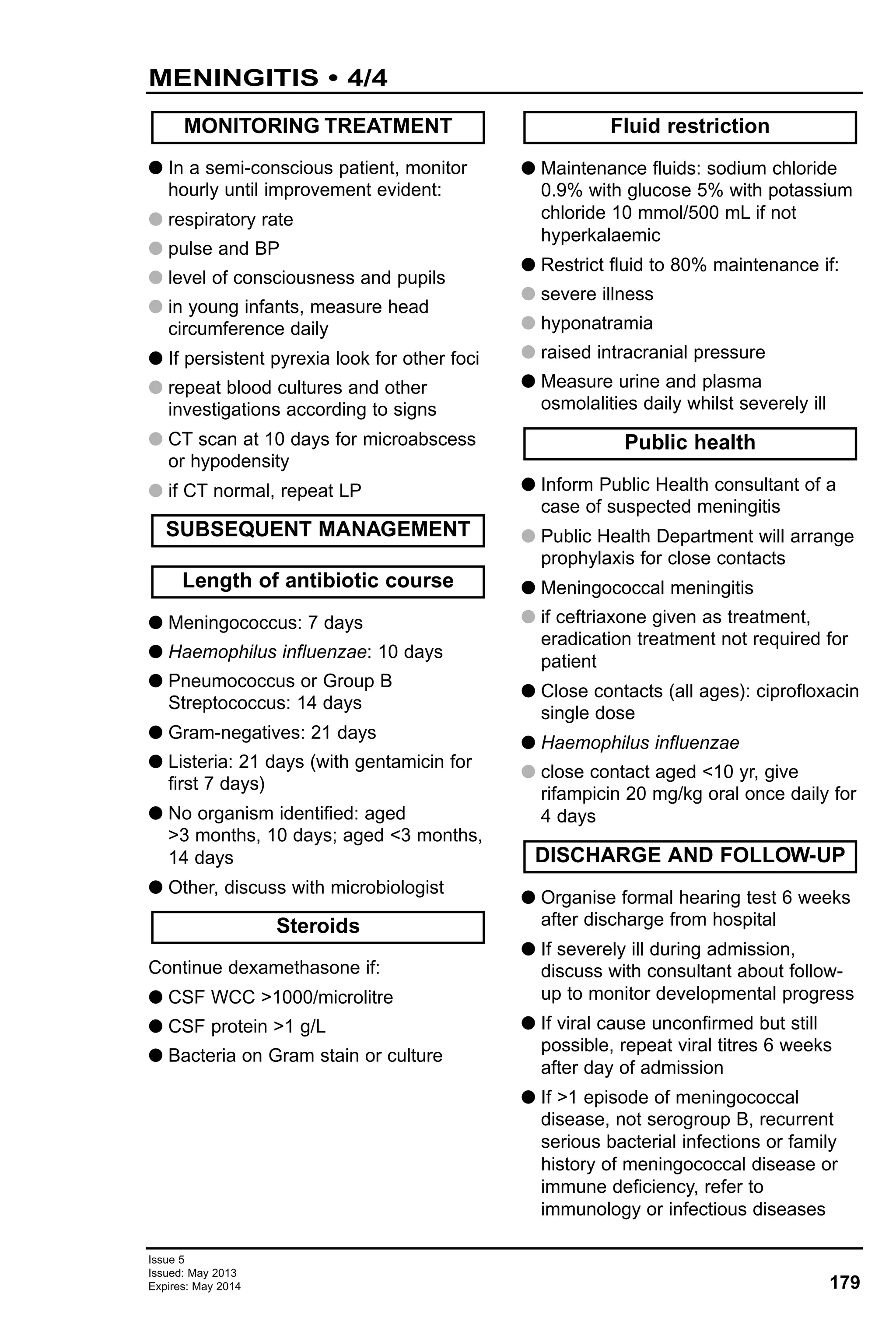 G In a semi-conscious patient, monitor
hourly until improvement evident:
G respiratory rate
G pulse and BP
G level of consciousness and pupils
G in young infants, measure head
circumference daily
G If persistent pyrexia look for other foci
G repeat blood cultures and other
investigations according to signs
G CT scan at 10 days for microabscess
or hypodensity
G if CT normal, repeat LP
G Meningococcus: 7 days
G Haemophilus influenzae: 10 days
G Pneumococcus or Group B
Streptococcus: 14 days
G Gram-negatives: 21 days
G Listeria: 21 days (with gentamicin for
first 7 days)
G No organism identified: aged
>3 months, 10 days; aged <3 months,
14 days
G Other, discuss with microbiologist
Continue dexamethasone if:
G CSF WCC >1000/microlitre
G CSF protein >1 g/L
G Bacteria on Gram stain or culture
G Maintenance fluids: sodium chloride
0.9% with glucose 5% with potassium
chloride 10 mmol/500 mL if not
hyperkalaemic
G Restrict fluid to 80% maintenance if:
G severe illness
G hyponatramia
G raised intracranial pressure
G Measure urine and plasma
osmolalities daily whilst severely ill
G Inform Public Health consultant of a
case of suspected meningitis
G Public Health Department will arrange
prophylaxis for close contacts
G Meningococcal meningitis
G if ceftriaxone given as treatment,
eradication treatment not required for
patient
G Close contacts (all ages): ciprofloxacin
single dose
G Haemophilus influenzae
G close contact aged <10 yr, give
rifampicin 20 mg/kg oral once daily for
4 days
G Organise formal hearing test 6 weeks
after discharge from hospital
G If severely ill during admission,
discuss with consultant about follow-
up to monitor developmental progress
G If viral cause unconfirmed but still
possible, repeat viral titres 6 weeks
after day of admission
G If >1 episode of meningococcal
disease, not serogroup B, recurrent
serious bacterial infections or family
history of meningococcal disease or
immune deficiency, refer to
immunology or infectious diseases
DISCHARGE AND FOLLOW-UP
Public health
Fluid restriction
Steroids
Length of antibiotic course
SUBSEQUENT MANAGEMENT
MONITORING TREATMENT
179
Issue 5
Issued: May 2013
Expires: May 2014
MENINGITIS • 4/4
 