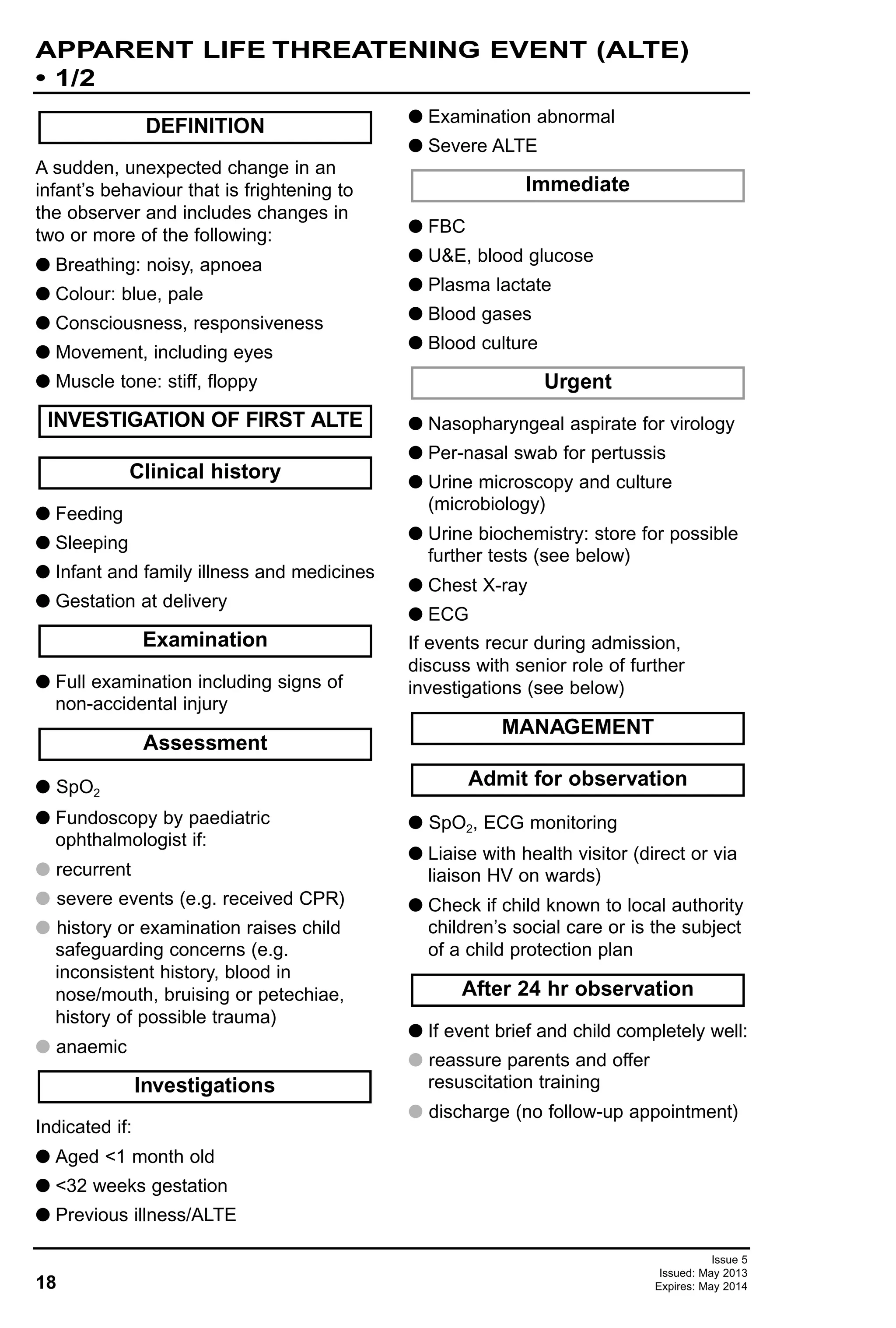 A sudden, unexpected change in an
infant’s behaviour that is frightening to
the observer and includes changes in
two or more of the following:
G Breathing: noisy, apnoea
G Colour: blue, pale
G Consciousness, responsiveness
G Movement, including eyes
G Muscle tone: stiff, floppy
G Feeding
G Sleeping
G Infant and family illness and medicines
G Gestation at delivery
G Full examination including signs of
non-accidental injury
G SpO2
G Fundoscopy by paediatric
ophthalmologist if:
G recurrent
G severe events (e.g. received CPR)
G history or examination raises child
safeguarding concerns (e.g.
inconsistent history, blood in
nose/mouth, bruising or petechiae,
history of possible trauma)
G anaemic
Indicated if:
G Aged <1 month old
G <32 weeks gestation
G Previous illness/ALTE
G Examination abnormal
G Severe ALTE
G FBC
G U&E, blood glucose
G Plasma lactate
G Blood gases
G Blood culture
G Nasopharyngeal aspirate for virology
G Per-nasal swab for pertussis
G Urine microscopy and culture
(microbiology)
G Urine biochemistry: store for possible
further tests (see below)
G Chest X-ray
G ECG
If events recur during admission,
discuss with senior role of further
investigations (see below)
G SpO2, ECG monitoring
G Liaise with health visitor (direct or via
liaison HV on wards)
G Check if child known to local authority
children’s social care or is the subject
of a child protection plan
G If event brief and child completely well:
G reassure parents and offer
resuscitation training
G discharge (no follow-up appointment)
Examination
After 24 hr observation
Admit for observation
MANAGEMENT
Urgent
Immediate
Investigations
Assessment
Clinical history
INVESTIGATION OF FIRST ALTE
DEFINITION
18
APPARENT LIFE THREATENING EVENT (ALTE)
• 1/2
Issue 5
Issued: May 2013
Expires: May 2014
 