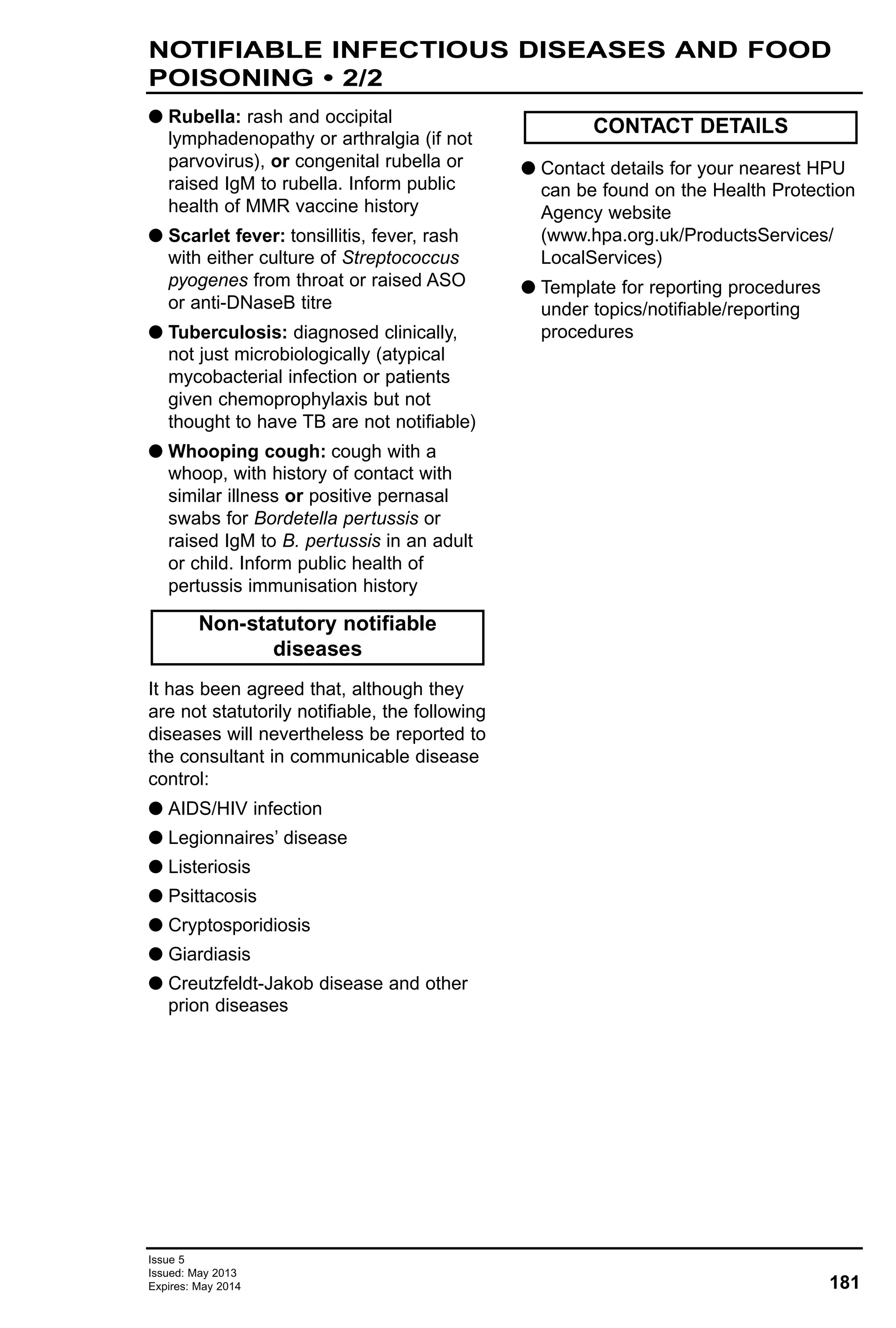 Issue 5
Issued: May 2013
Expires: May 2014 181
G Rubella: rash and occipital
lymphadenopathy or arthralgia (if not
parvovirus), or congenital rubella or
raised IgM to rubella. Inform public
health of MMR vaccine history
G Scarlet fever: tonsillitis, fever, rash
with either culture of Streptococcus
pyogenes from throat or raised ASO
or anti-DNaseB titre
G Tuberculosis: diagnosed clinically,
not just microbiologically (atypical
mycobacterial infection or patients
given chemoprophylaxis but not
thought to have TB are not notifiable)
G Whooping cough: cough with a
whoop, with history of contact with
similar illness or positive pernasal
swabs for Bordetella pertussis or
raised IgM to B. pertussis in an adult
or child. Inform public health of
pertussis immunisation history
It has been agreed that, although they
are not statutorily notifiable, the following
diseases will nevertheless be reported to
the consultant in communicable disease
control:
G AIDS/HIV infection
G Legionnaires’ disease
G Listeriosis
G Psittacosis
G Cryptosporidiosis
G Giardiasis
G Creutzfeldt-Jakob disease and other
prion diseases
G Contact details for your nearest HPU
can be found on the Health Protection
Agency website
(www.hpa.org.uk/ProductsServices/
LocalServices)
G Template for reporting procedures
under topics/notifiable/reporting
procedures
Non-statutory notifiable
diseases
CONTACT DETAILS
NOTIFIABLE INFECTIOUS DISEASES AND FOOD
POISONING • 2/2
 