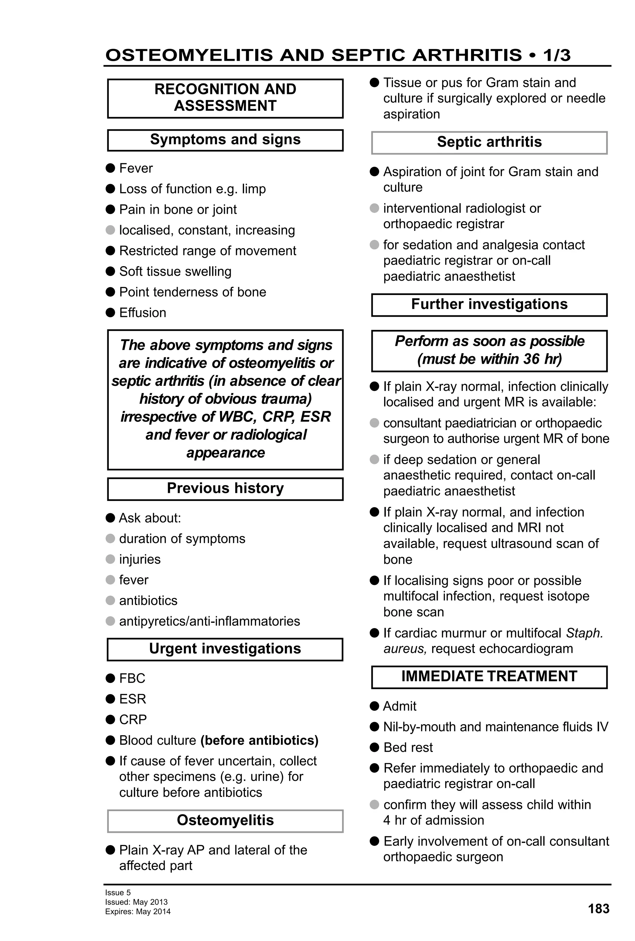 Issue 5
Issued: May 2013
Expires: May 2014 183
G Fever
G Loss of function e.g. limp
G Pain in bone or joint
G localised, constant, increasing
G Restricted range of movement
G Soft tissue swelling
G Point tenderness of bone
G Effusion
G Ask about:
G duration of symptoms
G injuries
G fever
G antibiotics
G antipyretics/anti-inflammatories
G FBC
G ESR
G CRP
G Blood culture (before antibiotics)
G If cause of fever uncertain, collect
other specimens (e.g. urine) for
culture before antibiotics
G Plain X-ray AP and lateral of the
affected part
G Tissue or pus for Gram stain and
culture if surgically explored or needle
aspiration
G Aspiration of joint for Gram stain and
culture
G interventional radiologist or
orthopaedic registrar
G for sedation and analgesia contact
paediatric registrar or on-call
paediatric anaesthetist
G If plain X-ray normal, infection clinically
localised and urgent MR is available:
G consultant paediatrician or orthopaedic
surgeon to authorise urgent MR of bone
G if deep sedation or general
anaesthetic required, contact on-call
paediatric anaesthetist
G If plain X-ray normal, and infection
clinically localised and MRI not
available, request ultrasound scan of
bone
G If localising signs poor or possible
multifocal infection, request isotope
bone scan
G If cardiac murmur or multifocal Staph.
aureus, request echocardiogram
G Admit
G Nil-by-mouth and maintenance fluids IV
G Bed rest
G Refer immediately to orthopaedic and
paediatric registrar on-call
G confirm they will assess child within
4 hr of admission
G Early involvement of on-call consultant
orthopaedic surgeon
IMMEDIATE TREATMENT
Perform as soon as possible
(must be within 36 hr)
Further investigations
Septic arthritis
Osteomyelitis
Urgent investigations
Previous history
The above symptoms and signs
are indicative of osteomyelitis or
septic arthritis (in absence of clear
history of obvious trauma)
irrespective of WBC, CRP, ESR
and fever or radiological
appearance
Symptoms and signs
RECOGNITION AND
ASSESSMENT
OSTEOMYELITIS AND SEPTIC ARTHRITIS • 1/3
 