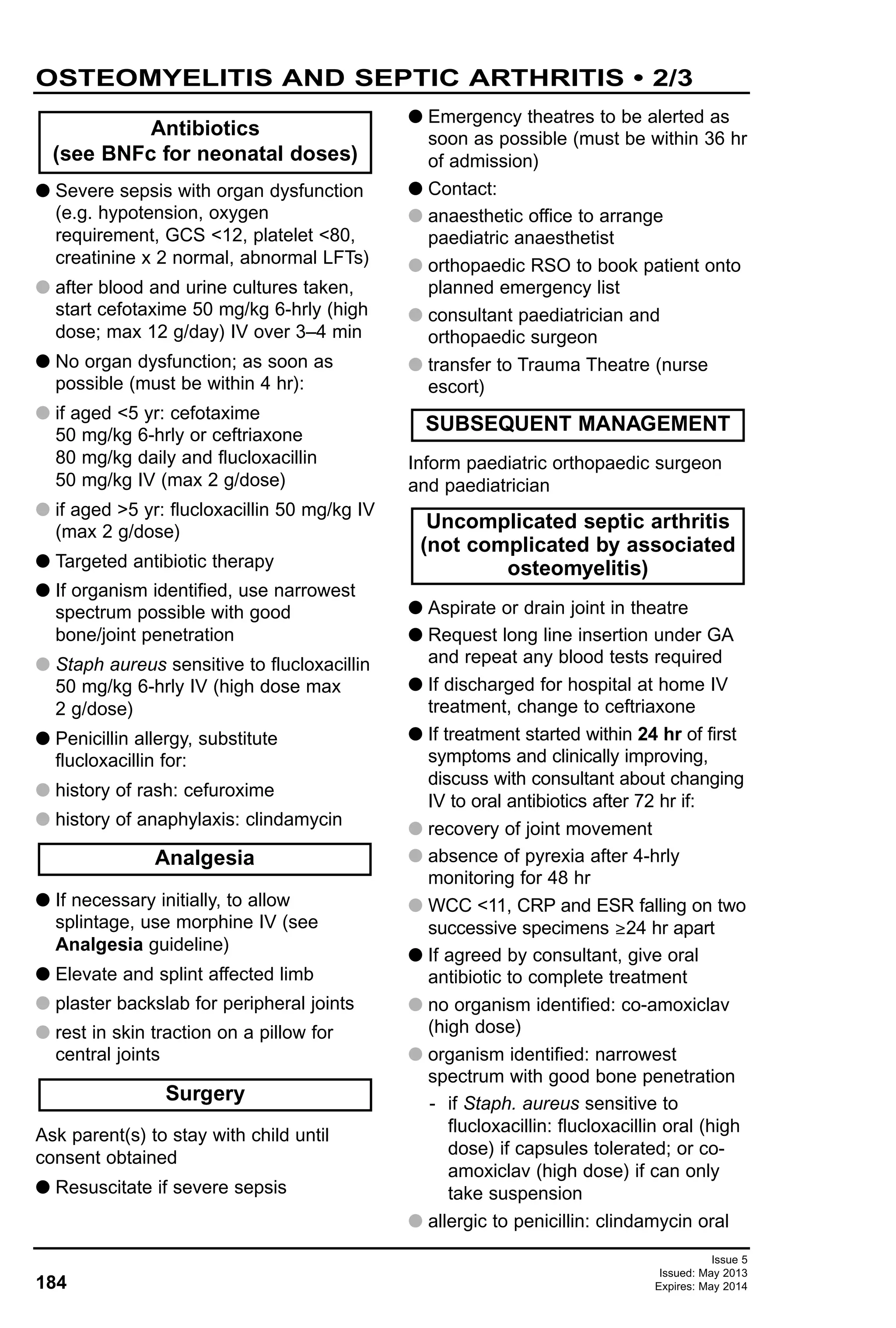 Issue 5
Issued: May 2013
Expires: May 2014184
G Severe sepsis with organ dysfunction
(e.g. hypotension, oxygen
requirement, GCS <12, platelet <80,
creatinine x 2 normal, abnormal LFTs)
G after blood and urine cultures taken,
start cefotaxime 50 mg/kg 6-hrly (high
dose; max 12 g/day) IV over 3–4 min
G No organ dysfunction; as soon as
possible (must be within 4 hr):
G if aged <5 yr: cefotaxime
50 mg/kg 6-hrly or ceftriaxone
80 mg/kg daily and flucloxacillin
50 mg/kg IV (max 2 g/dose)
G if aged >5 yr: flucloxacillin 50 mg/kg IV
(max 2 g/dose)
G Targeted antibiotic therapy
G If organism identified, use narrowest
spectrum possible with good
bone/joint penetration
G Staph aureus sensitive to flucloxacillin
50 mg/kg 6-hrly IV (high dose max
2 g/dose)
G Penicillin allergy, substitute
flucloxacillin for:
G history of rash: cefuroxime
G history of anaphylaxis: clindamycin
G If necessary initially, to allow
splintage, use morphine IV (see
Analgesia guideline)
G Elevate and splint affected limb
G plaster backslab for peripheral joints
G rest in skin traction on a pillow for
central joints
Ask parent(s) to stay with child until
consent obtained
G Resuscitate if severe sepsis
G Emergency theatres to be alerted as
soon as possible (must be within 36 hr
of admission)
G Contact:
G anaesthetic office to arrange
paediatric anaesthetist
G orthopaedic RSO to book patient onto
planned emergency list
G consultant paediatrician and
orthopaedic surgeon
G transfer to Trauma Theatre (nurse
escort)
Inform paediatric orthopaedic surgeon
and paediatrician
G Aspirate or drain joint in theatre
G Request long line insertion under GA
and repeat any blood tests required
G If discharged for hospital at home IV
treatment, change to ceftriaxone
G If treatment started within 24 hr of first
symptoms and clinically improving,
discuss with consultant about changing
IV to oral antibiotics after 72 hr if:
G recovery of joint movement
G absence of pyrexia after 4-hrly
monitoring for 48 hr
G WCC <11, CRP and ESR falling on two
successive specimens ≥24 hr apart
G If agreed by consultant, give oral
antibiotic to complete treatment
G no organism identified: co-amoxiclav
(high dose)
G organism identified: narrowest
spectrum with good bone penetration
- if Staph. aureus sensitive to
flucloxacillin: flucloxacillin oral (high
dose) if capsules tolerated; or co-
amoxiclav (high dose) if can only
take suspension
G allergic to penicillin: clindamycin oral
Antibiotics
(see BNFc for neonatal doses)
Uncomplicated septic arthritis
(not complicated by associated
osteomyelitis)
SUBSEQUENT MANAGEMENT
Surgery
Analgesia
OSTEOMYELITIS AND SEPTIC ARTHRITIS • 2/3
 