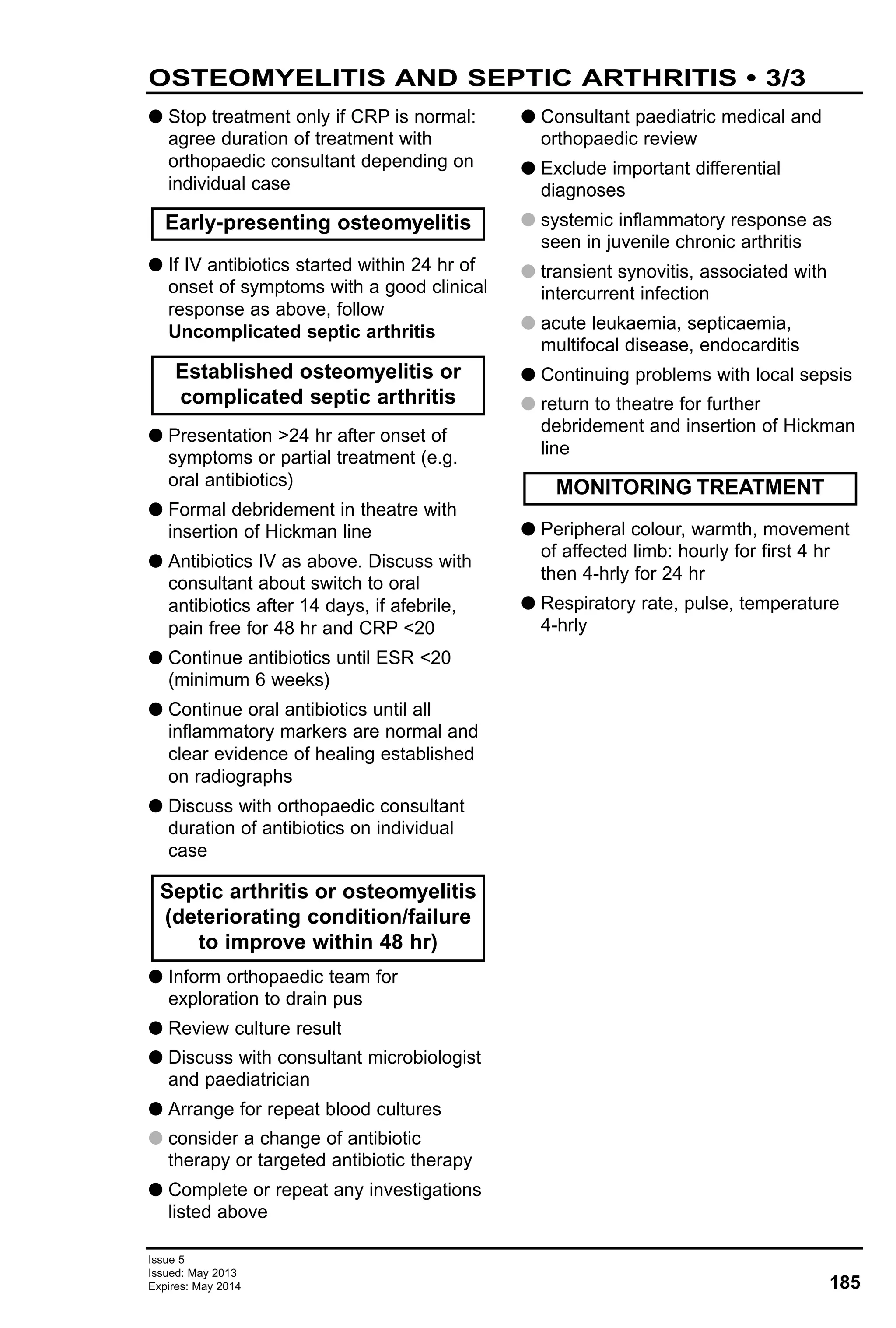 Issue 5
Issued: May 2013
Expires: May 2014 185
G Stop treatment only if CRP is normal:
agree duration of treatment with
orthopaedic consultant depending on
individual case
G If IV antibiotics started within 24 hr of
onset of symptoms with a good clinical
response as above, follow
Uncomplicated septic arthritis
G Presentation >24 hr after onset of
symptoms or partial treatment (e.g.
oral antibiotics)
G Formal debridement in theatre with
insertion of Hickman line
G Antibiotics IV as above. Discuss with
consultant about switch to oral
antibiotics after 14 days, if afebrile,
pain free for 48 hr and CRP <20
G Continue antibiotics until ESR <20
(minimum 6 weeks)
G Continue oral antibiotics until all
inflammatory markers are normal and
clear evidence of healing established
on radiographs
G Discuss with orthopaedic consultant
duration of antibiotics on individual
case
G Inform orthopaedic team for
exploration to drain pus
G Review culture result
G Discuss with consultant microbiologist
and paediatrician
G Arrange for repeat blood cultures
G consider a change of antibiotic
therapy or targeted antibiotic therapy
G Complete or repeat any investigations
listed above
G Consultant paediatric medical and
orthopaedic review
G Exclude important differential
diagnoses
G systemic inflammatory response as
seen in juvenile chronic arthritis
G transient synovitis, associated with
intercurrent infection
G acute leukaemia, septicaemia,
multifocal disease, endocarditis
G Continuing problems with local sepsis
G return to theatre for further
debridement and insertion of Hickman
line
G Peripheral colour, warmth, movement
of affected limb: hourly for first 4 hr
then 4-hrly for 24 hr
G Respiratory rate, pulse, temperature
4-hrly
Established osteomyelitis or
complicated septic arthritis
Early-presenting osteomyelitis
MONITORING TREATMENT
Septic arthritis or osteomyelitis
(deteriorating condition/failure
to improve within 48 hr)
OSTEOMYELITIS AND SEPTIC ARTHRITIS • 3/3
 