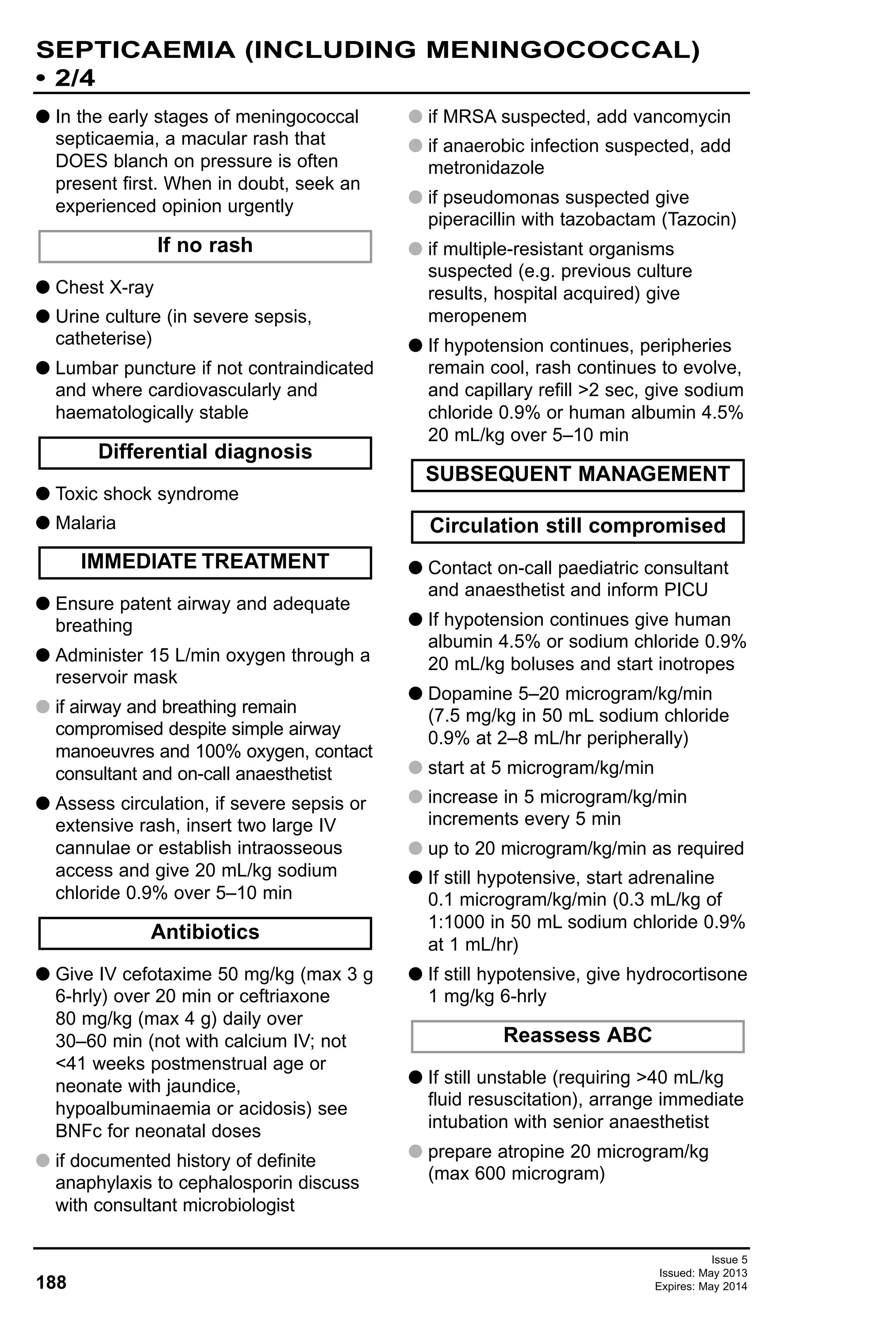 Issue 5
Issued: May 2013
Expires: May 2014188
SEPTICAEMIA (INCLUDING MENINGOCOCCAL)
• 2/4
G In the early stages of meningococcal
septicaemia, a macular rash that
DOES blanch on pressure is often
present first. When in doubt, seek an
experienced opinion urgently
G Chest X-ray
G Urine culture (in severe sepsis,
catheterise)
G Lumbar puncture if not contraindicated
and where cardiovascularly and
haematologically stable
G Toxic shock syndrome
G Malaria
G Ensure patent airway and adequate
breathing
G Administer 15 L/min oxygen through a
reservoir mask
G if airway and breathing remain
compromised despite simple airway
manoeuvres and 100% oxygen, contact
consultant and on-call anaesthetist
G Assess circulation, if severe sepsis or
extensive rash, insert two large IV
cannulae or establish intraosseous
access and give 20 mL/kg sodium
chloride 0.9% over 5–10 min
G Give IV cefotaxime 50 mg/kg (max 3 g
6-hrly) over 20 min or ceftriaxone
80 mg/kg (max 4 g) daily over
30–60 min (not with calcium IV; not
<41 weeks postmenstrual age or
neonate with jaundice,
hypoalbuminaemia or acidosis) see
BNFc for neonatal doses
G if documented history of definite
anaphylaxis to cephalosporin discuss
with consultant microbiologist
G if MRSA suspected, add vancomycin
G if anaerobic infection suspected, add
metronidazole
G if pseudomonas suspected give
piperacillin with tazobactam (Tazocin)
G if multiple-resistant organisms
suspected (e.g. previous culture
results, hospital acquired) give
meropenem
G If hypotension continues, peripheries
remain cool, rash continues to evolve,
and capillary refill >2 sec, give sodium
chloride 0.9% or human albumin 4.5%
20 mL/kg over 5–10 min
G Contact on-call paediatric consultant
and anaesthetist and inform PICU
G If hypotension continues give human
albumin 4.5% or sodium chloride 0.9%
20 mL/kg boluses and start inotropes
G Dopamine 5–20 microgram/kg/min
(7.5 mg/kg in 50 mL sodium chloride
0.9% at 2–8 mL/hr peripherally)
G start at 5 microgram/kg/min
G increase in 5 microgram/kg/min
increments every 5 min
G up to 20 microgram/kg/min as required
G If still hypotensive, start adrenaline
0.1 microgram/kg/min (0.3 mL/kg of
1:1000 in 50 mL sodium chloride 0.9%
at 1 mL/hr)
G If still hypotensive, give hydrocortisone
1 mg/kg 6-hrly
G If still unstable (requiring >40 mL/kg
fluid resuscitation), arrange immediate
intubation with senior anaesthetist
G prepare atropine 20 microgram/kg
(max 600 microgram)
If no rash
Differential diagnosis
IMMEDIATE TREATMENT
Antibiotics
SUBSEQUENT MANAGEMENT
Circulation still compromised
Reassess ABC
 