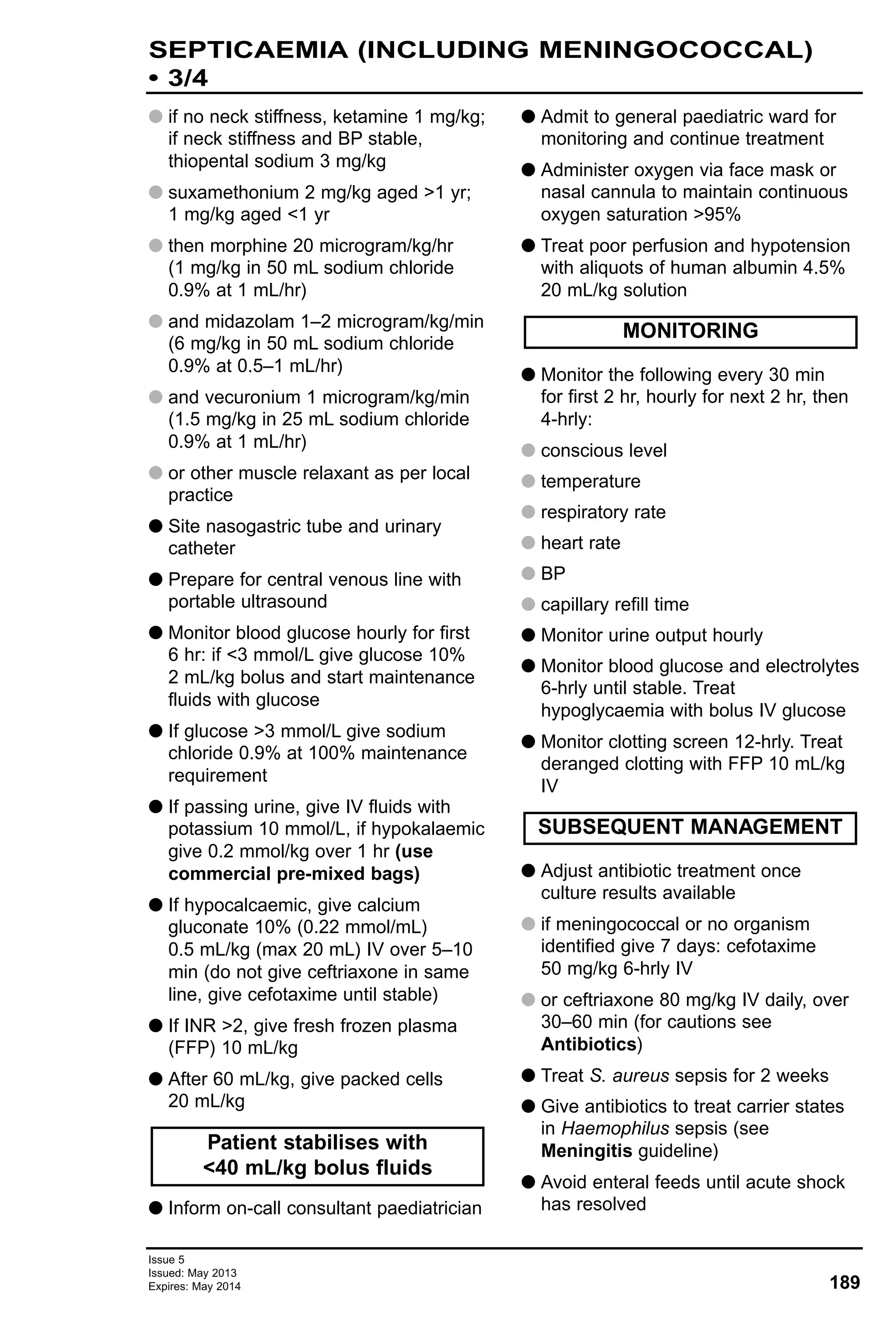 G if no neck stiffness, ketamine 1 mg/kg;
if neck stiffness and BP stable,
thiopental sodium 3 mg/kg
G suxamethonium 2 mg/kg aged >1 yr;
1 mg/kg aged <1 yr
G then morphine 20 microgram/kg/hr
(1 mg/kg in 50 mL sodium chloride
0.9% at 1 mL/hr)
G and midazolam 1–2 microgram/kg/min
(6 mg/kg in 50 mL sodium chloride
0.9% at 0.5–1 mL/hr)
G and vecuronium 1 microgram/kg/min
(1.5 mg/kg in 25 mL sodium chloride
0.9% at 1 mL/hr)
G or other muscle relaxant as per local
practice
G Site nasogastric tube and urinary
catheter
G Prepare for central venous line with
portable ultrasound
G Monitor blood glucose hourly for first
6 hr: if <3 mmol/L give glucose 10%
2 mL/kg bolus and start maintenance
fluids with glucose
G If glucose >3 mmol/L give sodium
chloride 0.9% at 100% maintenance
requirement
G If passing urine, give IV fluids with
potassium 10 mmol/L, if hypokalaemic
give 0.2 mmol/kg over 1 hr (use
commercial pre-mixed bags)
G If hypocalcaemic, give calcium
gluconate 10% (0.22 mmol/mL)
0.5 mL/kg (max 20 mL) IV over 5–10
min (do not give ceftriaxone in same
line, give cefotaxime until stable)
G If INR >2, give fresh frozen plasma
(FFP) 10 mL/kg
G After 60 mL/kg, give packed cells
20 mL/kg
G Inform on-call consultant paediatrician
G Admit to general paediatric ward for
monitoring and continue treatment
G Administer oxygen via face mask or
nasal cannula to maintain continuous
oxygen saturation >95%
G Treat poor perfusion and hypotension
with aliquots of human albumin 4.5%
20 mL/kg solution
G Monitor the following every 30 min
for first 2 hr, hourly for next 2 hr, then
4-hrly:
G conscious level
G temperature
G respiratory rate
G heart rate
G BP
G capillary refill time
G Monitor urine output hourly
G Monitor blood glucose and electrolytes
6-hrly until stable. Treat
hypoglycaemia with bolus IV glucose
G Monitor clotting screen 12-hrly. Treat
deranged clotting with FFP 10 mL/kg
IV
G Adjust antibiotic treatment once
culture results available
G if meningococcal or no organism
identified give 7 days: cefotaxime
50 mg/kg 6-hrly IV
G or ceftriaxone 80 mg/kg IV daily, over
30–60 min (for cautions see
Antibiotics)
G Treat S. aureus sepsis for 2 weeks
G Give antibiotics to treat carrier states
in Haemophilus sepsis (see
Meningitis guideline)
G Avoid enteral feeds until acute shock
has resolved
SUBSEQUENT MANAGEMENT
MONITORING
Patient stabilises with
<40 mL/kg bolus fluids
Issue 5
Issued: May 2013
Expires: May 2014 189
SEPTICAEMIA (INCLUDING MENINGOCOCCAL)
• 3/4
 