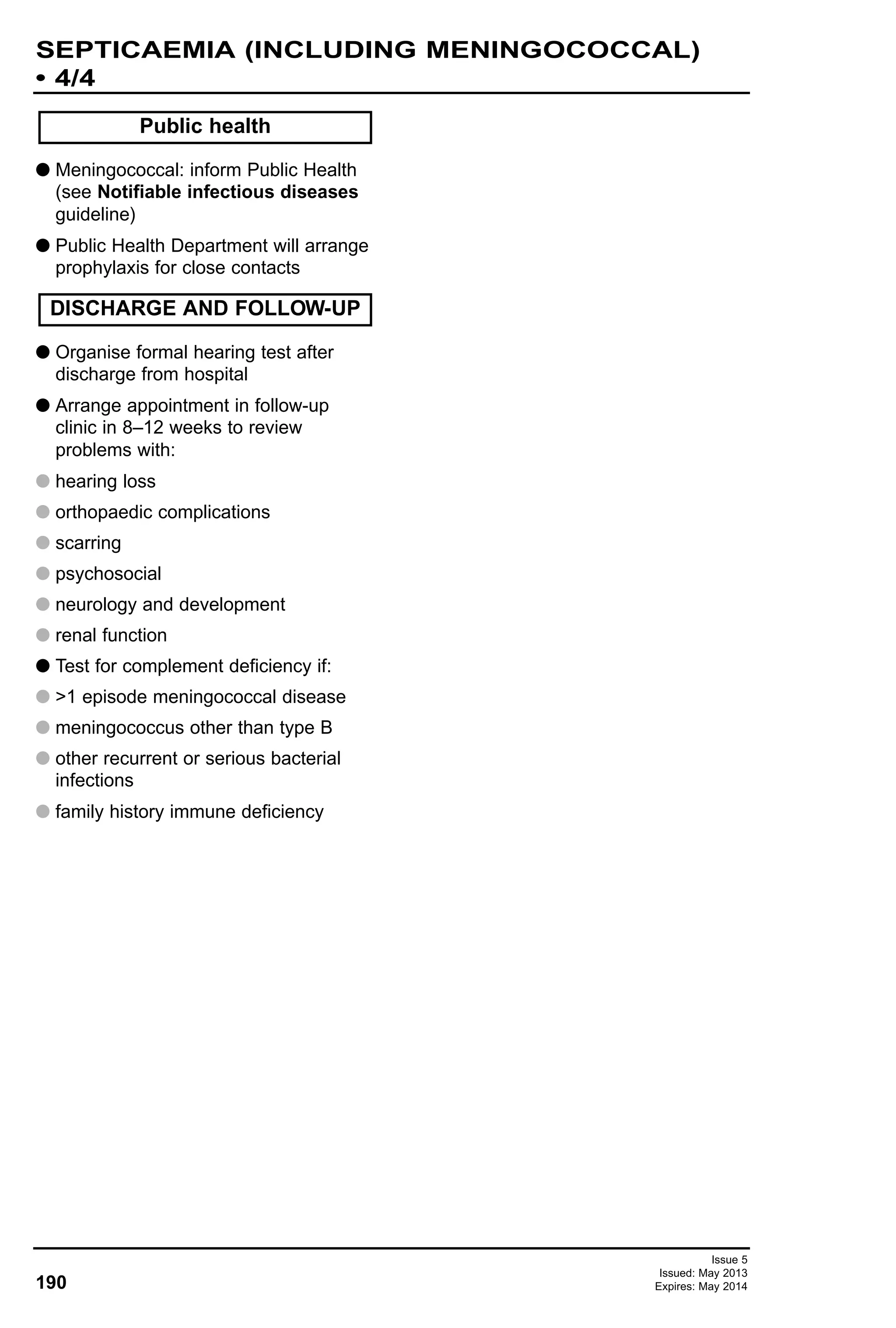 G Meningococcal: inform Public Health
(see Notifiable infectious diseases
guideline)
G Public Health Department will arrange
prophylaxis for close contacts
G Organise formal hearing test after
discharge from hospital
G Arrange appointment in follow-up
clinic in 8–12 weeks to review
problems with:
G hearing loss
G orthopaedic complications
G scarring
G psychosocial
G neurology and development
G renal function
G Test for complement deficiency if:
G >1 episode meningococcal disease
G meningococcus other than type B
G other recurrent or serious bacterial
infections
G family history immune deficiency
Public health
DISCHARGE AND FOLLOW-UP
190
SEPTICAEMIA (INCLUDING MENINGOCOCCAL)
• 4/4
Issue 5
Issued: May 2013
Expires: May 2014
 
