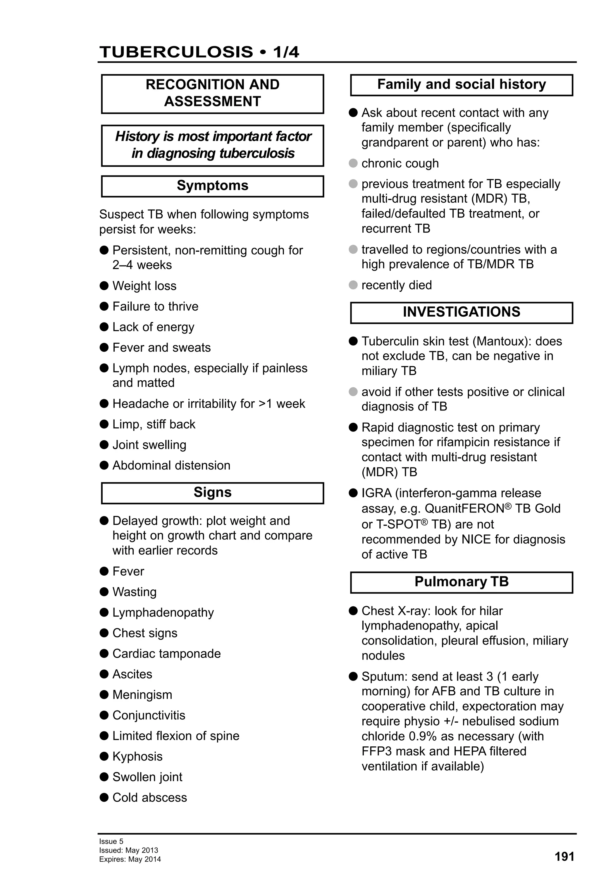 191
Issue 5
Issued: May 2013
Expires: May 2014
Suspect TB when following symptoms
persist for weeks:
G Persistent, non-remitting cough for
2–4 weeks
G Weight loss
G Failure to thrive
G Lack of energy
G Fever and sweats
G Lymph nodes, especially if painless
and matted
G Headache or irritability for >1 week
G Limp, stiff back
G Joint swelling
G Abdominal distension
G Delayed growth: plot weight and
height on growth chart and compare
with earlier records
G Fever
G Wasting
G Lymphadenopathy
G Chest signs
G Cardiac tamponade
G Ascites
G Meningism
G Conjunctivitis
G Limited flexion of spine
G Kyphosis
G Swollen joint
G Cold abscess
G Ask about recent contact with any
family member (specifically
grandparent or parent) who has:
G chronic cough
G previous treatment for TB especially
multi-drug resistant (MDR) TB,
failed/defaulted TB treatment, or
recurrent TB
G travelled to regions/countries with a
high prevalence of TB/MDR TB
G recently died
G Tuberculin skin test (Mantoux): does
not exclude TB, can be negative in
miliary TB
G avoid if other tests positive or clinical
diagnosis of TB
G Rapid diagnostic test on primary
specimen for rifampicin resistance if
contact with multi-drug resistant
(MDR) TB
G IGRA (interferon-gamma release
assay, e.g. QuanitFERON® TB Gold
or T-SPOT® TB) are not
recommended by NICE for diagnosis
of active TB
G Chest X-ray: look for hilar
lymphadenopathy, apical
consolidation, pleural effusion, miliary
nodules
G Sputum: send at least 3 (1 early
morning) for AFB and TB culture in
cooperative child, expectoration may
require physio +/- nebulised sodium
chloride 0.9% as necessary (with
FFP3 mask and HEPA filtered
ventilation if available)
Pulmonary TB
INVESTIGATIONS
Family and social history
Signs
Symptoms
History is most important factor
in diagnosing tuberculosis
RECOGNITION AND
ASSESSMENT
TUBERCULOSIS • 1/4
 