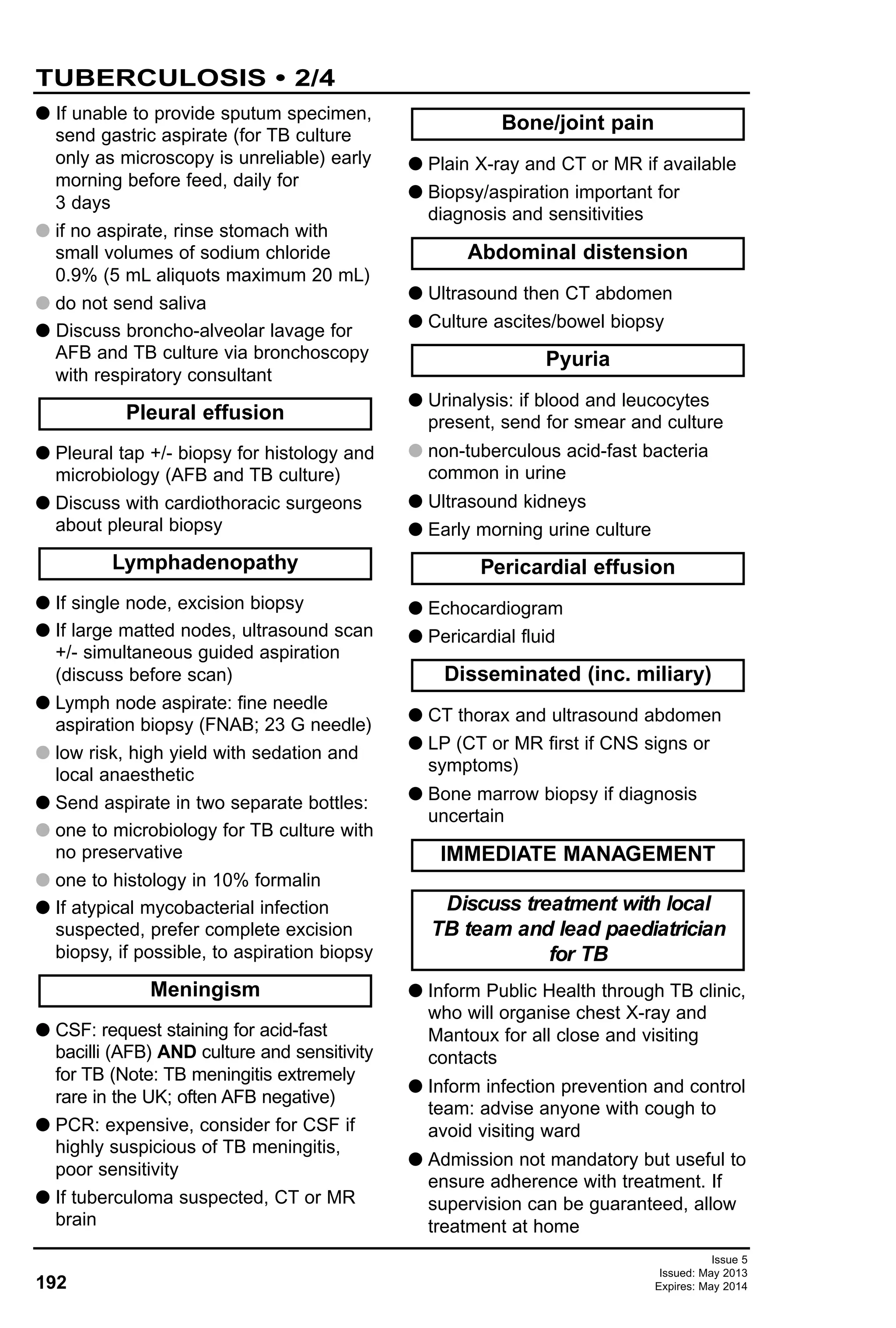 192
Issue 5
Issued: May 2013
Expires: May 2014
TUBERCULOSIS • 2/4
G If unable to provide sputum specimen,
send gastric aspirate (for TB culture
only as microscopy is unreliable) early
morning before feed, daily for
3 days
G if no aspirate, rinse stomach with
small volumes of sodium chloride
0.9% (5 mL aliquots maximum 20 mL)
G do not send saliva
G Discuss broncho-alveolar lavage for
AFB and TB culture via bronchoscopy
with respiratory consultant
G Pleural tap +/- biopsy for histology and
microbiology (AFB and TB culture)
G Discuss with cardiothoracic surgeons
about pleural biopsy
G If single node, excision biopsy
G If large matted nodes, ultrasound scan
+/- simultaneous guided aspiration
(discuss before scan)
G Lymph node aspirate: fine needle
aspiration biopsy (FNAB; 23 G needle)
G low risk, high yield with sedation and
local anaesthetic
G Send aspirate in two separate bottles:
G one to microbiology for TB culture with
no preservative
G one to histology in 10% formalin
G If atypical mycobacterial infection
suspected, prefer complete excision
biopsy, if possible, to aspiration biopsy
G CSF: request staining for acid-fast
bacilli (AFB) AND culture and sensitivity
for TB (Note: TB meningitis extremely
rare in the UK; often AFB negative)
G PCR: expensive, consider for CSF if
highly suspicious of TB meningitis,
poor sensitivity
G If tuberculoma suspected, CT or MR
brain
G Plain X-ray and CT or MR if available
G Biopsy/aspiration important for
diagnosis and sensitivities
G Ultrasound then CT abdomen
G Culture ascites/bowel biopsy
G Urinalysis: if blood and leucocytes
present, send for smear and culture
G non-tuberculous acid-fast bacteria
common in urine
G Ultrasound kidneys
G Early morning urine culture
G Echocardiogram
G Pericardial fluid
G CT thorax and ultrasound abdomen
G LP (CT or MR first if CNS signs or
symptoms)
G Bone marrow biopsy if diagnosis
uncertain
G Inform Public Health through TB clinic,
who will organise chest X-ray and
Mantoux for all close and visiting
contacts
G Inform infection prevention and control
team: advise anyone with cough to
avoid visiting ward
G Admission not mandatory but useful to
ensure adherence with treatment. If
supervision can be guaranteed, allow
treatment at home
IMMEDIATE MANAGEMENT
Disseminated (inc. miliary)
Pericardial effusion
Pyuria
Abdominal distension
Lymphadenopathy
Pleural effusion
Discuss treatment with local
TB team and lead paediatrician
for TB
Bone/joint pain
Meningism
 