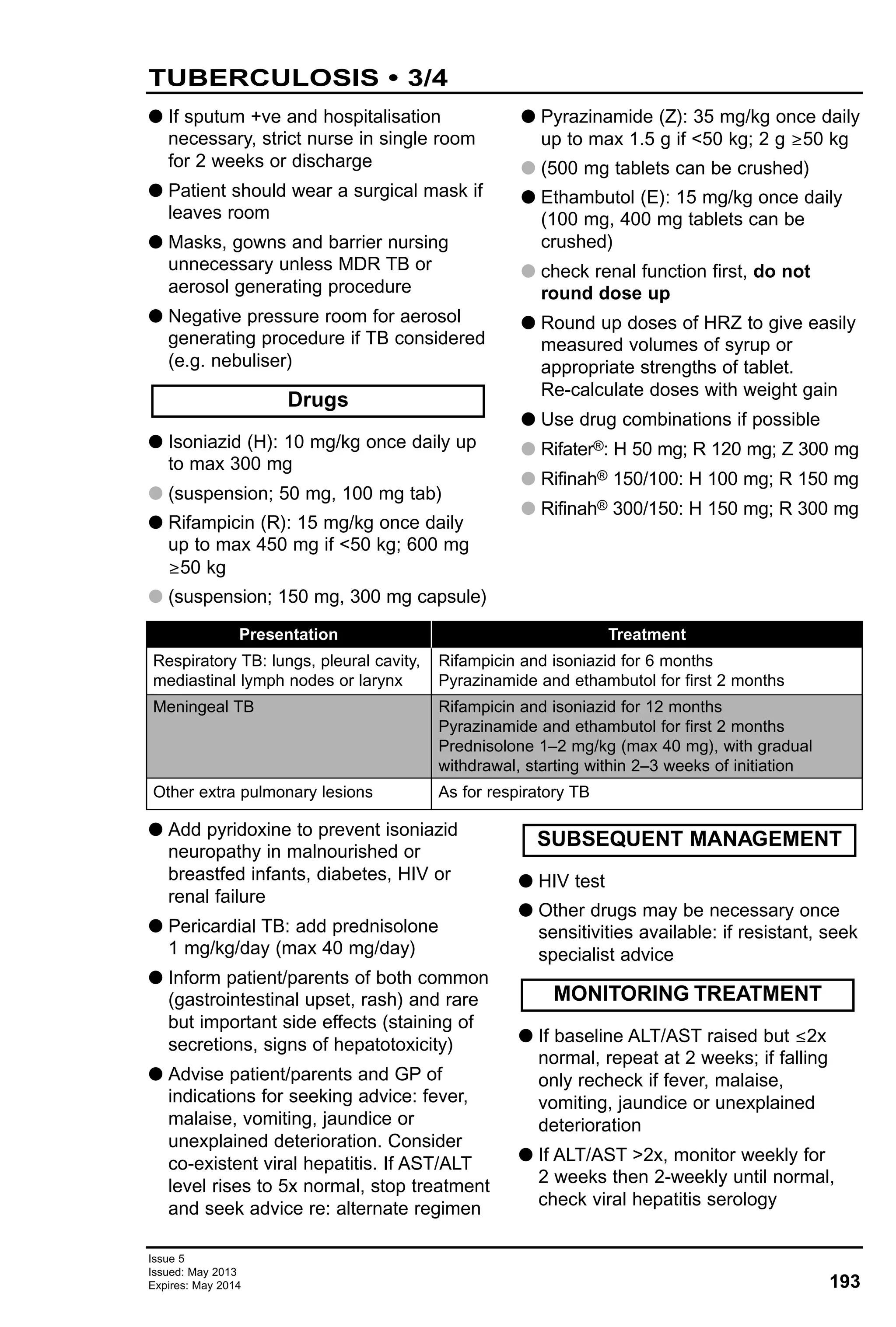 193
Issue 5
Issued: May 2013
Expires: May 2014
G If sputum +ve and hospitalisation
necessary, strict nurse in single room
for 2 weeks or discharge
G Patient should wear a surgical mask if
leaves room
G Masks, gowns and barrier nursing
unnecessary unless MDR TB or
aerosol generating procedure
G Negative pressure room for aerosol
generating procedure if TB considered
(e.g. nebuliser)
G Isoniazid (H): 10 mg/kg once daily up
to max 300 mg
G (suspension; 50 mg, 100 mg tab)
G Rifampicin (R): 15 mg/kg once daily
up to max 450 mg if <50 kg; 600 mg
≥50 kg
G (suspension; 150 mg, 300 mg capsule)
G Pyrazinamide (Z): 35 mg/kg once daily
up to max 1.5 g if <50 kg; 2 g ≥50 kg
G (500 mg tablets can be crushed)
G Ethambutol (E): 15 mg/kg once daily
(100 mg, 400 mg tablets can be
crushed)
G check renal function first, do not
round dose up
G Round up doses of HRZ to give easily
measured volumes of syrup or
appropriate strengths of tablet.
Re-calculate doses with weight gain
G Use drug combinations if possible
G Rifater®: H 50 mg; R 120 mg; Z 300 mg
G Rifinah® 150/100: H 100 mg; R 150 mg
G Rifinah® 300/150: H 150 mg; R 300 mg
Drugs
TUBERCULOSIS • 3/4
Presentation
Respiratory TB: lungs, pleural cavity,
mediastinal lymph nodes or larynx
Meningeal TB
Other extra pulmonary lesions
Treatment
Rifampicin and isoniazid for 6 months
Pyrazinamide and ethambutol for first 2 months
Rifampicin and isoniazid for 12 months
Pyrazinamide and ethambutol for first 2 months
Prednisolone 1–2 mg/kg (max 40 mg), with gradual
withdrawal, starting within 2–3 weeks of initiation
As for respiratory TB
G Add pyridoxine to prevent isoniazid
neuropathy in malnourished or
breastfed infants, diabetes, HIV or
renal failure
G Pericardial TB: add prednisolone
1 mg/kg/day (max 40 mg/day)
G Inform patient/parents of both common
(gastrointestinal upset, rash) and rare
but important side effects (staining of
secretions, signs of hepatotoxicity)
G Advise patient/parents and GP of
indications for seeking advice: fever,
malaise, vomiting, jaundice or
unexplained deterioration. Consider
co-existent viral hepatitis. If AST/ALT
level rises to 5x normal, stop treatment
and seek advice re: alternate regimen
G HIV test
G Other drugs may be necessary once
sensitivities available: if resistant, seek
specialist advice
G If baseline ALT/AST raised but ≤2x
normal, repeat at 2 weeks; if falling
only recheck if fever, malaise,
vomiting, jaundice or unexplained
deterioration
G If ALT/AST >2x, monitor weekly for
2 weeks then 2-weekly until normal,
check viral hepatitis serology
MONITORING TREATMENT
SUBSEQUENT MANAGEMENT
 
