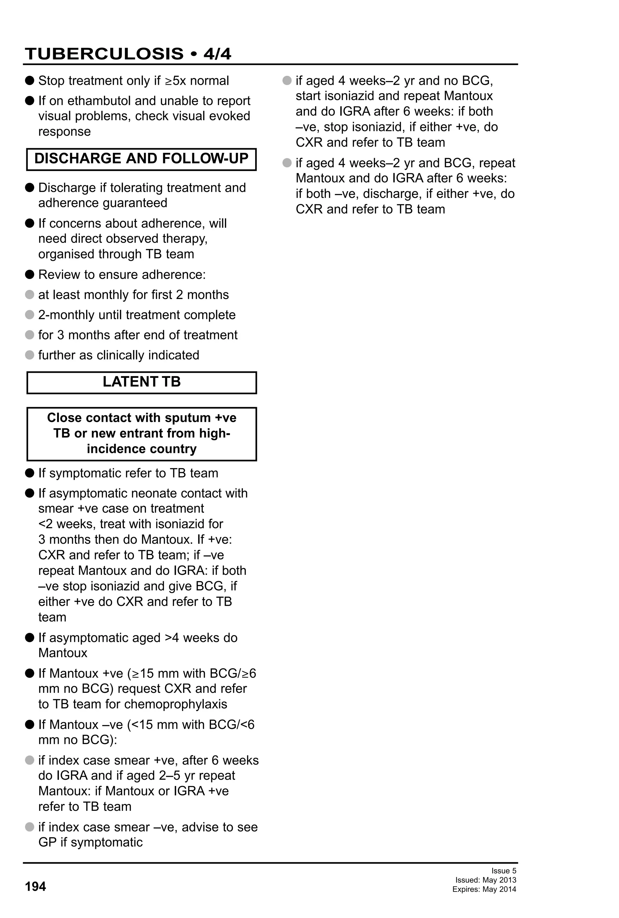 G Stop treatment only if ≥5x normal
G If on ethambutol and unable to report
visual problems, check visual evoked
response
G Discharge if tolerating treatment and
adherence guaranteed
G If concerns about adherence, will
need direct observed therapy,
organised through TB team
G Review to ensure adherence:
G at least monthly for first 2 months
G 2-monthly until treatment complete
G for 3 months after end of treatment
G further as clinically indicated
G If symptomatic refer to TB team
G If asymptomatic neonate contact with
smear +ve case on treatment
<2 weeks, treat with isoniazid for
3 months then do Mantoux. If +ve:
CXR and refer to TB team; if –ve
repeat Mantoux and do IGRA: if both
–ve stop isoniazid and give BCG, if
either +ve do CXR and refer to TB
team
G If asymptomatic aged >4 weeks do
Mantoux
G If Mantoux +ve (≥15 mm with BCG/≥6
mm no BCG) request CXR and refer
to TB team for chemoprophylaxis
G If Mantoux –ve (<15 mm with BCG/<6
mm no BCG):
G if index case smear +ve, after 6 weeks
do IGRA and if aged 2–5 yr repeat
Mantoux: if Mantoux or IGRA +ve
refer to TB team
G if index case smear –ve, advise to see
GP if symptomatic
G if aged 4 weeks–2 yr and no BCG,
start isoniazid and repeat Mantoux
and do IGRA after 6 weeks: if both
–ve, stop isoniazid, if either +ve, do
CXR and refer to TB team
G if aged 4 weeks–2 yr and BCG, repeat
Mantoux and do IGRA after 6 weeks:
if both –ve, discharge, if either +ve, do
CXR and refer to TB team
Close contact with sputum +ve
TB or new entrant from high-
incidence country
LATENT TB
DISCHARGE AND FOLLOW-UP
194
TUBERCULOSIS • 4/4
Issue 5
Issued: May 2013
Expires: May 2014
 