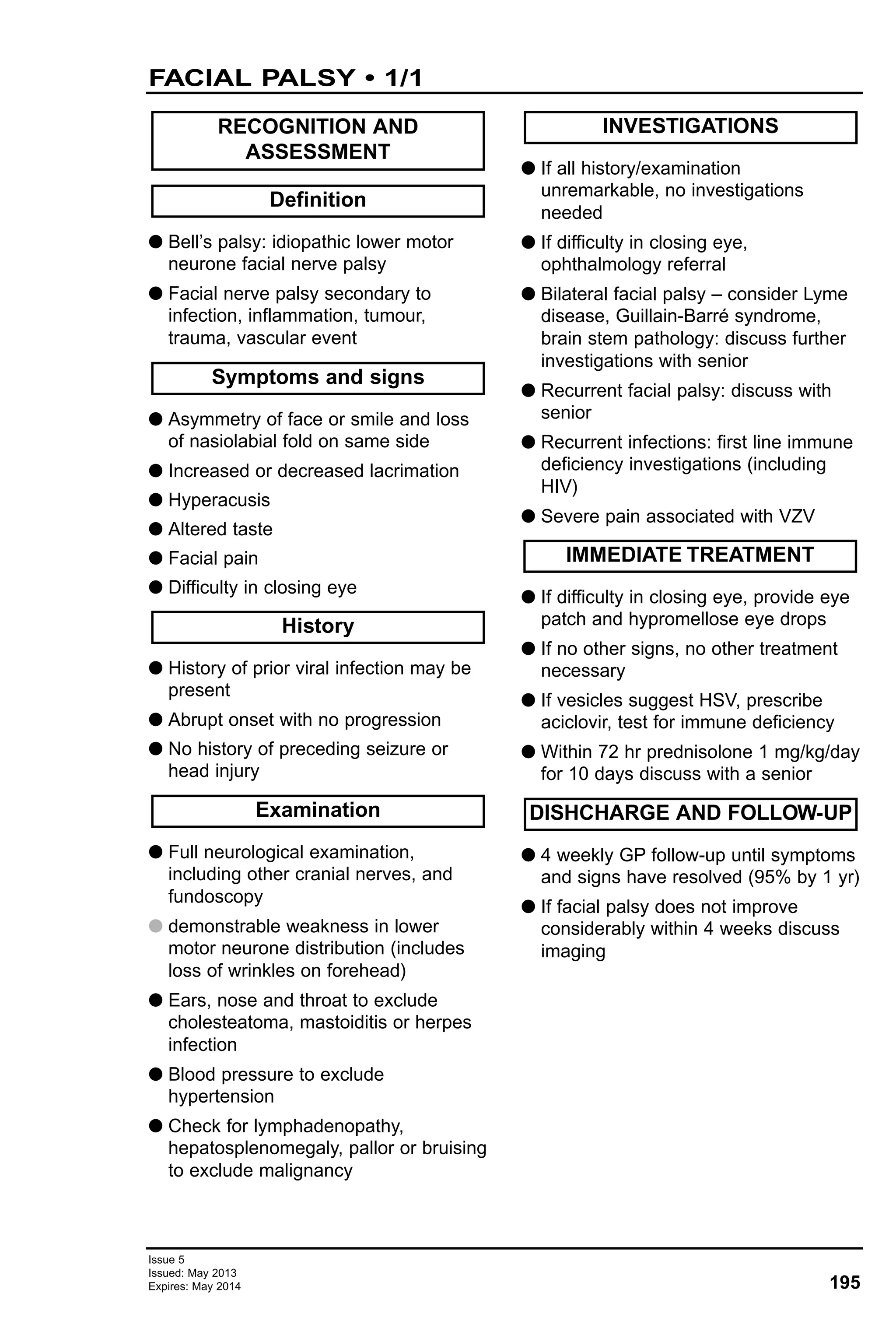 Issue 5
Issued: May 2013
Expires: May 2014 195
FACIAL PALSY • 1/1
G Bell’s palsy: idiopathic lower motor
neurone facial nerve palsy
G Facial nerve palsy secondary to
infection, inflammation, tumour,
trauma, vascular event
G Asymmetry of face or smile and loss
of nasiolabial fold on same side
G Increased or decreased lacrimation
G Hyperacusis
G Altered taste
G Facial pain
G Difficulty in closing eye
G History of prior viral infection may be
present
G Abrupt onset with no progression
G No history of preceding seizure or
head injury
G Full neurological examination,
including other cranial nerves, and
fundoscopy
G demonstrable weakness in lower
motor neurone distribution (includes
loss of wrinkles on forehead)
G Ears, nose and throat to exclude
cholesteatoma, mastoiditis or herpes
infection
G Blood pressure to exclude
hypertension
G Check for lymphadenopathy,
hepatosplenomegaly, pallor or bruising
to exclude malignancy
G If all history/examination
unremarkable, no investigations
needed
G If difficulty in closing eye,
ophthalmology referral
G Bilateral facial palsy – consider Lyme
disease, Guillain-Barré syndrome,
brain stem pathology: discuss further
investigations with senior
G Recurrent facial palsy: discuss with
senior
G Recurrent infections: first line immune
deficiency investigations (including
HIV)
G Severe pain associated with VZV
G If difficulty in closing eye, provide eye
patch and hypromellose eye drops
G If no other signs, no other treatment
necessary
G If vesicles suggest HSV, prescribe
aciclovir, test for immune deficiency
G Within 72 hr prednisolone 1 mg/kg/day
for 10 days discuss with a senior
G 4 weekly GP follow-up until symptoms
and signs have resolved (95% by 1 yr)
G If facial palsy does not improve
considerably within 4 weeks discuss
imaging
DISHCHARGE AND FOLLOW-UP
IMMEDIATE TREATMENT
INVESTIGATIONS
Examination
History
Symptoms and signs
Definition
RECOGNITION AND
ASSESSMENT
 