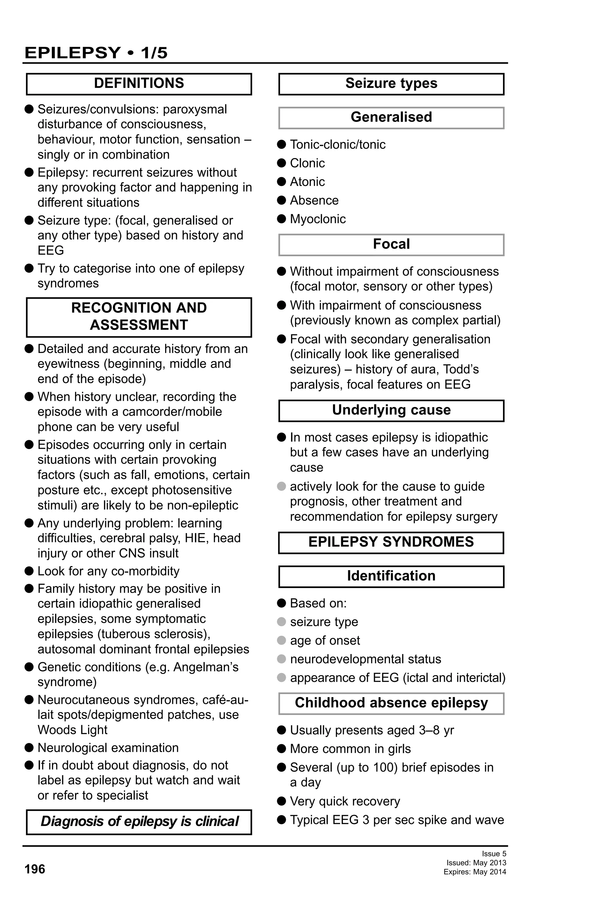 Issue 5
Issued: May 2013
Expires: May 2014196
EPILEPSY • 1/5
G Seizures/convulsions: paroxysmal
disturbance of consciousness,
behaviour, motor function, sensation –
singly or in combination
G Epilepsy: recurrent seizures without
any provoking factor and happening in
different situations
G Seizure type: (focal, generalised or
any other type) based on history and
EEG
G Try to categorise into one of epilepsy
syndromes
G Detailed and accurate history from an
eyewitness (beginning, middle and
end of the episode)
G When history unclear, recording the
episode with a camcorder/mobile
phone can be very useful
G Episodes occurring only in certain
situations with certain provoking
factors (such as fall, emotions, certain
posture etc., except photosensitive
stimuli) are likely to be non-epileptic
G Any underlying problem: learning
difficulties, cerebral palsy, HIE, head
injury or other CNS insult
G Look for any co-morbidity
G Family history may be positive in
certain idiopathic generalised
epilepsies, some symptomatic
epilepsies (tuberous sclerosis),
autosomal dominant frontal epilepsies
G Genetic conditions (e.g. Angelman’s
syndrome)
G Neurocutaneous syndromes, café-au-
lait spots/depigmented patches, use
Woods Light
G Neurological examination
G If in doubt about diagnosis, do not
label as epilepsy but watch and wait
or refer to specialist
G Tonic-clonic/tonic
G Clonic
G Atonic
G Absence
G Myoclonic
G Without impairment of consciousness
(focal motor, sensory or other types)
G With impairment of consciousness
(previously known as complex partial)
G Focal with secondary generalisation
(clinically look like generalised
seizures) – history of aura, Todd’s
paralysis, focal features on EEG
G In most cases epilepsy is idiopathic
but a few cases have an underlying
cause
G actively look for the cause to guide
prognosis, other treatment and
recommendation for epilepsy surgery
G Based on:
G seizure type
G age of onset
G neurodevelopmental status
G appearance of EEG (ictal and interictal)
G Usually presents aged 3–8 yr
G More common in girls
G Several (up to 100) brief episodes in
a day
G Very quick recovery
G Typical EEG 3 per sec spike and wave
Childhood absence epilepsy
Underlying cause
Identification
EPILEPSY SYNDROMES
Focal
Generalised
Seizure types
Diagnosis of epilepsy is clinical
RECOGNITION AND
ASSESSMENT
DEFINITIONS
 