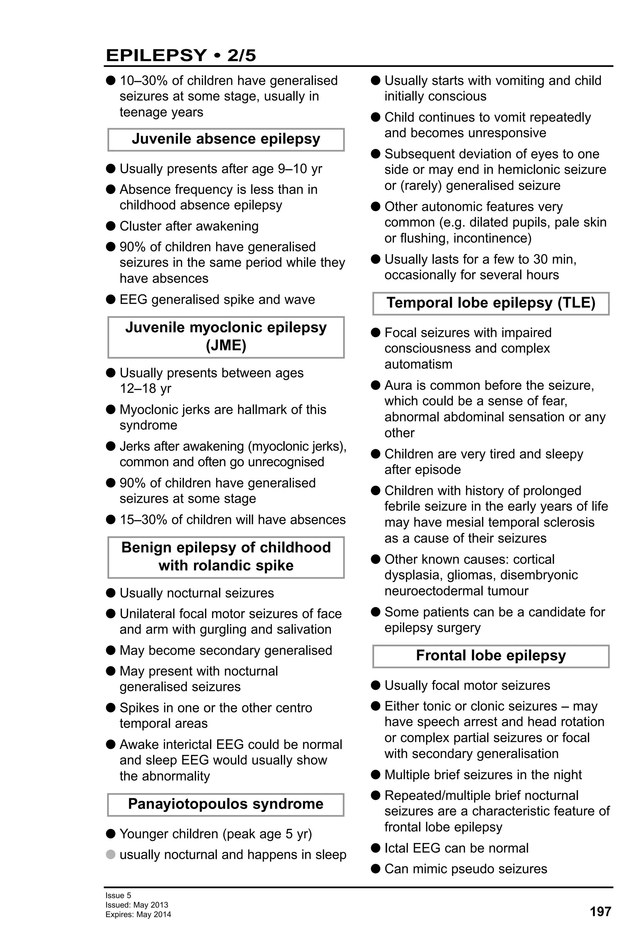 G 10–30% of children have generalised
seizures at some stage, usually in
teenage years
G Usually presents after age 9–10 yr
G Absence frequency is less than in
childhood absence epilepsy
G Cluster after awakening
G 90% of children have generalised
seizures in the same period while they
have absences
G EEG generalised spike and wave
G Usually presents between ages
12–18 yr
G Myoclonic jerks are hallmark of this
syndrome
G Jerks after awakening (myoclonic jerks),
common and often go unrecognised
G 90% of children have generalised
seizures at some stage
G 15–30% of children will have absences
G Usually nocturnal seizures
G Unilateral focal motor seizures of face
and arm with gurgling and salivation
G May become secondary generalised
G May present with nocturnal
generalised seizures
G Spikes in one or the other centro
temporal areas
G Awake interictal EEG could be normal
and sleep EEG would usually show
the abnormality
G Younger children (peak age 5 yr)
G usually nocturnal and happens in sleep
G Usually starts with vomiting and child
initially conscious
G Child continues to vomit repeatedly
and becomes unresponsive
G Subsequent deviation of eyes to one
side or may end in hemiclonic seizure
or (rarely) generalised seizure
G Other autonomic features very
common (e.g. dilated pupils, pale skin
or flushing, incontinence)
G Usually lasts for a few to 30 min,
occasionally for several hours
G Focal seizures with impaired
consciousness and complex
automatism
G Aura is common before the seizure,
which could be a sense of fear,
abnormal abdominal sensation or any
other
G Children are very tired and sleepy
after episode
G Children with history of prolonged
febrile seizure in the early years of life
may have mesial temporal sclerosis
as a cause of their seizures
G Other known causes: cortical
dysplasia, gliomas, disembryonic
neuroectodermal tumour
G Some patients can be a candidate for
epilepsy surgery
G Usually focal motor seizures
G Either tonic or clonic seizures – may
have speech arrest and head rotation
or complex partial seizures or focal
with secondary generalisation
G Multiple brief seizures in the night
G Repeated/multiple brief nocturnal
seizures are a characteristic feature of
frontal lobe epilepsy
G Ictal EEG can be normal
G Can mimic pseudo seizures
Frontal lobe epilepsy
Juvenile myoclonic epilepsy
(JME)
Juvenile absence epilepsy
Temporal lobe epilepsy (TLE)
Panayiotopoulos syndrome
Benign epilepsy of childhood
with rolandic spike
Issue 5
Issued: May 2013
Expires: May 2014 197
EPILEPSY • 2/5
 
