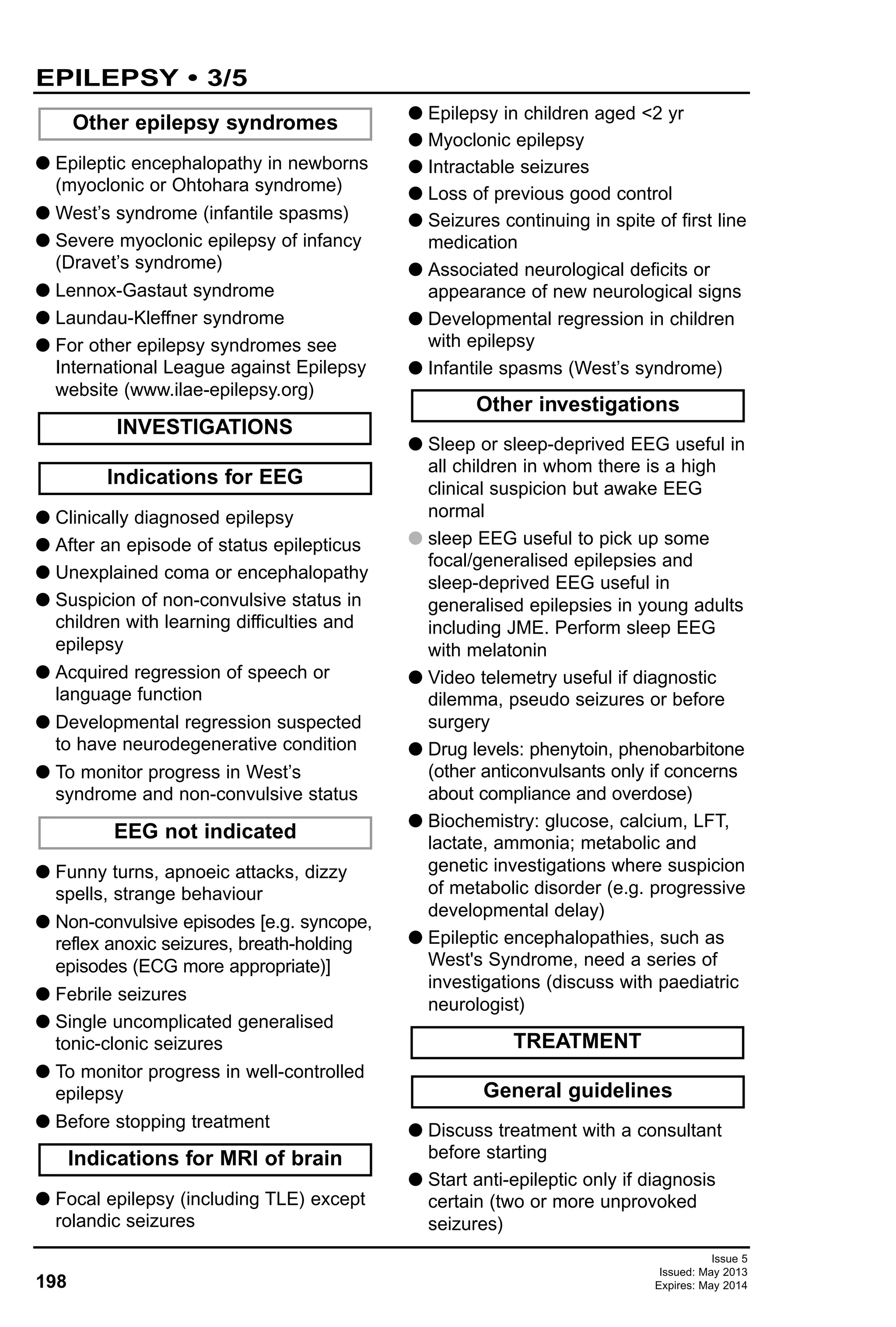 G Epileptic encephalopathy in newborns
(myoclonic or Ohtohara syndrome)
G West’s syndrome (infantile spasms)
G Severe myoclonic epilepsy of infancy
(Dravet’s syndrome)
G Lennox-Gastaut syndrome
G Laundau-Kleffner syndrome
G For other epilepsy syndromes see
International League against Epilepsy
website (www.ilae-epilepsy.org)
G Clinically diagnosed epilepsy
G After an episode of status epilepticus
G Unexplained coma or encephalopathy
G Suspicion of non-convulsive status in
children with learning difficulties and
epilepsy
G Acquired regression of speech or
language function
G Developmental regression suspected
to have neurodegenerative condition
G To monitor progress in West’s
syndrome and non-convulsive status
G Funny turns, apnoeic attacks, dizzy
spells, strange behaviour
G Non-convulsive episodes [e.g. syncope,
reflex anoxic seizures, breath-holding
episodes (ECG more appropriate)]
G Febrile seizures
G Single uncomplicated generalised
tonic-clonic seizures
G To monitor progress in well-controlled
epilepsy
G Before stopping treatment
G Focal epilepsy (including TLE) except
rolandic seizures
G Epilepsy in children aged <2 yr
G Myoclonic epilepsy
G Intractable seizures
G Loss of previous good control
G Seizures continuing in spite of first line
medication
G Associated neurological deficits or
appearance of new neurological signs
G Developmental regression in children
with epilepsy
G Infantile spasms (West’s syndrome)
G Sleep or sleep-deprived EEG useful in
all children in whom there is a high
clinical suspicion but awake EEG
normal
G sleep EEG useful to pick up some
focal/generalised epilepsies and
sleep-deprived EEG useful in
generalised epilepsies in young adults
including JME. Perform sleep EEG
with melatonin
G Video telemetry useful if diagnostic
dilemma, pseudo seizures or before
surgery
G Drug levels: phenytoin, phenobarbitone
(other anticonvulsants only if concerns
about compliance and overdose)
G Biochemistry: glucose, calcium, LFT,
lactate, ammonia; metabolic and
genetic investigations where suspicion
of metabolic disorder (e.g. progressive
developmental delay)
G Epileptic encephalopathies, such as
West's Syndrome, need a series of
investigations (discuss with paediatric
neurologist)
G Discuss treatment with a consultant
before starting
G Start anti-epileptic only if diagnosis
certain (two or more unprovoked
seizures)
General guidelines
TREATMENT
Other investigations
Other epilepsy syndromes
INVESTIGATIONS
Indications for MRI of brain
EEG not indicated
Indications for EEG
Issue 5
Issued: May 2013
Expires: May 2014198
EPILEPSY • 3/5
 