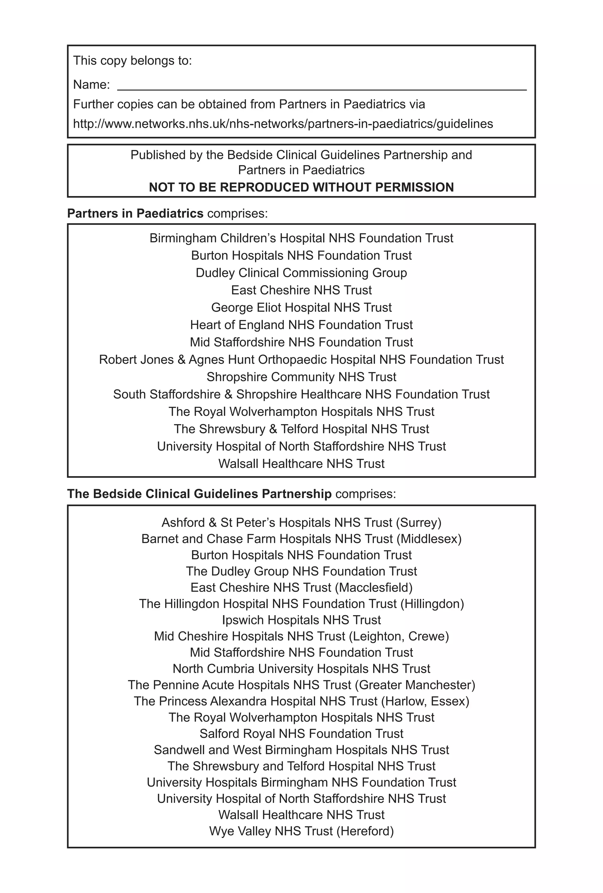 This copy belongs to:
Name:
Further copies can be obtained from Partners in Paediatrics via
http://www.networks.nhs.uk/nhs-networks/partners-in-paediatrics/guidelines
Published by the Bedside Clinical Guidelines Partnership and
Partners in Paediatrics
NOT TO BE REPRODUCED WITHOUT PERMISSION
Birmingham Children’s Hospital NHS Foundation Trust
Burton Hospitals NHS Foundation Trust
Dudley Clinical Commissioning Group
East Cheshire NHS Trust
George Eliot Hospital NHS Trust
Heart of England NHS Foundation Trust
Mid Staffordshire NHS Foundation Trust
Robert Jones & Agnes Hunt Orthopaedic Hospital NHS Foundation Trust
Shropshire Community NHS Trust
South Staffordshire & Shropshire Healthcare NHS Foundation Trust
The Royal Wolverhampton Hospitals NHS Trust
The Shrewsbury & Telford Hospital NHS Trust
University Hospital of North Staffordshire NHS Trust
Walsall Healthcare NHS Trust
Ashford & St Peter’s Hospitals NHS Trust (Surrey)
Barnet and Chase Farm Hospitals NHS Trust (Middlesex)
Burton Hospitals NHS Foundation Trust
The Dudley Group NHS Foundation Trust
East Cheshire NHS Trust (Macclesfield)
The Hillingdon Hospital NHS Foundation Trust (Hillingdon)
Ipswich Hospitals NHS Trust
Mid Cheshire Hospitals NHS Trust (Leighton, Crewe)
Mid Staffordshire NHS Foundation Trust
North Cumbria University Hospitals NHS Trust
The Pennine Acute Hospitals NHS Trust (Greater Manchester)
The Princess Alexandra Hospital NHS Trust (Harlow, Essex)
The Royal Wolverhampton Hospitals NHS Trust
Salford Royal NHS Foundation Trust
Sandwell and West Birmingham Hospitals NHS Trust
The Shrewsbury and Telford Hospital NHS Trust
University Hospitals Birmingham NHS Foundation Trust
University Hospital of North Staffordshire NHS Trust
Walsall Healthcare NHS Trust
Wye Valley NHS Trust (Hereford)
The Bedside Clinical Guidelines Partnership comprises:
Partners in Paediatrics comprises:
 
