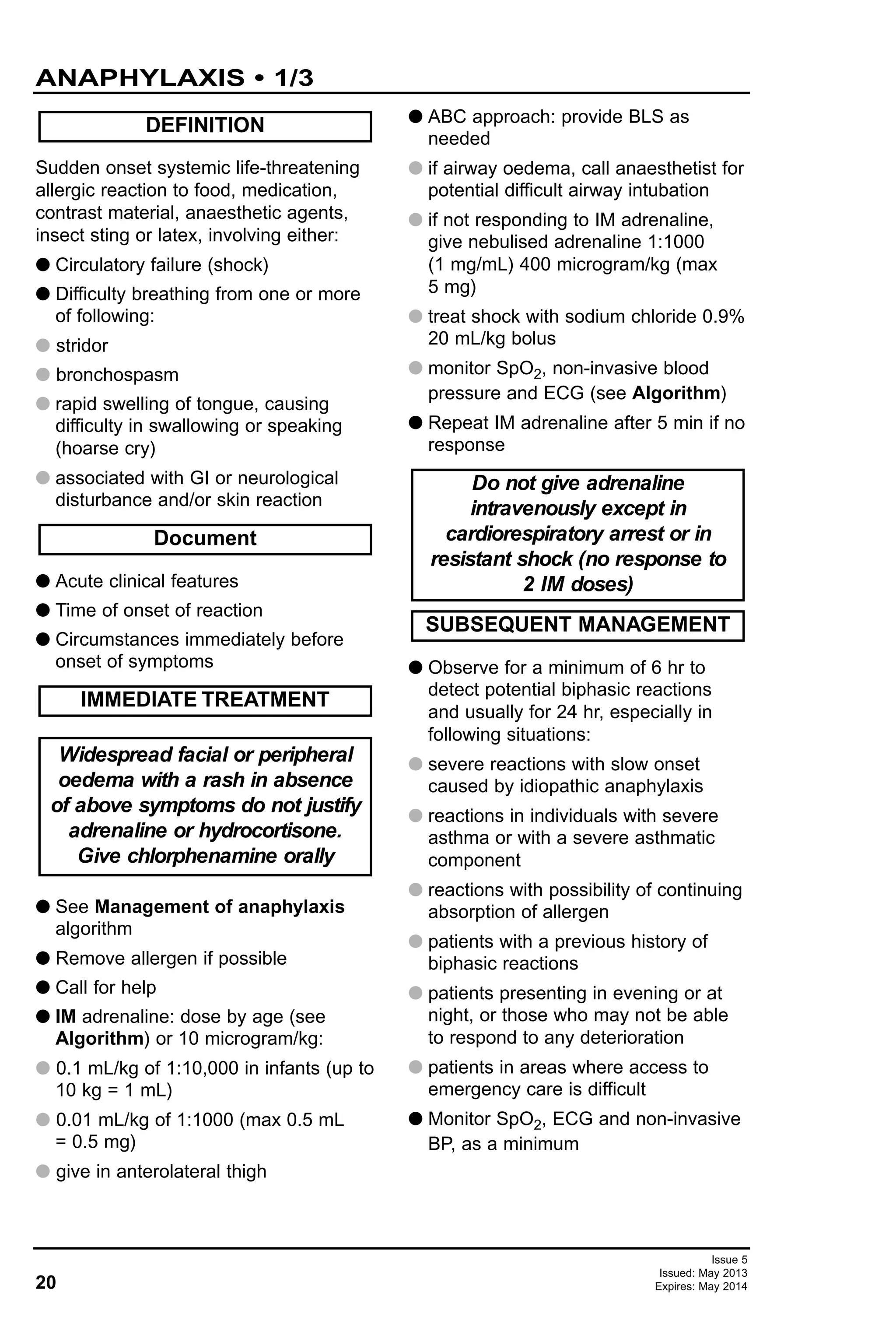 Sudden onset systemic life-threatening
allergic reaction to food, medication,
contrast material, anaesthetic agents,
insect sting or latex, involving either:
G Circulatory failure (shock)
G Difficulty breathing from one or more
of following:
G stridor
G bronchospasm
G rapid swelling of tongue, causing
difficulty in swallowing or speaking
(hoarse cry)
G associated with GI or neurological
disturbance and/or skin reaction
G Acute clinical features
G Time of onset of reaction
G Circumstances immediately before
onset of symptoms
G See Management of anaphylaxis
algorithm
G Remove allergen if possible
G Call for help
G IM adrenaline: dose by age (see
Algorithm) or 10 microgram/kg:
G 0.1 mL/kg of 1:10,000 in infants (up to
10 kg = 1 mL)
G 0.01 mL/kg of 1:1000 (max 0.5 mL
= 0.5 mg)
G give in anterolateral thigh
G ABC approach: provide BLS as
needed
G if airway oedema, call anaesthetist for
potential difficult airway intubation
G if not responding to IM adrenaline,
give nebulised adrenaline 1:1000
(1 mg/mL) 400 microgram/kg (max
5 mg)
G treat shock with sodium chloride 0.9%
20 mL/kg bolus
G monitor SpO2, non-invasive blood
pressure and ECG (see Algorithm)
G Repeat IM adrenaline after 5 min if no
response
G Observe for a minimum of 6 hr to
detect potential biphasic reactions
and usually for 24 hr, especially in
following situations:
G severe reactions with slow onset
caused by idiopathic anaphylaxis
G reactions in individuals with severe
asthma or with a severe asthmatic
component
G reactions with possibility of continuing
absorption of allergen
G patients with a previous history of
biphasic reactions
G patients presenting in evening or at
night, or those who may not be able
to respond to any deterioration
G patients in areas where access to
emergency care is difficult
G Monitor SpO2, ECG and non-invasive
BP, as a minimum
SUBSEQUENT MANAGEMENT
Do not give adrenaline
intravenously except in
cardiorespiratory arrest or in
resistant shock (no response to
2 IM doses)
Document
Widespread facial or peripheral
oedema with a rash in absence
of above symptoms do not justify
adrenaline or hydrocortisone.
Give chlorphenamine orally
IMMEDIATE TREATMENT
DEFINITION
20
ANAPHYLAXIS • 1/3
Issue 5
Issued: May 2013
Expires: May 2014
 