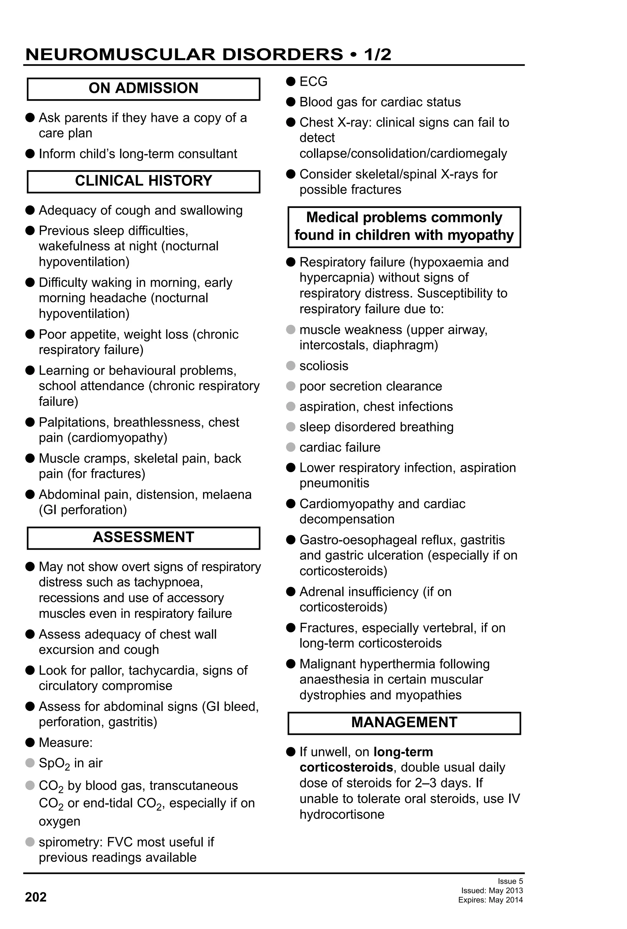 Issue 5
Issued: May 2013
Expires: May 2014202
G Ask parents if they have a copy of a
care plan
G Inform child’s long-term consultant
G Adequacy of cough and swallowing
G Previous sleep difficulties,
wakefulness at night (nocturnal
hypoventilation)
G Difficulty waking in morning, early
morning headache (nocturnal
hypoventilation)
G Poor appetite, weight loss (chronic
respiratory failure)
G Learning or behavioural problems,
school attendance (chronic respiratory
failure)
G Palpitations, breathlessness, chest
pain (cardiomyopathy)
G Muscle cramps, skeletal pain, back
pain (for fractures)
G Abdominal pain, distension, melaena
(GI perforation)
G May not show overt signs of respiratory
distress such as tachypnoea,
recessions and use of accessory
muscles even in respiratory failure
G Assess adequacy of chest wall
excursion and cough
G Look for pallor, tachycardia, signs of
circulatory compromise
G Assess for abdominal signs (GI bleed,
perforation, gastritis)
G Measure:
G SpO2 in air
G CO2 by blood gas, transcutaneous
CO2 or end-tidal CO2, especially if on
oxygen
G spirometry: FVC most useful if
previous readings available
G ECG
G Blood gas for cardiac status
G Chest X-ray: clinical signs can fail to
detect
collapse/consolidation/cardiomegaly
G Consider skeletal/spinal X-rays for
possible fractures
G Respiratory failure (hypoxaemia and
hypercapnia) without signs of
respiratory distress. Susceptibility to
respiratory failure due to:
G muscle weakness (upper airway,
intercostals, diaphragm)
G scoliosis
G poor secretion clearance
G aspiration, chest infections
G sleep disordered breathing
G cardiac failure
G Lower respiratory infection, aspiration
pneumonitis
G Cardiomyopathy and cardiac
decompensation
G Gastro-oesophageal reflux, gastritis
and gastric ulceration (especially if on
corticosteroids)
G Adrenal insufficiency (if on
corticosteroids)
G Fractures, especially vertebral, if on
long-term corticosteroids
G Malignant hyperthermia following
anaesthesia in certain muscular
dystrophies and myopathies
G If unwell, on long-term
corticosteroids, double usual daily
dose of steroids for 2–3 days. If
unable to tolerate oral steroids, use IV
hydrocortisone
MANAGEMENT
Medical problems commonly
found in children with myopathy
ASSESSMENT
CLINICAL HISTORY
ON ADMISSION
NEUROMUSCULAR DISORDERS • 1/2
 