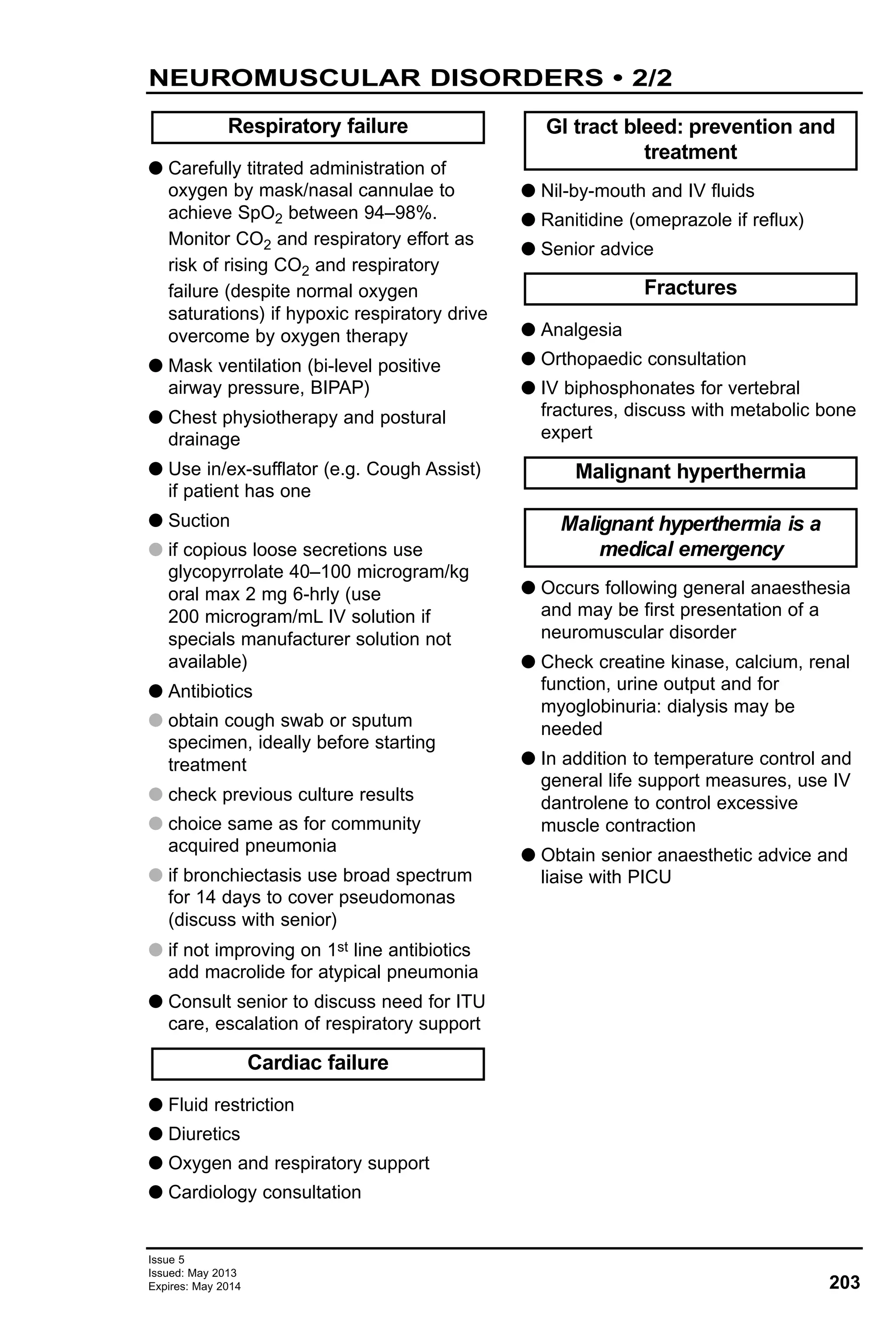 Issue 5
Issued: May 2013
Expires: May 2014 203
G Carefully titrated administration of
oxygen by mask/nasal cannulae to
achieve SpO2 between 94–98%.
Monitor CO2 and respiratory effort as
risk of rising CO2 and respiratory
failure (despite normal oxygen
saturations) if hypoxic respiratory drive
overcome by oxygen therapy
G Mask ventilation (bi-level positive
airway pressure, BIPAP)
G Chest physiotherapy and postural
drainage
G Use in/ex-sufflator (e.g. Cough Assist)
if patient has one
G Suction
G if copious loose secretions use
glycopyrrolate 40–100 microgram/kg
oral max 2 mg 6-hrly (use
200 microgram/mL IV solution if
specials manufacturer solution not
available)
G Antibiotics
G obtain cough swab or sputum
specimen, ideally before starting
treatment
G check previous culture results
G choice same as for community
acquired pneumonia
G if bronchiectasis use broad spectrum
for 14 days to cover pseudomonas
(discuss with senior)
G if not improving on 1st line antibiotics
add macrolide for atypical pneumonia
G Consult senior to discuss need for ITU
care, escalation of respiratory support
G Fluid restriction
G Diuretics
G Oxygen and respiratory support
G Cardiology consultation
G Nil-by-mouth and IV fluids
G Ranitidine (omeprazole if reflux)
G Senior advice
G Analgesia
G Orthopaedic consultation
G IV biphosphonates for vertebral
fractures, discuss with metabolic bone
expert
G Occurs following general anaesthesia
and may be first presentation of a
neuromuscular disorder
G Check creatine kinase, calcium, renal
function, urine output and for
myoglobinuria: dialysis may be
needed
G In addition to temperature control and
general life support measures, use IV
dantrolene to control excessive
muscle contraction
G Obtain senior anaesthetic advice and
liaise with PICU
Malignant hyperthermia is a
medical emergency
Malignant hyperthermia
Fractures
GI tract bleed: prevention and
treatment
Cardiac failure
Respiratory failure
NEUROMUSCULAR DISORDERS • 2/2
 