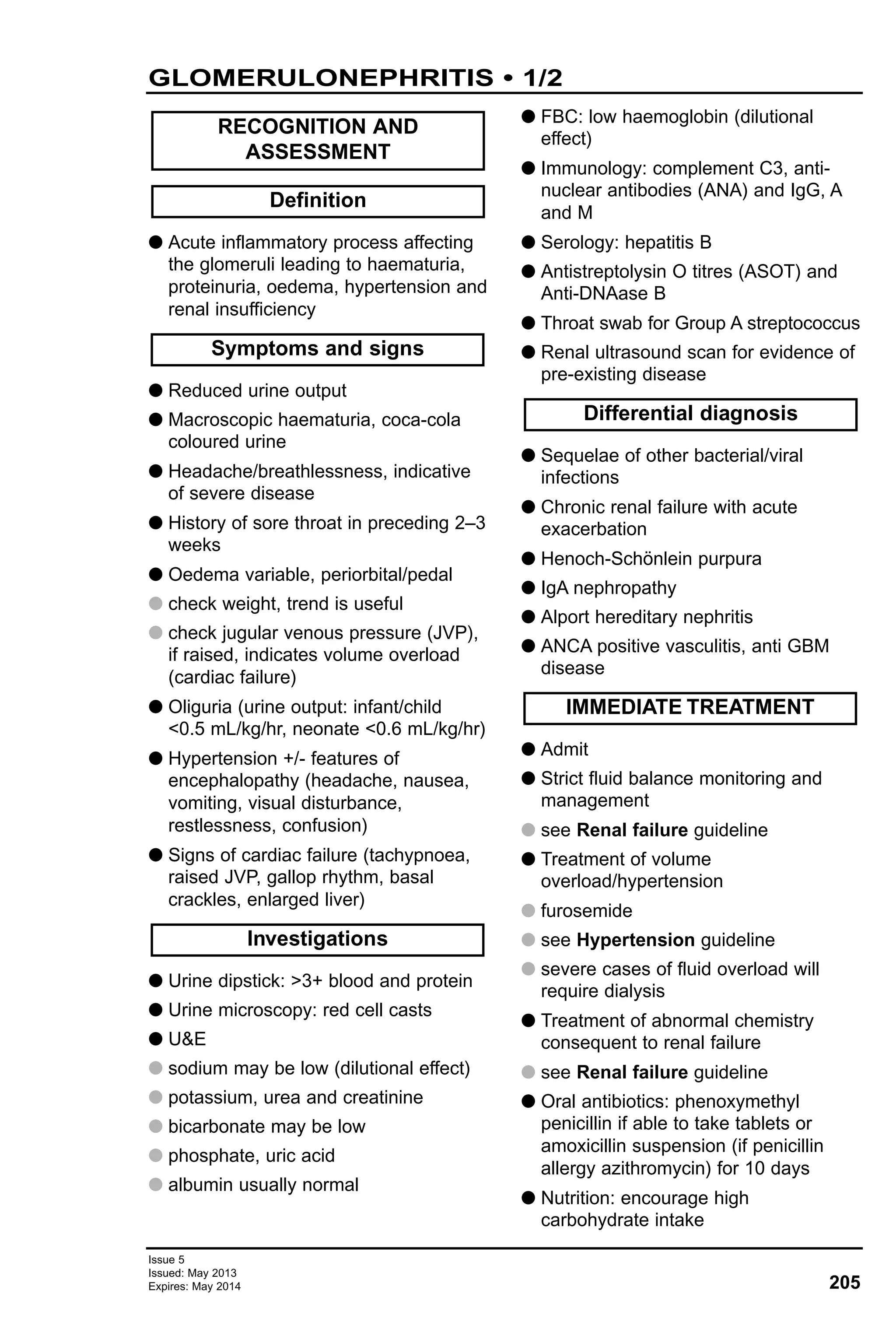 Issue 5
Issued: May 2013
Expires: May 2014 205
GLOMERULONEPHRITIS • 1/2
G Acute inflammatory process affecting
the glomeruli leading to haematuria,
proteinuria, oedema, hypertension and
renal insufficiency
G Reduced urine output
G Macroscopic haematuria, coca-cola
coloured urine
G Headache/breathlessness, indicative
of severe disease
G History of sore throat in preceding 2–3
weeks
G Oedema variable, periorbital/pedal
G check weight, trend is useful
G check jugular venous pressure (JVP),
if raised, indicates volume overload
(cardiac failure)
G Oliguria (urine output: infant/child
<0.5 mL/kg/hr, neonate <0.6 mL/kg/hr)
G Hypertension +/- features of
encephalopathy (headache, nausea,
vomiting, visual disturbance,
restlessness, confusion)
G Signs of cardiac failure (tachypnoea,
raised JVP, gallop rhythm, basal
crackles, enlarged liver)
G Urine dipstick: >3+ blood and protein
G Urine microscopy: red cell casts
G U&E
G sodium may be low (dilutional effect)
G potassium, urea and creatinine
G bicarbonate may be low
G phosphate, uric acid
G albumin usually normal
G FBC: low haemoglobin (dilutional
effect)
G Immunology: complement C3, anti-
nuclear antibodies (ANA) and IgG, A
and M
G Serology: hepatitis B
G Antistreptolysin O titres (ASOT) and
Anti-DNAase B
G Throat swab for Group A streptococcus
G Renal ultrasound scan for evidence of
pre-existing disease
G Sequelae of other bacterial/viral
infections
G Chronic renal failure with acute
exacerbation
G Henoch-Schönlein purpura
G IgA nephropathy
G Alport hereditary nephritis
G ANCA positive vasculitis, anti GBM
disease
G Admit
G Strict fluid balance monitoring and
management
G see Renal failure guideline
G Treatment of volume
overload/hypertension
G furosemide
G see Hypertension guideline
G severe cases of fluid overload will
require dialysis
G Treatment of abnormal chemistry
consequent to renal failure
G see Renal failure guideline
G Oral antibiotics: phenoxymethyl
penicillin if able to take tablets or
amoxicillin suspension (if penicillin
allergy azithromycin) for 10 days
G Nutrition: encourage high
carbohydrate intake
IMMEDIATE TREATMENT
Differential diagnosis
Investigations
Symptoms and signs
Definition
RECOGNITION AND
ASSESSMENT
 