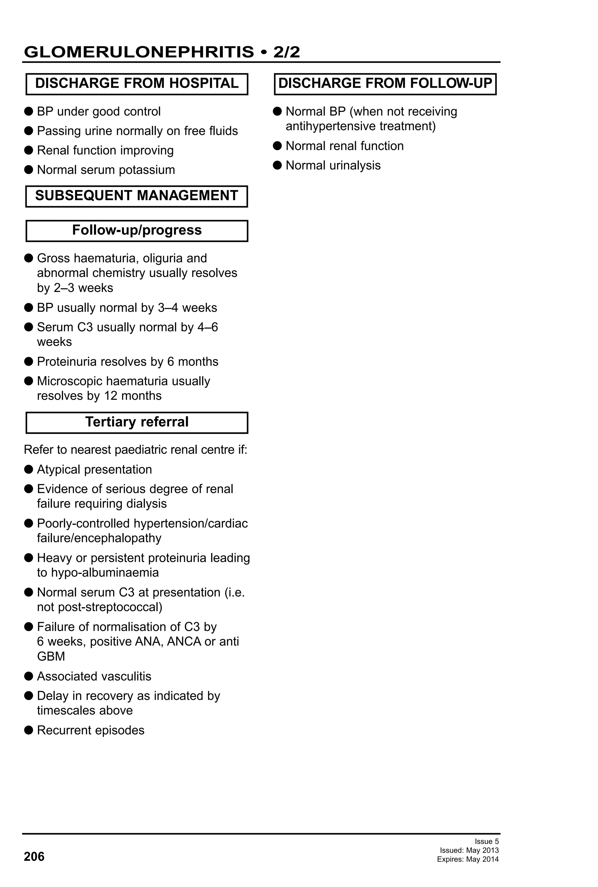 Issue 5
Issued: May 2013
Expires: May 2014206
G BP under good control
G Passing urine normally on free fluids
G Renal function improving
G Normal serum potassium
G Gross haematuria, oliguria and
abnormal chemistry usually resolves
by 2–3 weeks
G BP usually normal by 3–4 weeks
G Serum C3 usually normal by 4–6
weeks
G Proteinuria resolves by 6 months
G Microscopic haematuria usually
resolves by 12 months
Refer to nearest paediatric renal centre if:
G Atypical presentation
G Evidence of serious degree of renal
failure requiring dialysis
G Poorly-controlled hypertension/cardiac
failure/encephalopathy
G Heavy or persistent proteinuria leading
to hypo-albuminaemia
G Normal serum C3 at presentation (i.e.
not post-streptococcal)
G Failure of normalisation of C3 by
6 weeks, positive ANA, ANCA or anti
GBM
G Associated vasculitis
G Delay in recovery as indicated by
timescales above
G Recurrent episodes
G Normal BP (when not receiving
antihypertensive treatment)
G Normal renal function
G Normal urinalysis
DISCHARGE FROM HOSPITAL
Follow-up/progress
SUBSEQUENT MANAGEMENT
Tertiary referral
DISCHARGE FROM FOLLOW-UP
GLOMERULONEPHRITIS • 2/2
 