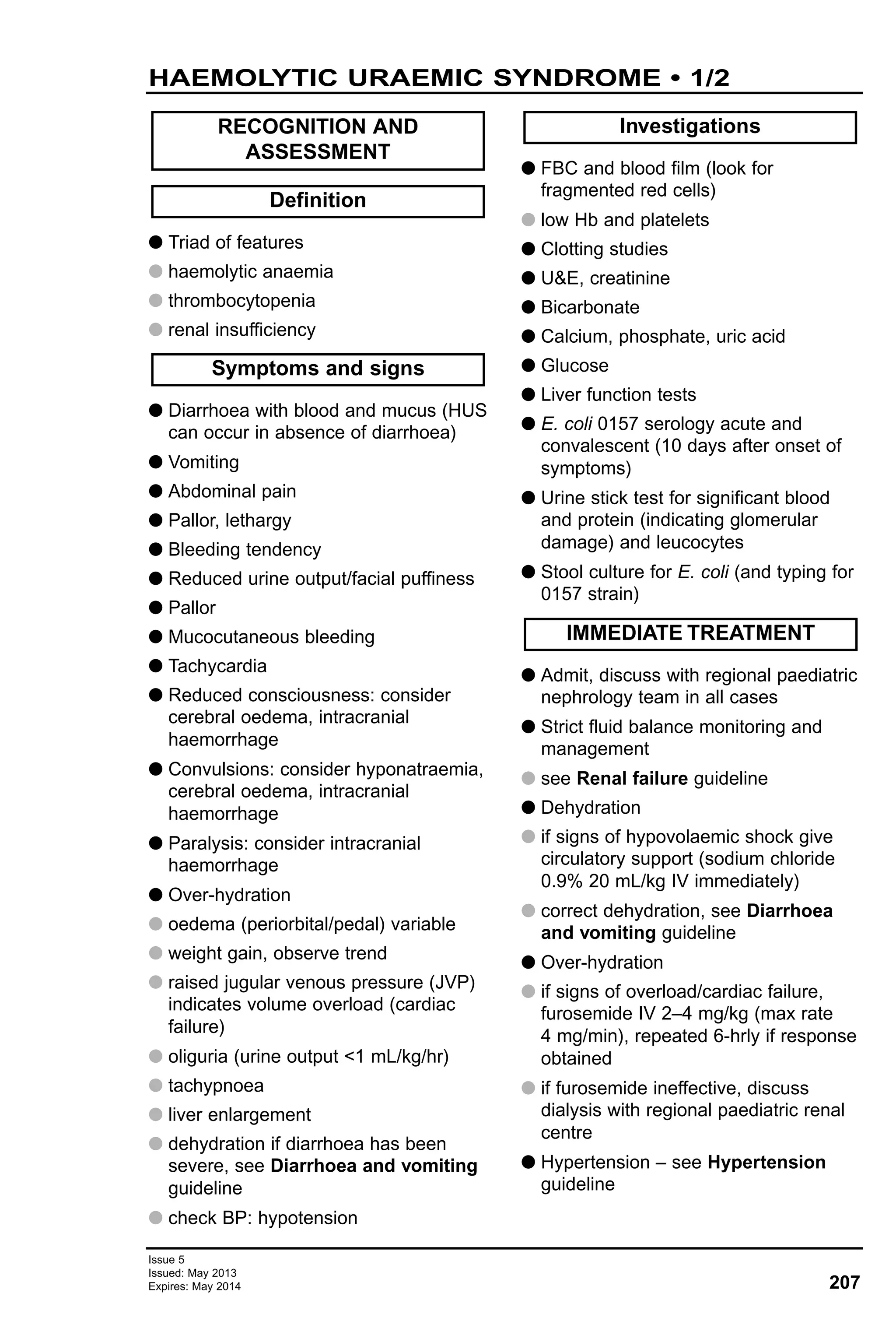 Issue 5
Issued: May 2013
Expires: May 2014 207
HAEMOLYTIC URAEMIC SYNDROME • 1/2
G Triad of features
G haemolytic anaemia
G thrombocytopenia
G renal insufficiency
G Diarrhoea with blood and mucus (HUS
can occur in absence of diarrhoea)
G Vomiting
G Abdominal pain
G Pallor, lethargy
G Bleeding tendency
G Reduced urine output/facial puffiness
G Pallor
G Mucocutaneous bleeding
G Tachycardia
G Reduced consciousness: consider
cerebral oedema, intracranial
haemorrhage
G Convulsions: consider hyponatraemia,
cerebral oedema, intracranial
haemorrhage
G Paralysis: consider intracranial
haemorrhage
G Over-hydration
G oedema (periorbital/pedal) variable
G weight gain, observe trend
G raised jugular venous pressure (JVP)
indicates volume overload (cardiac
failure)
G oliguria (urine output <1 mL/kg/hr)
G tachypnoea
G liver enlargement
G dehydration if diarrhoea has been
severe, see Diarrhoea and vomiting
guideline
G check BP: hypotension
G FBC and blood film (look for
fragmented red cells)
G low Hb and platelets
G Clotting studies
G U&E, creatinine
G Bicarbonate
G Calcium, phosphate, uric acid
G Glucose
G Liver function tests
G E. coli 0157 serology acute and
convalescent (10 days after onset of
symptoms)
G Urine stick test for significant blood
and protein (indicating glomerular
damage) and leucocytes
G Stool culture for E. coli (and typing for
0157 strain)
G Admit, discuss with regional paediatric
nephrology team in all cases
G Strict fluid balance monitoring and
management
G see Renal failure guideline
G Dehydration
G if signs of hypovolaemic shock give
circulatory support (sodium chloride
0.9% 20 mL/kg IV immediately)
G correct dehydration, see Diarrhoea
and vomiting guideline
G Over-hydration
G if signs of overload/cardiac failure,
furosemide IV 2–4 mg/kg (max rate
4 mg/min), repeated 6-hrly if response
obtained
G if furosemide ineffective, discuss
dialysis with regional paediatric renal
centre
G Hypertension – see Hypertension
guideline
IMMEDIATE TREATMENT
Investigations
Symptoms and signs
Definition
RECOGNITION AND
ASSESSMENT
 