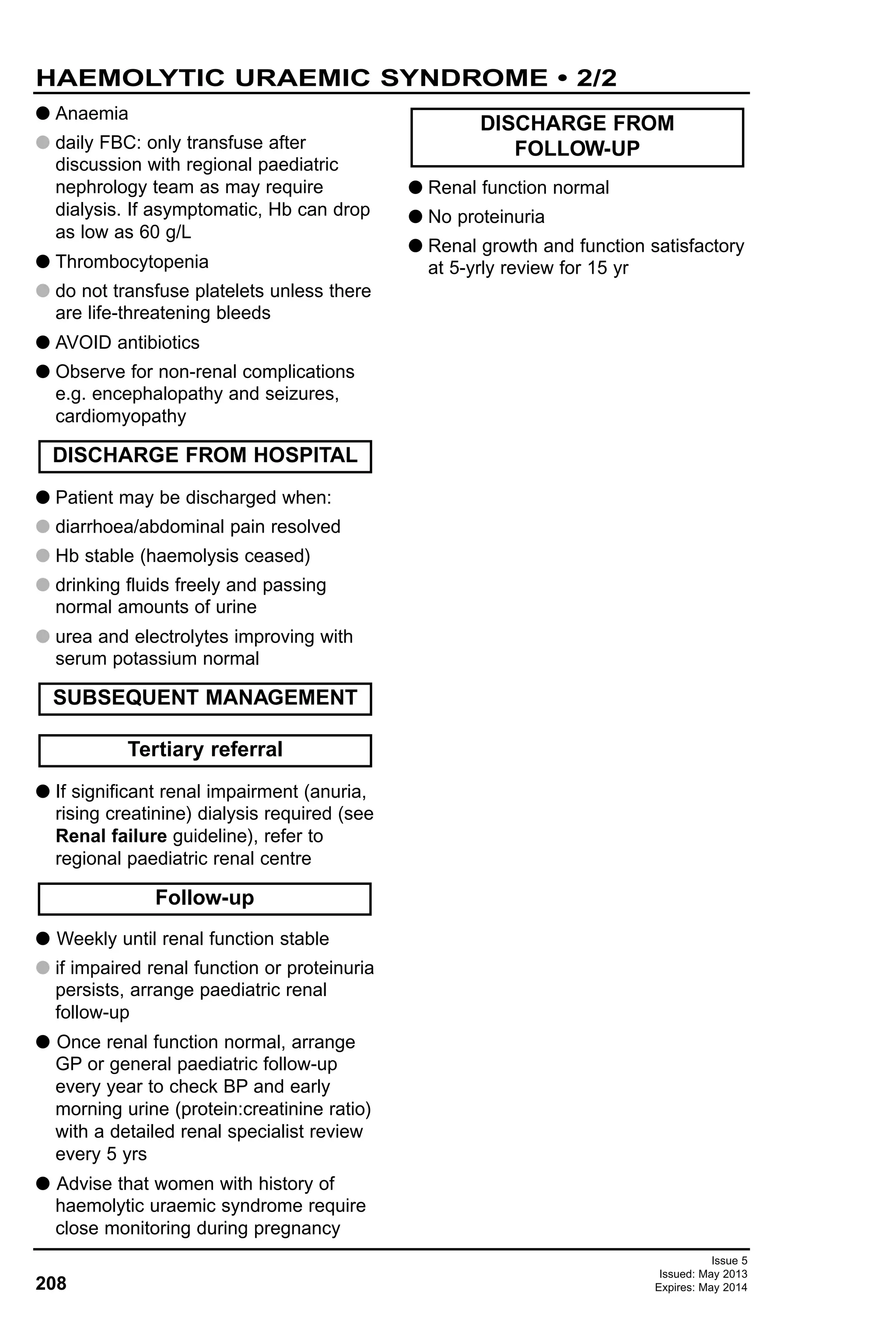 Issue 5
Issued: May 2013
Expires: May 2014208
G Anaemia
G daily FBC: only transfuse after
discussion with regional paediatric
nephrology team as may require
dialysis. If asymptomatic, Hb can drop
as low as 60 g/L
G Thrombocytopenia
G do not transfuse platelets unless there
are life-threatening bleeds
G AVOID antibiotics
G Observe for non-renal complications
e.g. encephalopathy and seizures,
cardiomyopathy
G Patient may be discharged when:
G diarrhoea/abdominal pain resolved
G Hb stable (haemolysis ceased)
G drinking fluids freely and passing
normal amounts of urine
G urea and electrolytes improving with
serum potassium normal
G If significant renal impairment (anuria,
rising creatinine) dialysis required (see
Renal failure guideline), refer to
regional paediatric renal centre
G Weekly until renal function stable
G if impaired renal function or proteinuria
persists, arrange paediatric renal
follow-up
G Once renal function normal, arrange
GP or general paediatric follow-up
every year to check BP and early
morning urine (protein:creatinine ratio)
with a detailed renal specialist review
every 5 yrs
G Advise that women with history of
haemolytic uraemic syndrome require
close monitoring during pregnancy
G Renal function normal
G No proteinuria
G Renal growth and function satisfactory
at 5-yrly review for 15 yr
DISCHARGE FROM HOSPITAL
DISCHARGE FROM
FOLLOW-UP
Follow-up
Tertiary referral
SUBSEQUENT MANAGEMENT
HAEMOLYTIC URAEMIC SYNDROME • 2/2
 