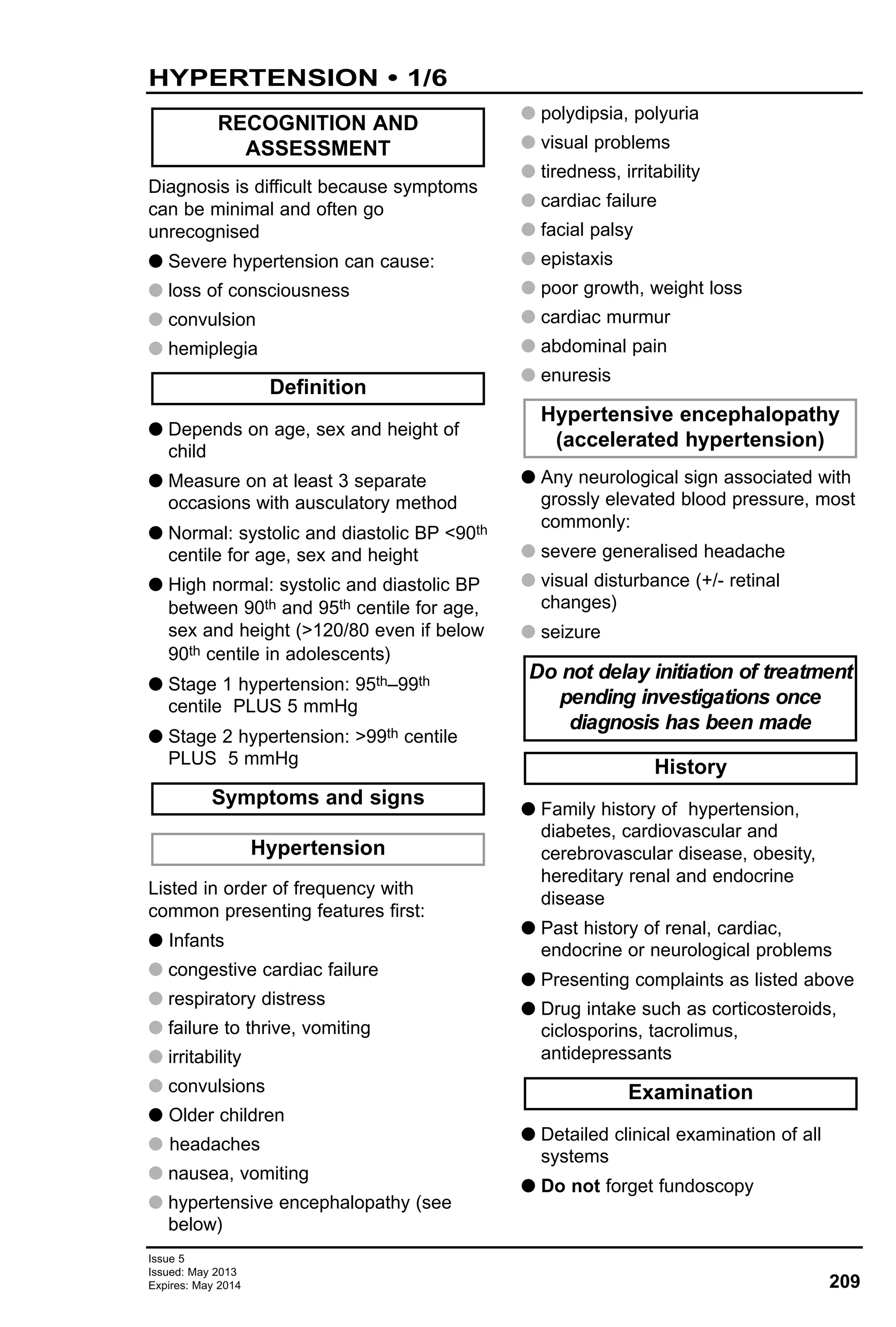 Issue 5
Issued: May 2013
Expires: May 2014 209
HYPERTENSION • 1/6
Diagnosis is difficult because symptoms
can be minimal and often go
unrecognised
G Severe hypertension can cause:
G loss of consciousness
G convulsion
G hemiplegia
G Depends on age, sex and height of
child
G Measure on at least 3 separate
occasions with ausculatory method
G Normal: systolic and diastolic BP <90th
centile for age, sex and height
G High normal: systolic and diastolic BP
between 90th and 95th centile for age,
sex and height (>120/80 even if below
90th centile in adolescents)
G Stage 1 hypertension: 95th–99th
centile PLUS 5 mmHg
G Stage 2 hypertension: >99th centile
PLUS 5 mmHg
Listed in order of frequency with
common presenting features first:
G Infants
G congestive cardiac failure
G respiratory distress
G failure to thrive, vomiting
G irritability
G convulsions
G Older children
G headaches
G nausea, vomiting
G hypertensive encephalopathy (see
below)
G polydipsia, polyuria
G visual problems
G tiredness, irritability
G cardiac failure
G facial palsy
G epistaxis
G poor growth, weight loss
G cardiac murmur
G abdominal pain
G enuresis
G Any neurological sign associated with
grossly elevated blood pressure, most
commonly:
G severe generalised headache
G visual disturbance (+/- retinal
changes)
G seizure
G Family history of hypertension,
diabetes, cardiovascular and
cerebrovascular disease, obesity,
hereditary renal and endocrine
disease
G Past history of renal, cardiac,
endocrine or neurological problems
G Presenting complaints as listed above
G Drug intake such as corticosteroids,
ciclosporins, tacrolimus,
antidepressants
G Detailed clinical examination of all
systems
G Do not forget fundoscopy
Examination
History
Do not delay initiation of treatment
pending investigations once
diagnosis has been made
Hypertensive encephalopathy
(accelerated hypertension)
Hypertension
Symptoms and signs
Definition
RECOGNITION AND
ASSESSMENT
 
