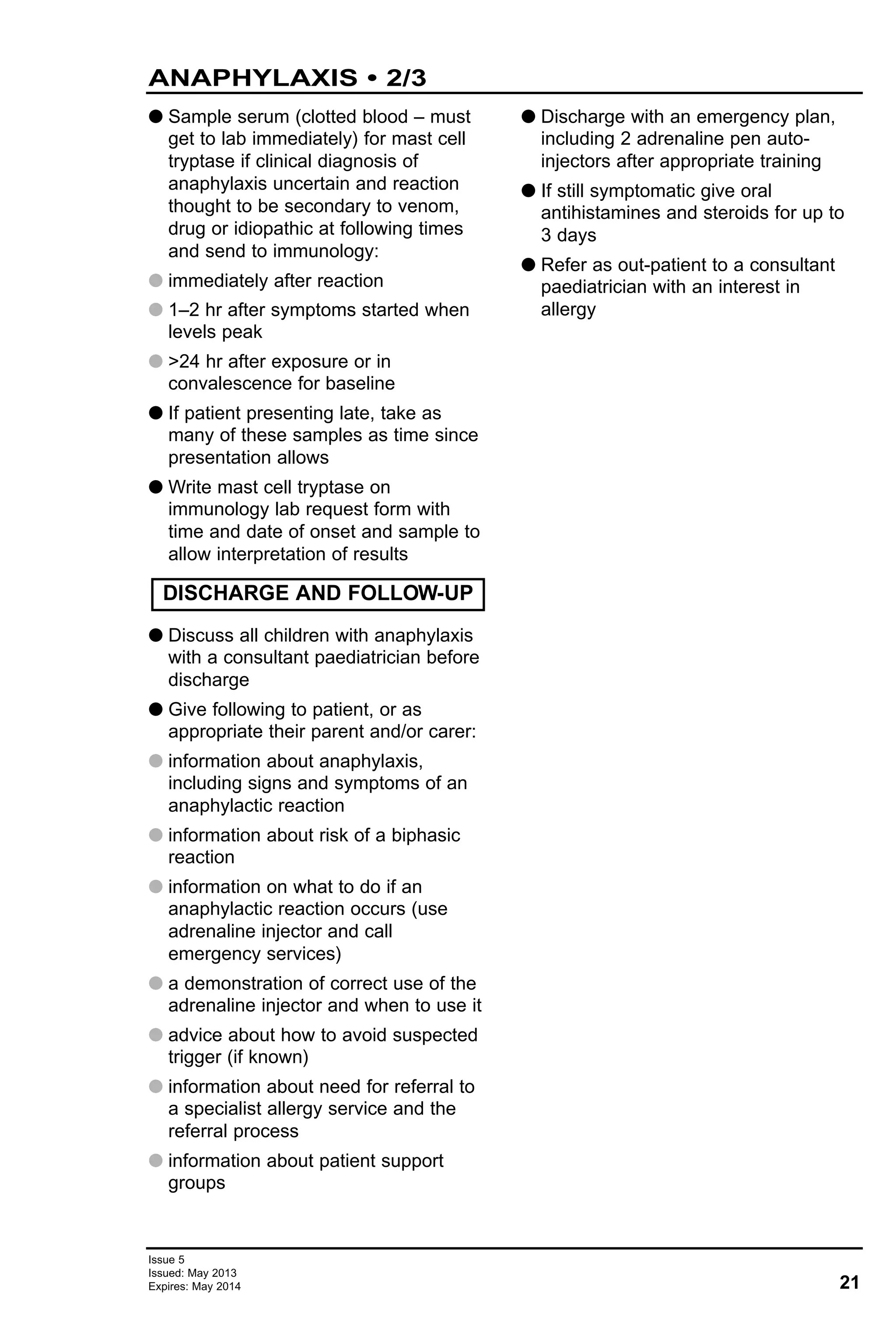 G Sample serum (clotted blood – must
get to lab immediately) for mast cell
tryptase if clinical diagnosis of
anaphylaxis uncertain and reaction
thought to be secondary to venom,
drug or idiopathic at following times
and send to immunology:
G immediately after reaction
G 1–2 hr after symptoms started when
levels peak
G >24 hr after exposure or in
convalescence for baseline
G If patient presenting late, take as
many of these samples as time since
presentation allows
G Write mast cell tryptase on
immunology lab request form with
time and date of onset and sample to
allow interpretation of results
G Discuss all children with anaphylaxis
with a consultant paediatrician before
discharge
G Give following to patient, or as
appropriate their parent and/or carer:
G information about anaphylaxis,
including signs and symptoms of an
anaphylactic reaction
G information about risk of a biphasic
reaction
G information on what to do if an
anaphylactic reaction occurs (use
adrenaline injector and call
emergency services)
G a demonstration of correct use of the
adrenaline injector and when to use it
G advice about how to avoid suspected
trigger (if known)
G information about need for referral to
a specialist allergy service and the
referral process
G information about patient support
groups
G Discharge with an emergency plan,
including 2 adrenaline pen auto-
injectors after appropriate training
G If still symptomatic give oral
antihistamines and steroids for up to
3 days
G Refer as out-patient to a consultant
paediatrician with an interest in
allergy
DISCHARGE AND FOLLOW-UP
21
Issue 5
Issued: May 2013
Expires: May 2014
ANAPHYLAXIS • 2/3
 