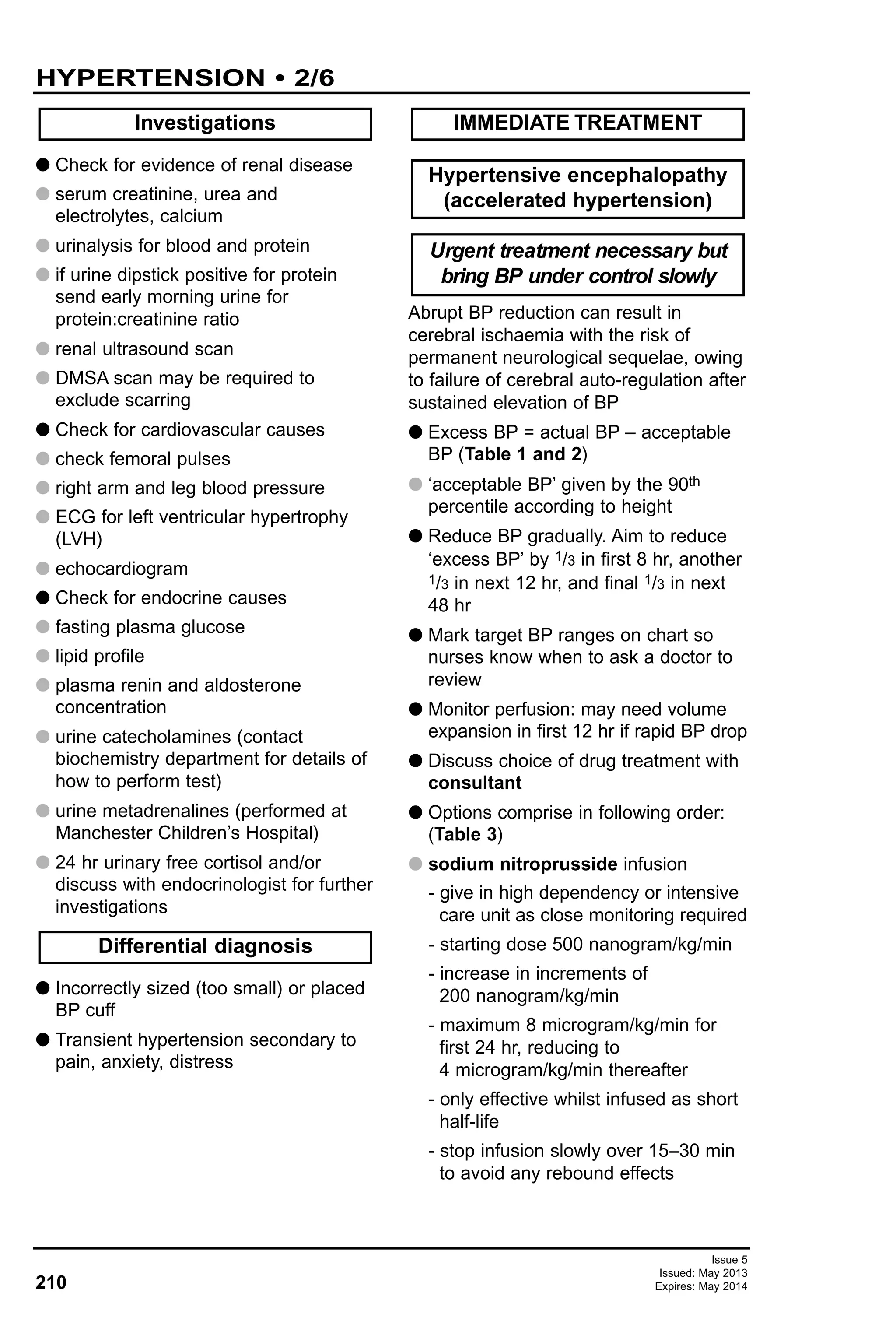G Check for evidence of renal disease
G serum creatinine, urea and
electrolytes, calcium
G urinalysis for blood and protein
G if urine dipstick positive for protein
send early morning urine for
protein:creatinine ratio
G renal ultrasound scan
G DMSA scan may be required to
exclude scarring
G Check for cardiovascular causes
G check femoral pulses
G right arm and leg blood pressure
G ECG for left ventricular hypertrophy
(LVH)
G echocardiogram
G Check for endocrine causes
G fasting plasma glucose
G lipid profile
G plasma renin and aldosterone
concentration
G urine catecholamines (contact
biochemistry department for details of
how to perform test)
G urine metadrenalines (performed at
Manchester Children’s Hospital)
G 24 hr urinary free cortisol and/or
discuss with endocrinologist for further
investigations
G Incorrectly sized (too small) or placed
BP cuff
G Transient hypertension secondary to
pain, anxiety, distress
Abrupt BP reduction can result in
cerebral ischaemia with the risk of
permanent neurological sequelae, owing
to failure of cerebral auto-regulation after
sustained elevation of BP
G Excess BP = actual BP – acceptable
BP (Table 1 and 2)
G ‘acceptable BP’ given by the 90th
percentile according to height
G Reduce BP gradually. Aim to reduce
‘excess BP’ by 1/3 in first 8 hr, another
1/3 in next 12 hr, and final 1/3 in next
48 hr
G Mark target BP ranges on chart so
nurses know when to ask a doctor to
review
G Monitor perfusion: may need volume
expansion in first 12 hr if rapid BP drop
G Discuss choice of drug treatment with
consultant
G Options comprise in following order:
(Table 3)
G sodium nitroprusside infusion
- give in high dependency or intensive
care unit as close monitoring required
- starting dose 500 nanogram/kg/min
- increase in increments of
200 nanogram/kg/min
- maximum 8 microgram/kg/min for
first 24 hr, reducing to
4 microgram/kg/min thereafter
- only effective whilst infused as short
half-life
- stop infusion slowly over 15–30 min
to avoid any rebound effects
Investigations
Urgent treatment necessary but
bring BP under control slowly
Hypertensive encephalopathy
(accelerated hypertension)
IMMEDIATE TREATMENT
Differential diagnosis
Issue 5
Issued: May 2013
Expires: May 2014210
HYPERTENSION • 2/6
 
