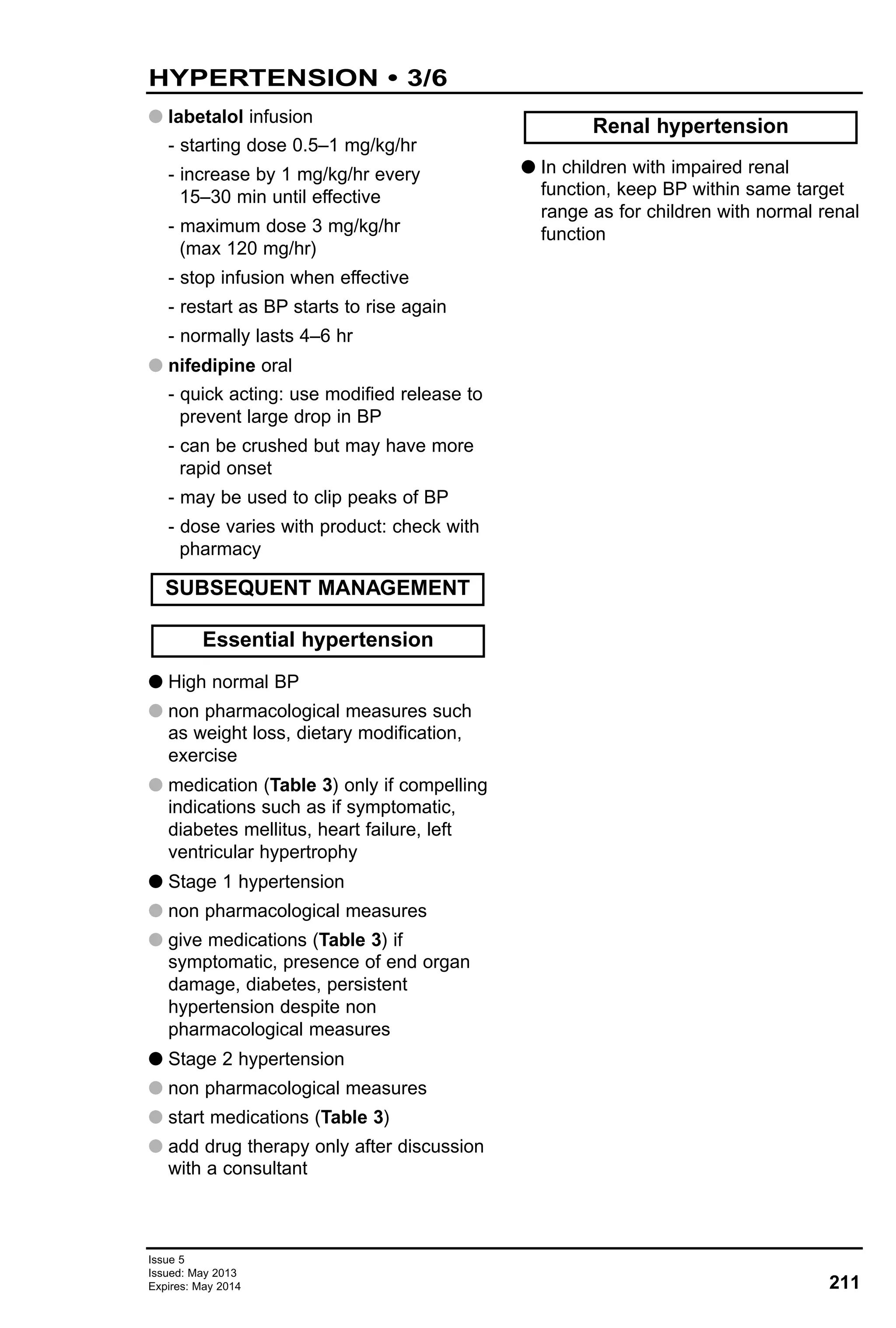 Issue 5
Issued: May 2013
Expires: May 2014 211
HYPERTENSION • 3/6
G labetalol infusion
- starting dose 0.5–1 mg/kg/hr
- increase by 1 mg/kg/hr every
15–30 min until effective
- maximum dose 3 mg/kg/hr
(max 120 mg/hr)
- stop infusion when effective
- restart as BP starts to rise again
- normally lasts 4–6 hr
G nifedipine oral
- quick acting: use modified release to
prevent large drop in BP
- can be crushed but may have more
rapid onset
- may be used to clip peaks of BP
- dose varies with product: check with
pharmacy
G High normal BP
G non pharmacological measures such
as weight loss, dietary modification,
exercise
G medication (Table 3) only if compelling
indications such as if symptomatic,
diabetes mellitus, heart failure, left
ventricular hypertrophy
G Stage 1 hypertension
G non pharmacological measures
G give medications (Table 3) if
symptomatic, presence of end organ
damage, diabetes, persistent
hypertension despite non
pharmacological measures
G Stage 2 hypertension
G non pharmacological measures
G start medications (Table 3)
G add drug therapy only after discussion
with a consultant
G In children with impaired renal
function, keep BP within same target
range as for children with normal renal
function
Renal hypertension
Essential hypertension
SUBSEQUENT MANAGEMENT
 