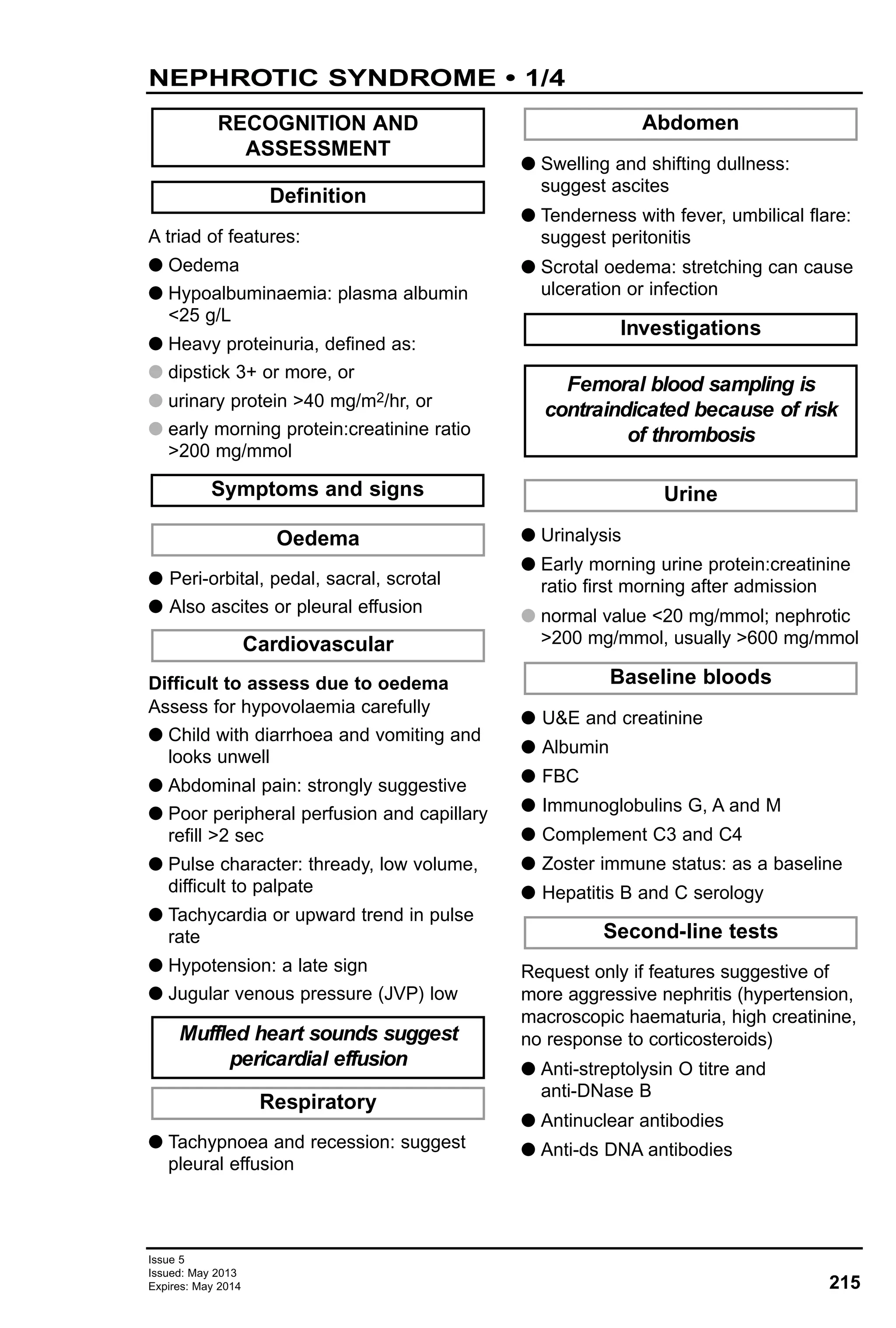 Issue 5
Issued: May 2013
Expires: May 2014 215
NEPHROTIC SYNDROME • 1/4
A triad of features:
G Oedema
G Hypoalbuminaemia: plasma albumin
<25 g/L
G Heavy proteinuria, defined as:
G dipstick 3+ or more, or
G urinary protein >40 mg/m2/hr, or
G early morning protein:creatinine ratio
>200 mg/mmol
G Peri-orbital, pedal, sacral, scrotal
G Also ascites or pleural effusion
Difficult to assess due to oedema
Assess for hypovolaemia carefully
G Child with diarrhoea and vomiting and
looks unwell
G Abdominal pain: strongly suggestive
G Poor peripheral perfusion and capillary
refill >2 sec
G Pulse character: thready, low volume,
difficult to palpate
G Tachycardia or upward trend in pulse
rate
G Hypotension: a late sign
G Jugular venous pressure (JVP) low
G Tachypnoea and recession: suggest
pleural effusion
G Swelling and shifting dullness:
suggest ascites
G Tenderness with fever, umbilical flare:
suggest peritonitis
G Scrotal oedema: stretching can cause
ulceration or infection
G Urinalysis
G Early morning urine protein:creatinine
ratio first morning after admission
G normal value <20 mg/mmol; nephrotic
>200 mg/mmol, usually >600 mg/mmol
G U&E and creatinine
G Albumin
G FBC
G Immunoglobulins G, A and M
G Complement C3 and C4
G Zoster immune status: as a baseline
G Hepatitis B and C serology
Request only if features suggestive of
more aggressive nephritis (hypertension,
macroscopic haematuria, high creatinine,
no response to corticosteroids)
G Anti-streptolysin O titre and
anti-DNase B
G Antinuclear antibodies
G Anti-ds DNA antibodies
Second-line tests
Baseline bloods
Urine
Femoral blood sampling is
contraindicated because of risk
of thrombosis
Investigations
Abdomen
Respiratory
Muffled heart sounds suggest
pericardial effusion
Cardiovascular
Oedema
Symptoms and signs
Definition
RECOGNITION AND
ASSESSMENT
 